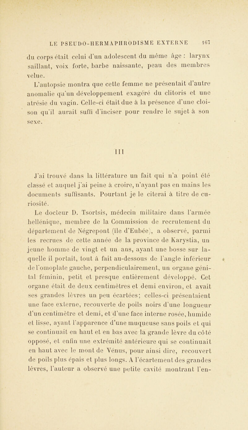 du corps était celui d’un adolescent du même âge : larynx saillant, voix forte, barbe naissante, peau des membres velue. L’autopsie montra que cette femme ne présentait d’autre anomalie qu’un développement exagéré du clitoris et une atrésie du vagin. Celle-ci était due à la présence d’une cloi- son qu’il aurait suffi d’inciser pour rendre le sujet à son sexe. III J'ai trouvé dans la littérature un fait qui n’a point été classé et auquel j’ai peine à croire, n’ayant pas en mains les documents suffisants. Pourtant je le citerai à titre de cu- riosité. Le docteur D. Tsortsis, médecin militaire dans l’armée hellénique, membre de la Commission de recrutement du département de Négrepont (île d’Eubée), a observé, parmi les recrues de cette année de la province de Karystia, un jeune homme de vingt et un ans, ayant une bosse sur la- quelle il portait, tout à fait au-dessous de l’angle inférieur de l'omoplate gauche, perpendiculairement, un organe géni- tal féminin, petit et presque entièrement développé. Cet organe était de deux centimètres et demi environ, et avait ses grandes lèvres un peu écartées; celles-ci présentaient une face externe, recouverte de poils noirs d’une longueur d’un centimètre et demi, et d’une face interne rosée, humide et lisse, ayant l’apparence d’une muqueuse sans poils et qui se continuait en haut et en bas avec la grande lèvre du côté opposé, et enfin une extrémité antérieure qui se continuait en haut avec le mont de Vénus, pour ainsi dire, recouvert de poils plus épais et plus longs. A l’écartement des grandes lèvres, l’auteur a observé une petite cavité montrant l’en-