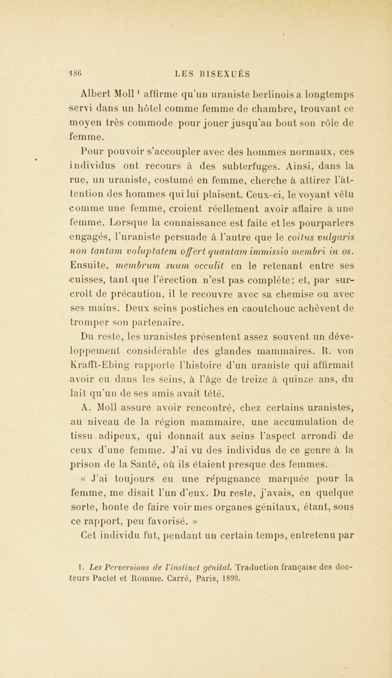 Albert Moll1 affirme qu’un uraniste berlinois a longtemps servi dans un hôtel comme femme de chambre, trouvant ce moyen très commode pour jouer jusqu’au bout son rôle de femme. Pour pouvoir s’accoupler avec des hommes normaux, ces individus ont recours à des subterfuges. Ainsi, dans la rue, un uraniste, costumé en femme, cherche à attirer l'at- tention des hommes qui lui plaisent. Ceux-ci, le voyant vêtu comme une femme, croient réellement avoir aflaire à une femme. Lorsque la connaissance est faite et les pourparlers engagés, l’uraniste persuade à l’autre que le coitus vulgaris non tantam voluptatem offert quantam immissio membri in os. Ensuite, mernbrum suum occulit en le retenant entre ses cuisses, tant que l’érection n’est pas complète; et, par sur- croît de précaution, il le recouvre avec sa chemise ou avec ses mains. Deux seins postiches en caoutchouc achèvent de tromper son partenaire. Du reste, les uranistes présentent assez souvent un déve- loppement considérable des glandes mammaires. R. von Krafft-Ebing rapporte l’histoire d’un uraniste qui affirmait avoir eu dans les seins, à l’âge de treize à quinze ans, du lait qu’un de ses amis avait tété. A. Moll assure avoir rencontré, chez certains uranistes, au niveau de la région mammaire, une accumulation de tissu adipeux, qui donnait aux seins l’aspect arrondi de ceux d’une femme. J’ai vu des individus de ce genre à la prison de la Santé, où ils étaient presque des femmes. « J’ai toujours eu une répugnance marquée pour la femme, me disait l’un d’eux. Du reste, j’avais, en quelque sorte, honte de faire voir mes organes génitaux, étant, sous ce rapport, peu favorisé. » Cet individu fut, pendant un certain temps, entretenu par 1. Les Perversions de l'instinct génital. Traduction française des doc- teurs Pactet et Romme. Carré, Paris, 1893.