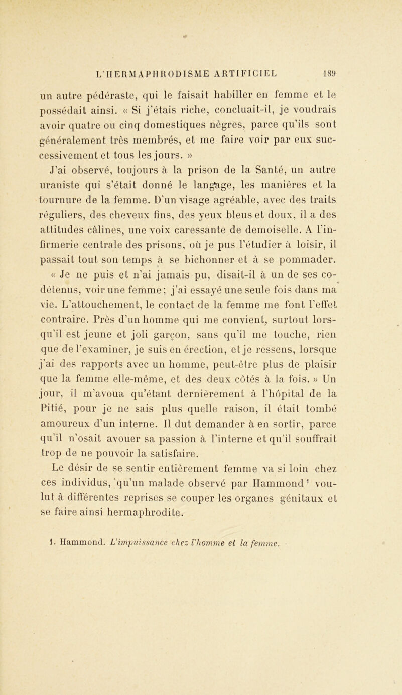 un autre pédéraste, qui le faisait habiller en femme et le possédait ainsi. « Si j’étais riche, concluait-il, je voudrais avoir quatre ou cinq domestiques nègres, parce qu’ils sont généralement très membrés, et me faire voir par eux suc- cessivement et tous les jours. » J’ai observé, toujours à la prison de la Santé, un autre uraniste qui s’était donné le langage, les manières et la tournure de la femme. D’un visage agréable, avec des traits réguliers, des cheveux fins, des yeux bleus et doux, il a des attitudes câlines, une voix caressante de demoiselle. A l’in- firmerie centrale des prisons, où je pus l’étudier à loisir, il passait tout son temps à se bichonner et à se pommader. « Je ne puis et n’ai jamais pu, disait-il à un de ses co- détenus, voir une femme; j’ai essayé une seule fois dans ma vie. L’attouchement, le contact de la femme me font l’effet contraire. Près d’un homme qui me convient, surtout lors- qu’il est jeune et joli garçon, sans qu'il me touche, rien que de l'examiner, je suis en érection, et je ressens, lorsque j’ai des rapports avec un homme, peut-être plus de plaisir que la femme elle-même, et des deux côtés à la fois. » Un jour, il m’avoua qu’étant dernièrement à l’hôpital de la Pitié, pour je ne sais plus quelle raison, il était tombé amoureux d’un interne. Il dut demander à en sortir, parce qu'il n’osait avouer sa passion à l'interne et qu'il souffrait trop de ne pouvoir la satisfaire. Le désir de se sentir entièrement femme va si loin chez ces individus, qu’un malade observé par Hammond1 vou- lut à différentes reprises se couper les organes génitaux et se faire ainsi hermaphrodite. I. Hammond. L'impuissance chez l'homme et la femme.