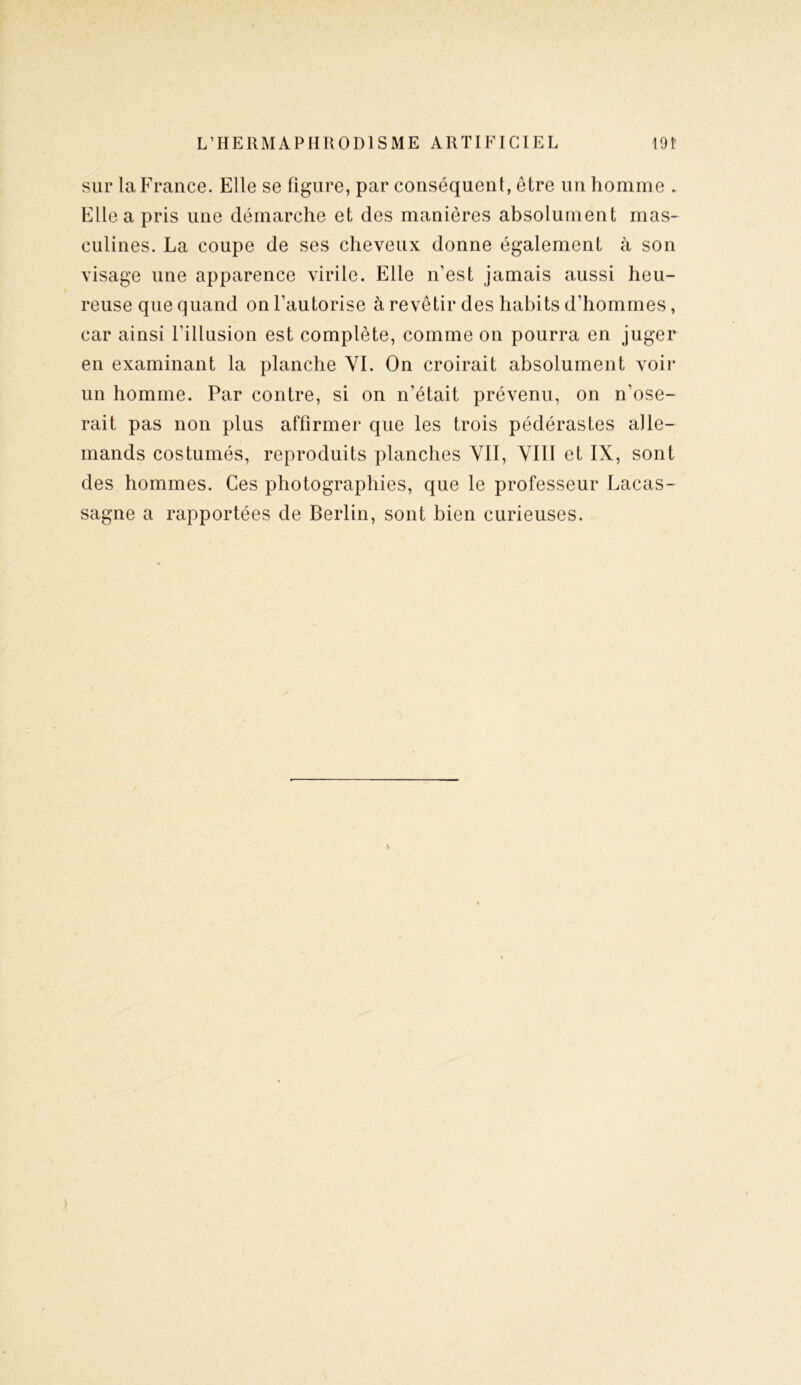 sur la France. Elle se figure, par conséquent, être un homme . Elle a pris une démarche et des manières absolument mas- culines. La coupe de ses cheveux donne également à son visage une apparence virile. Elle n’est jamais aussi heu- reuse que quand on l’autorise à revêtir des habits d’hommes, car ainsi l’illusion est complète, comme on pourra en juger en examinant la planche VI. On croirait absolument voir un homme. Par contre, si on n'était prévenu, on n’ose- rait pas non plus affirmer que les trois pédérastes alle- mands costumés, reproduits planches VII, VIII et IX, sont des hommes. Ces photographies, que le professeur Lacas- sagne a rapportées de Berlin, sont bien curieuses.