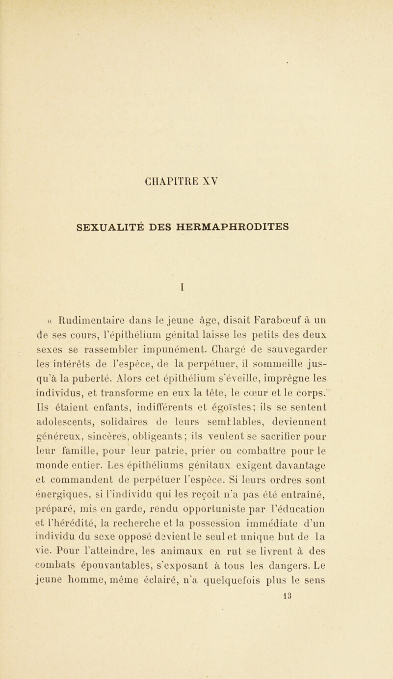 CHAPITRE XY SEXUALITÉ DES HERMAPHRODITES 1 « Rudimentaire dans le jeune âge, disait Farabœuf à un de ses cours, l’épithélium génital laisse les petits des deux sexes se rassembler impunément. Chargé de sauvegarder les intérêts de l’espèce, de la perpétuer, il sommeille jus- qu’à la puberté. Alors cet épithélium s’éveille, imprègne les individus, et transforme en eux la tête, le cœur et le corps. Ils étaient enfants, indifférents et égoïstes; ils se sentent adolescents, solidaires de leurs semblables, deviennent généreux, sincères, obligeants ; ils veulent se sacrifier pour leur famille, pour leur patrie, prier ou combattre pour le monde entier. Les épithéliums génitaux exigent davantage et commandent de perpétuer l’espèce. Si leurs ordres sont énergiques, si l’individu qui les reçoit n'a pas été entraîné, préparé, mis en garde, rendu opportuniste par l’éducation et l'hérédité, la recherche et la possession immédiate d’un individu du sexe opposé devient le seul et unique but de la vie. Pour l’atteindre, les animaux en rut se livrent à des combats épouvantables, s’exposant à tous les dangers. Le jeune homme, même éclairé, n’a quelquefois plus le sens 13