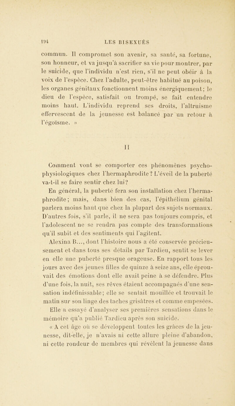 commun. Il compromet son avenir, sa santé, sa fortune, son honneur, et va jusqu’à sacrifier sa vie pour montrer, par- le suicide, que l’individu n’est rien, s’il ne peut obéir à la voix de l’espèce. Chez l’adulte, peut-être habitué au poison, les organes génitaux fonctionnent moins énergiquement; le dieu de l’espèce, satisfait ou trompé, se fait entendre moins haut. L’individu reprend ses droits, l’altruisme effervescent de la jeunesse est balancé par un retour à F égoïsme. » 11 Comment vont se comporter ces phénomènes psycho- physiologiques chez l’hermaphrodite? L’éveil de la puberté va-t-il se faire sentir chez lui? En général, la puberté fera son installation chez l'herma- phrodite ; mais, dans bien des cas, l’épithélium génital parlera moins haut que chez la plupart des sujets normaux. D’autres fois, s'il parle, il ne sera pas toujours compris, et l’adolescent ne se rendra pas compte des transformations qu’il subit et des sentiments qui l’agitent. Alexina B..., dont l’histoire nous a été conservée précieu- sement et dans tous ses détails par Tardieu, sentit se lever en elle une puberté presque orageuse. En rapport tous les jours avec des jeunes filles de quinze à seize ans, elle éprou- vait des émotions dont elle avait peine à se défendre. Plus d’une fois, la nuit, ses rêves étaient accompagnés d'une sen- sation indéfinissable; elle se sentait mouillée et trouvait le matin sur son linge des taches grisâtres et comme empesées. Elle a essayé d’analyser ses premières sensations dans le mémoire qu’a publié, Tardieu après son suicide. « A cet âge où se développent toutes les grâces de la jeu- nesse, dit-elle, je n’avais ni cette allure pleine d’abandon, ni cette rondeur de membres qui révèlent la jeunesse dans