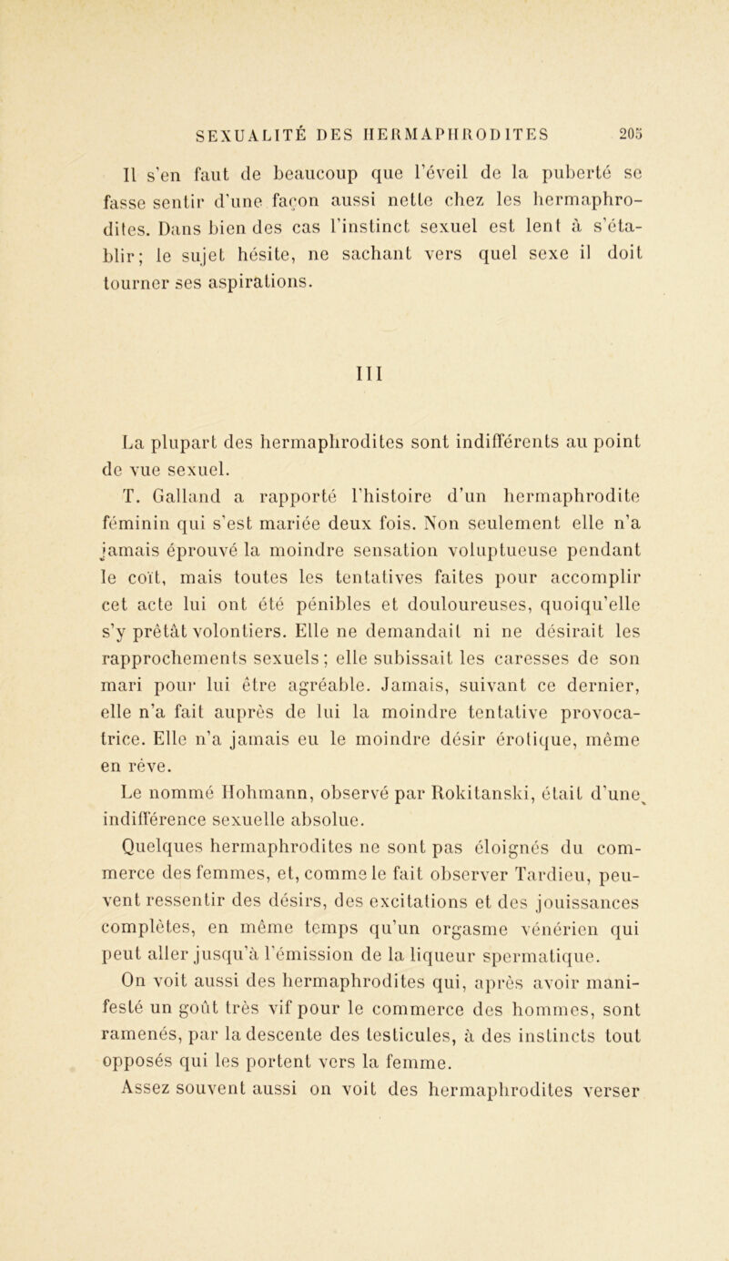 Il s’en faut de beaucoup que l’éveil de la puberté se fasse sentir d’une façon aussi nette chez les hermaphro- dites. Dans bien des cas l’instinct sexuel est lent à s’éta- blir; le sujet hésite, ne sachant vers quel sexe il doit tourner ses aspirations. III La plupart des hermaphrodites sont indifférents au point de vue sexuel. T. Galland a rapporté l’histoire d’un hermaphrodite féminin qui s’est mariée deux fois. Non seulement elle n’a jamais éprouvé la moindre sensation voluptueuse pendant le coït, mais toutes les tentatives faites pour accomplir cet acte lui ont été pénibles et douloureuses, quoiqu’elle s’y prêtât volontiers. Elle ne demandait ni ne désirait les rapprochements sexuels; elle subissait les caresses de son mari pour lui être agréable. Jamais, suivant ce dernier, elle n’a fait auprès de lui la moindre tentative provoca- trice. Elle n’a jamais eu le moindre désir érotique, même en rêve. Le nommé Hohmann, observé par Rokitanski, était d’une^ indifférence sexuelle absolue. Quelques hermaphrodites ne sont pas éloignés du com- merce des femmes, et, comme le fait observer Tardieu, peu- vent ressentir des désirs, des excitations et des jouissances complètes, en même temps qu’un orgasme vénérien qui peut aller jusqu’à l’émission de la liqueur spermatique. On voit aussi des hermaphrodites qui, après avoir mani- festé un goût très vif pour le commerce des hommes, sont ramenés, par la descente des testicules, à des instincts tout opposés qui les portent vers la femme. Assez souvent aussi on voit des hermaphrodites verser