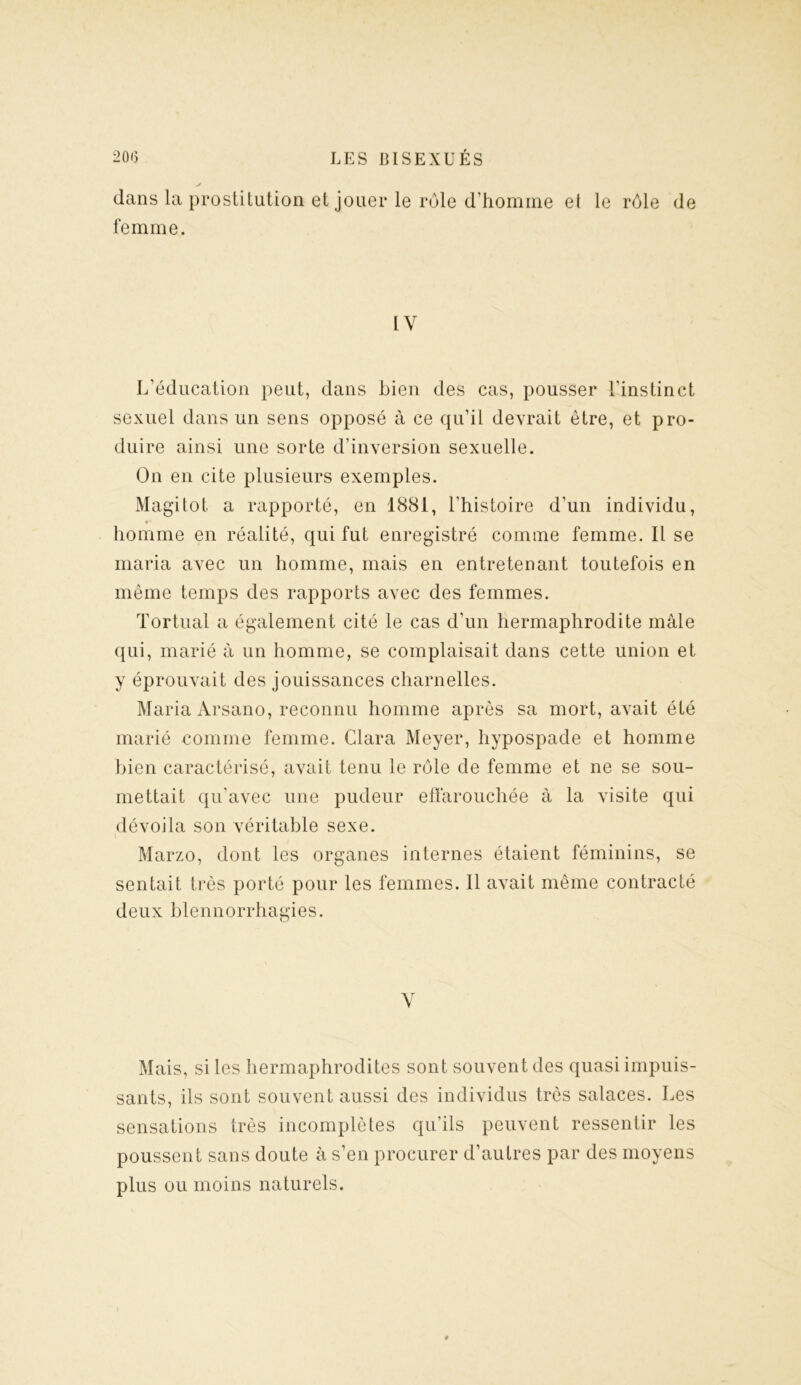 20(3 LES BISEXUÉS dans la prostitution et jouer le rôle d’homme et le rôle de femme. IV L’éducation peut, dans bien des cas, pousser l’instinct sexuel dans un sens opposé à ce qu’il devrait être, et pro- duire ainsi une sorte d’inversion sexuelle. On en cite plusieurs exemples. Magitot. a rapporté, en 1881, l’histoire d’un individu, homme en réalité, qui fut enregistré comme femme. Il se maria avec un homme, mais en entretenant toutefois en même temps des rapports avec des femmes. Tortual a également cité le cas d’un hermaphrodite mâle qui, marié à un homme, se complaisait dans cette union et y éprouvait des jouissances charnelles. Maria Arsano, reconnu homme après sa mort, avait été marié comme femme. Clara Meyer, hypospade et homme bien caractérisé, avait tenu le rôle de femme et ne se sou- mettait qu’avec une pudeur effarouchée à la visite qui dévoila son véritable sexe. Marzo, dont les organes internes étaient féminins, se sentait très porté pour les femmes. Il avait même contracté deux blennorrhagies. Y Mais, si les hermaphrodites sont souvent des quasi impuis- sants, ils sont souvent aussi des individus très salaces. Les sensations très incomplètes qu’ils peuvent ressentir les poussent sans doute à s’en procurer d’autres par des moyens plus ou moins naturels.