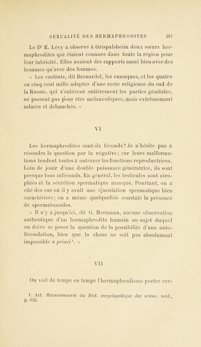 Le Dr E. Lévy a observé à Grispalsheim deux sœurs her- maphrodites qui étaient connues dans toute la région pour leur lubricité. Elles avaient des rapports aussi bienavecdes hommes qu’avec des femmes. « Les castrats, dit Brouardel, les eunuques, et les quatre ou cinq cent mille adeptes d’une secte religieuse du sud de la Russie, qui s’enlèvent entièrement les parties génitales, ne passent pas pour être mélancoliques, mais extrêmement salaces et débauchés. » VI Les hermaphrodites sont-ils féconds? Je n’hésite pas à résoudre la question par la négative; car leurs malforma- tions tendent toutes à entraver les fonctions reproductrices. Loin de jouir d’une double puissance génératrice, ils sont presque tous inféconds. En général, les testicules sont atro- phiés et la sécrétion spermatique manque. Pourtant, on a cité des cas où il y avait une éjaculation spermatique bien caractérisée ; on a même quelquefois constaté la présence de spermatozoïdes. « Il n’y a jusqu’ici, dit G. Hermann, aucune observation authentique d’un hermaphrodite humain au sujet duquel on doive se poser la question de la possibilité d’une auto- fécondation, bien que la chose ne soit pas absolument impossible a priori L » VII On voit de temps en temps l’hermaphrodisme porter cer- I. Art. Hermaphrodite du Dict. encyclopédique des scienc. méd p. 632.