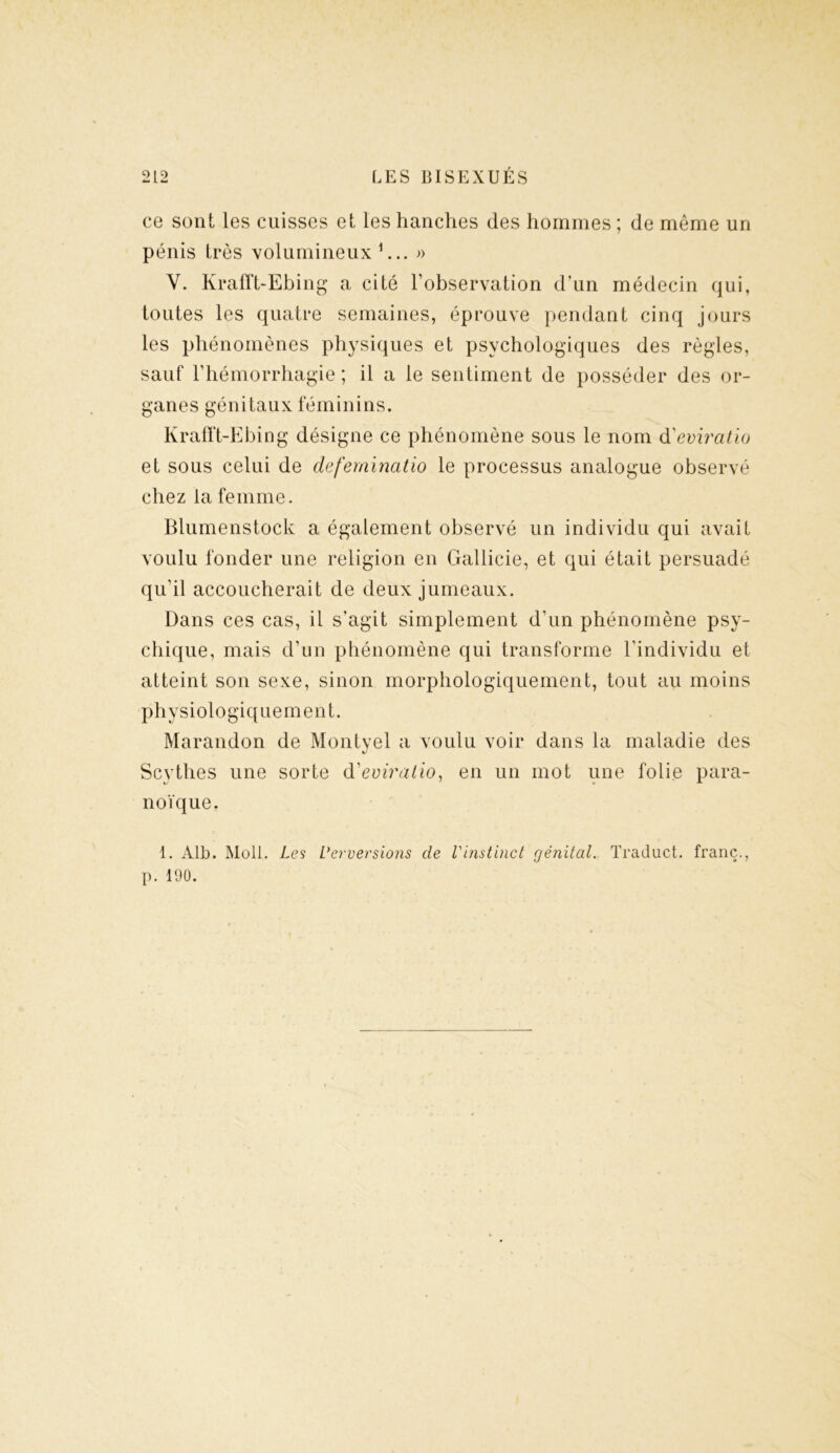 ce sont les cuisses et les hanches des hommes ; de même un pénis très volumineux 1... » Y. Krafft-Ebing a cité l’observation d’un médecin qui, toutes les quatre semaines, éprouve pendant cinq jours les phénomènes physiques et psychologiques des règles, sauf l’hémorrhagie ; il a le sentiment de posséder des or- ganes génitaux féminins. Krafft-Ebing désigne ce phénomène sous le nom d'eviratio et sous celui de deferninatio le processus analogue observé chez la femme. Blumenstock a également observé un individu qui avait voulu fonder une religion en Gallicie, et qui était persuadé qu’il accoucherait de deux jumeaux. Dans ces cas, il s’agit simplement d’un phénomène psy- chique, mais d’un phénomène qui transforme l’individu et atteint son sexe, sinon morphologiquement, tout au moins Ph ysiologiquement. Marandon de Montyel a voulu voir dans la maladie des %J Scythes une sorte d'eviralio, en un mot une folie para- noïque. 1. Alb. Moll. Les Verversions de Vinstinct génital. Traduct. franc., p. 190.