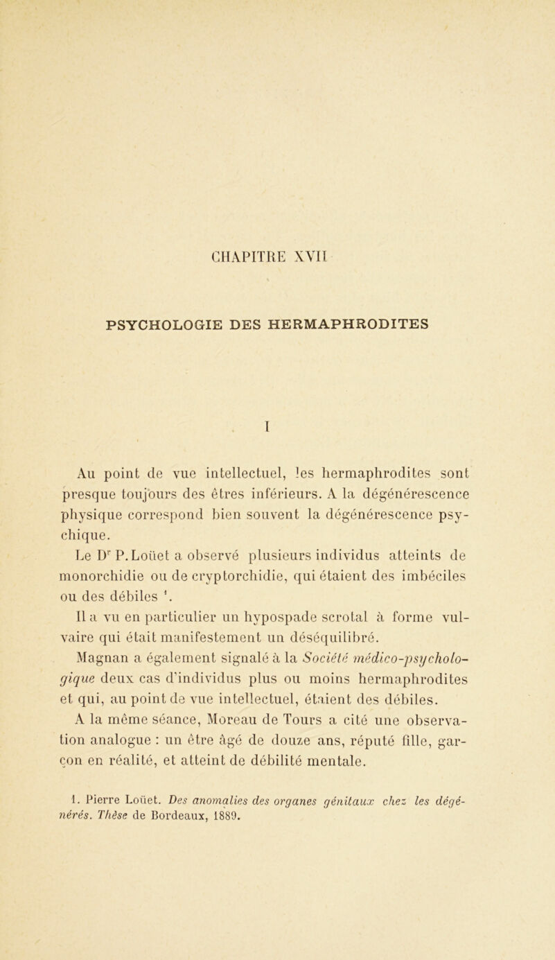 PSYCHOLOGIE DES HERMAPHRODITES I Au point de vue intellectuel, les hermaphrodites sont presque toujours des êtres inférieurs. A la dégénérescence physique correspond bien souvent la dégénérescence psy- chique. Le Dr P. Loüet a observé plusieurs individus atteints de monorchidie ou de cryptorchidie, qui étaient des imbéciles ou des débiles L lia vu en particulier un hvpospade scrotal à forme vul- vaire qui était manifestement un déséquilibré. Magnan a également signalé à la Société médico-psycholo- gique deux cas d’individus plus ou moins hermaphrodites et qui, au point de vue intellectuel, étaient des débiles. A la même séance, Moreau de Tours a cité une observa- tion analogue : un être âgé de douze ans, réputé fille, gar- çon en réalité, et atteint de débilité mentale. 1. Pierre Loüet. Des anomalies des organes génitaux chez les dégé- nérés. Thèse de Bordeaux, 1889.