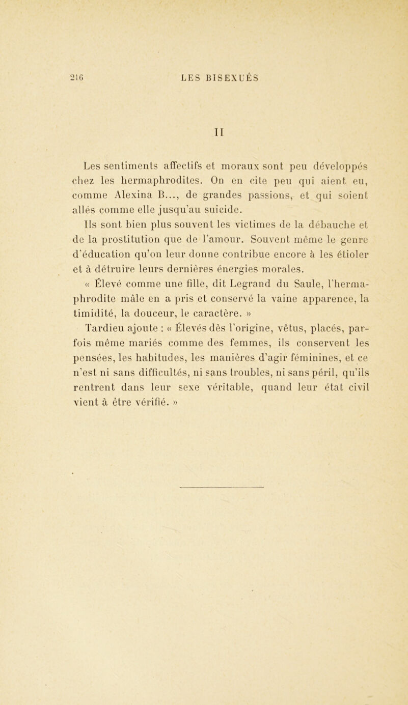 II Les sentiments affectifs et moraux sont peu développés chez les hermaphrodites. On en cite peu qui aient eu, comme Alexina B..., de grandes passions, et qui soient allés comme elle jusqu’au suicide. Ils sont bien plus souvent les victimes de la débauche et de la prostitution que de l’amour. Souvent même le genre d’éducation qu’on leur donne contribue encore à les étioler et à détruire leurs dernières énergies morales. « Élevé comme une fdle, dit Legrand du Saule, l’herma- phrodite mâle en a pris et conservé la vaine apparence, la timidité, la douceur, le caractère. » Tardieu ajoute : « Élevés dès l’origine, vêtus, placés, par- fois même mariés comme des femmes, ils conservent les pensées, les habitudes, les manières d’agir féminines, et ce n'est ni sans difficultés, ni sans troubles, ni sans péril, qu’ils rentrent dans leur sexe véritable, quand leur état civil vient à être vérifié. »