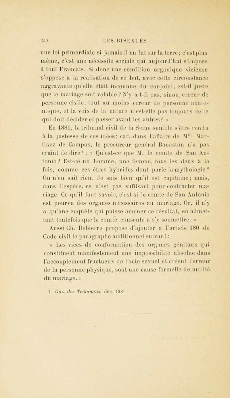 une loi primordiale si jamais il en fut sur la terre; c’est plus même, c’est une nécessité sociale qui aujourd’hui s’impose à tout Français. Si donc une condition organique vicieuse s’oppose à la réalisation de ce but, avec cette circonstance aggravante qu’elle était inconnue du conjoint, est-il juste que le mariage soit valable ? N’y a-t-il pas, sinon erreur de personne civile, tout au moins erreur de personne anato- mique, et la voix de la nature n’est-elle pas toujours celle qui doit décider et passer avant les autres? » En 1881, le tribunal civil de la Seine semble s'être rendu à la justesse de ces idées; car, dans l’affaire de Mlle Mar- tinez de Campos, le procureur général Banaston n’a pas craint de dire 1 : « Qu’est-ce que M. le comte de San An- tonio? Est-ce un homme, une femme, tous les deux à la fois, comme ces êtres hybrides dont parle la mythologie ? On n’en sait rien. Je sais bien qu’il est capitaine; mais, dans l’espèce, ce n'est pas suffisant pour contracter ma- riage. Ce qu'il faut savoir, c’est si le comte de San Antonio est pourvu des organes nécessaires au mariage. Or, il n’y a qu’une enquête qui puisse amener ce résultat, en admet- » tant toutefois que le comte consente à s'y soumettre. » Aussi Ch. Debierre propose d’ajouter à l’article 180 du Code civil le paragraphe additionnel suivant : « Les vices de conformation des organes génitaux qui constituent manifestement une impossibilité absolue dans l'accouplement fructueux de l'acte sexuel et créent l’erreur de la personne physique, sont une cause formelle de nullité du mariage. » 1. Gaz. des Tribunaux, déc. 1881.