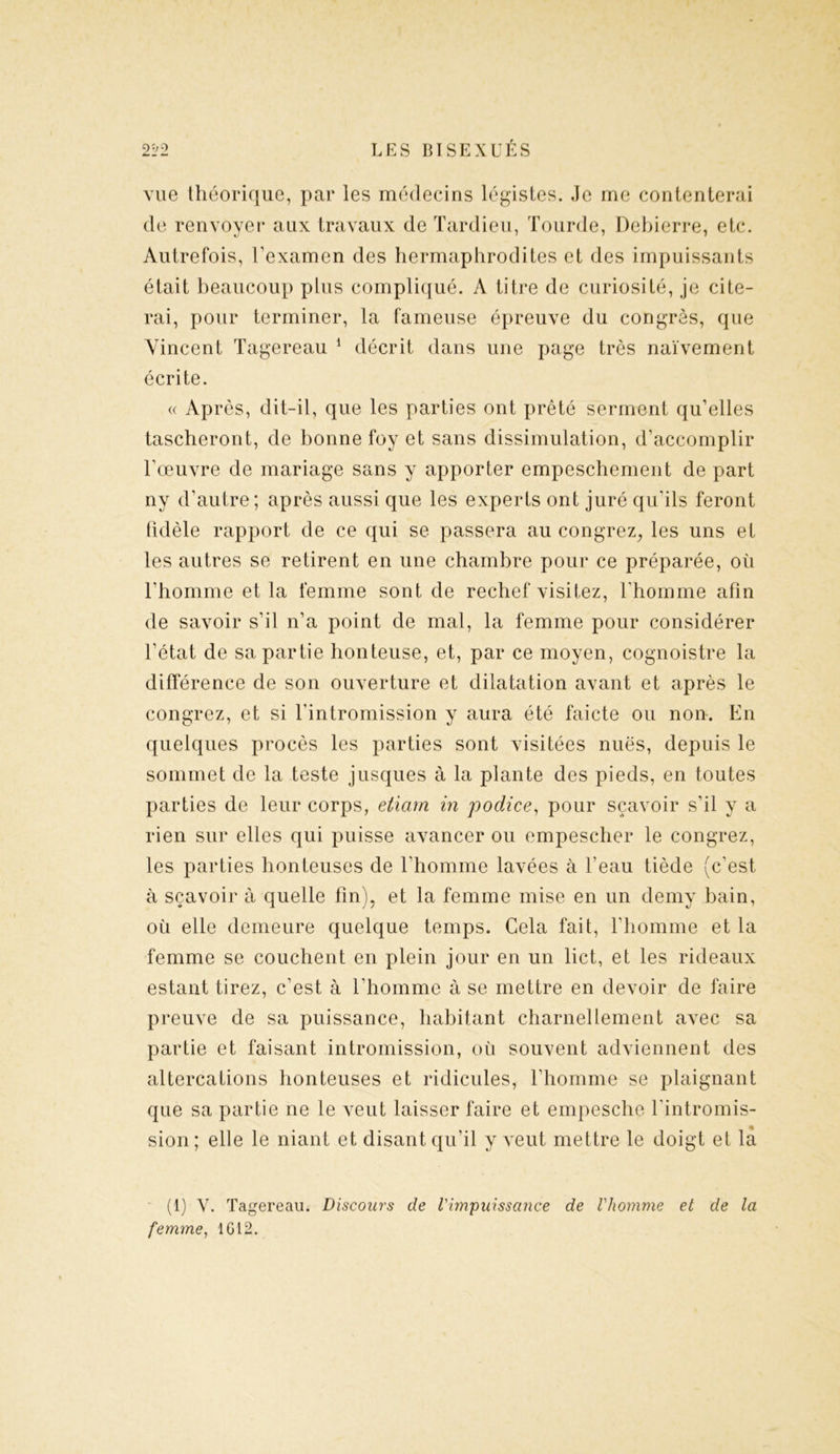 vue théorique, par les médecins légistes, ,1e me contenterai de renvoyer aux travaux de Tardieu, Tourde, Debierre, etc. Autrefois, l’examen des hermaphrodites et des impuissants était beaucoup plus compliqué. A titre de curiosité, je cite- rai, pour terminer, la fameuse épreuve du congrès, que Vincent Tagereau 1 décrit dans une page très naïvement écrite. « Ap rès, dit-il, que les parties ont prêté serment qu’elles tascheront, de bonne foy et sans dissimulation, d’accomplir l’œuvre de mariage sans y apporter empeschement de part ny d’autre; après aussi que les experts ont juré qu’ils feront fidèle rapport de ce qui se passera au congrez,, les uns et les autres se retirent en une chambre pour ce préparée, où l’homme et la femme sont de rechef visitez, l’homme afin de savoir s’il n’a point de mal, la femme pour considérer l’état de sa partie honteuse, et, par ce moyen, cognoistre la différence de son ouverture et dilatation avant et après le congrez, et si l’intromission y aura été faicte ou non. En quelques procès les parties sont visitées nues, depuis le sommet de la teste jusques à la plante des pieds, en toutes parties de leur corps, etiam in podice, pour sçavoir s’il y a rien sur elles qui puisse avancer ou empescher le congrez, les parties honteuses de l'homme lavées à l’eau tiède (c’est à sçavoir à quelle fin), et la femme mise en un demy bain, où elle demeure quelque temps. Cela fait, l’homme et la femme se couchent en plein jour en un lict, et les rideaux estant tirez, c’est à l’homme à se mettre en devoir de faire preuve de sa puissance, habitant charnellement avec sa partie et faisant intromission, où souvent adviennent des altercations honteuses et ridicules, l’homme se plaignant que sa partie ne le veut laisser faire et empesche l'intromis- sion; elle le niant et disant qu'il y veut mettre le doigt et là (1) Y. Tagereau. Discours de l'impuissance de l'homme et de la femme, 1612.