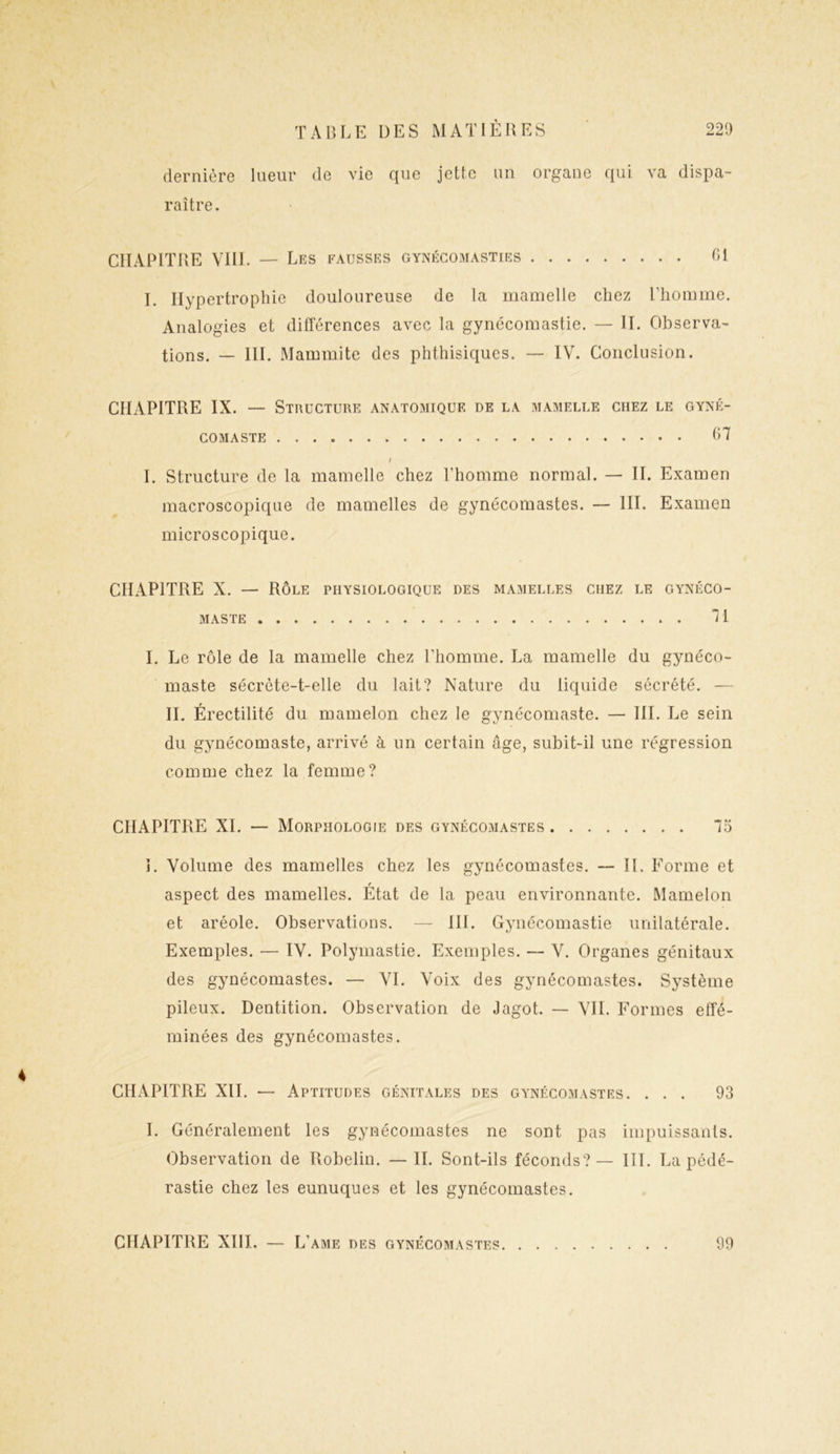 dernière lueur de vie que jette un organe qui va dispa- raître. CHAPITRE VIII. — Les fausses gynécomasties 61 I. Hypertrophie douloureuse de la mamelle chez l’homme. Analogies et différences avec la gynécomastie. — II. Observa- tions. — III. Mammite des phthisiques. — IV. Conclusion. CHAPITRE IX. — Structure anatomique de la mamelle chez le gyné- comaste 67 I I. Structure de la mamelle chez l’homme normal. — II. Examen macroscopique de mamelles de gynécomastes. — III. Examen microscopique. CHAPITRE X. — Rôle physiologique des mamelles chez le gynéco- MASTE 71 I. Le rôle de la mamelle chez l'homme. La mamelle du gynéco- maste sécrète-t-elle du lait? Nature du liquide sécrété. — II. Érectilité du mamelon chez le gynécomaste. — III. Le sein du gynécomaste, arrivé à un certain âge, subit-il une régression comme chez la femme? CHAPITRE XI. — Morphologie des gynécomastes 75 î. Volume des mamelles chez les gynécomastes. — II. Forme et f aspect des mamelles. Etat de la peau environnante. Mamelon et aréole. Observations. — III. Gynécomastie unilatérale. Exemples. — IV. Polymastie. Exemples. — V. Organes génitaux des gynécomastes. — VI. Voix des gynécomastes. Système pileux. Dentition. Observation de Jagot. — VIL Formes effé- minées des gynécomastes. CHAPITRE XII. — Aptitudes génitales des gynécomastes. ... 93 I. Généralement les gynécomastes ne sont pas impuissants. Observation de Robelin. — II. Sont-ils féconds? — III. La pédé- rastie chez les eunuques et les gynécomastes.
