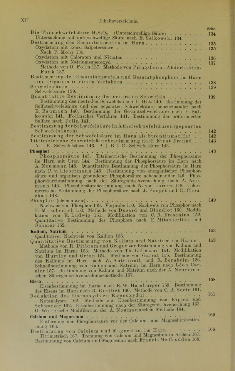 Seite Die Thioschwefelsäure H2S203. (Unterschweflige Säure) 134 Untersuchung auf unterschweflige Säure nach E. Salkowski 134. Bestimmung des Gesamtschwefels im Harn 135 Oxydation mit konz. Salpetersäure 135 Nach P. Mohr 135. Oxydation mit Chloraten und Nitraten 136 Oxydation mit Natriumsuperoxyd 137 Methode von O. Polin 137. Methode von Pringsheim - Abderhalden- Funk 137. Bestimmung des Gesamtschwefels und Gesamtphosphors im Harn und Organen in einem Verfahren 138 Schwefelsäure 139 Schwefelsäure 139. Quantitative Bestimmung des neutralen Schwefels 139 Bestimmung des neutralen Schwefels nach L. Heß 140. Bestimmung der Sulfatschwefelsäure und der gepaarten Schwefelsäure nebeneinander nach E. Baumann 140. Bestimmung der Gesamtschwefelsäure nach E. Sal- kowski 141. Folinsches Verfahren 141. Bestimmung der präformierien Sulfate nach Folin 141. Bestimmung der Schwefelsäure in Ätherschwefelsäuren (gepaarten Schwefelsäuren) 142 Bestimmung der Schwefelsäure im Harn als Strontiumsulfat . . 142 Titrimetrische Schwefelsäurebestimmung nach Ernst Freund . . 143 A + B - Schwefelsäure 143. A + B 4- C - Schwefelsäure 143. Phosphor 143 Phosphorsäure 143. Titrimetrische Bestimmung der Phosphorsäure im Harn mit Uran 144. Bestimmung der Phosphorsäure im Harn nach A. Neu mann 145. Quantitative Bestimmung der Phosphorsäure im Harn nach P. v. Liebermann 146. Bestimmung von anorganischer Phosphor- säure und organisch gebundener Phosphorsäure nebeneinander 146. Phos- phorsäurebestimmung nach der Säuregemischveraschung nach A. Neu- mann 146. Phosphorsäurebestimmung nach N. von Lorenz 148. Colori- metrische Bestimmung der Phosphorsäure nach J. Pouget und D. Chou- chak 148. Phosphor (elementarer) 149 Nachweis von Phosphor 149. Vorprobe 150. Nachweis von Phosphor nach E. Mitscherlich 150. Methode von Dusard und Blondlot 150. Modifi- kation von E. Ludwig 151. Modifikation von C. R. Fresenius 152. Quantitative Bestimmung des Phosphors nach E. Mitscherlich und Scherer 152. Kalium, Natrium 153 Qualitativer Nachweis von Kalium 153. Quantitative Bestimmung von Kalium und Natrium im Harne . 153 Methode von R. Pfibram und Gregor zur Bestimmung von Kalium und Natrium im Harne 153. Methode von Th. Lehmann 154. Modifikation von Hurtley und Orton 154. Methode von Garrat 155. Bestimmung des Kaliums im Harn nach W. Autenrieth und R. Bernheini 156. Schnellbestimmung von Kalium und Natrium im Harn nach L6on Gar- nier 157. Bestimmung von Kalium und Natrium nach der A. Neu man n- schen Säuregemischveraschungsmethode 157. Eisen ' ‘ Eisenbestimmung im Harne nach E. W. Hamburger 159. Bestimmung des Eisens im Harn nach R. Gottlieb 160. Methode von C. A. Socin 161. Reduktion des Eisenoxyds zu Eisenoxydul • • • • • Kotanalysen 162. Methode zur Eisenbestimmung von Ripper und Schwarzer 162. Eisenbestimmung nach der Säuregemischveraschung 163. 0. Woltersche Modifikation der A. Neumannschen Methode 164. . lfiK Calcium und Magnesium Entfernung der Phosphorsäure vor der Calcium- und Magnesium best nn- mung 166. _ Bestimmung von Calcium und Magnesium im Harn . • • • • • • ^”6 Titrimetrisch 167. Trennung von Calcium und Magnesium in Aschen 16/. Bestimmung von Calcium und Magnesium nach Francis Mc Crudden 168.