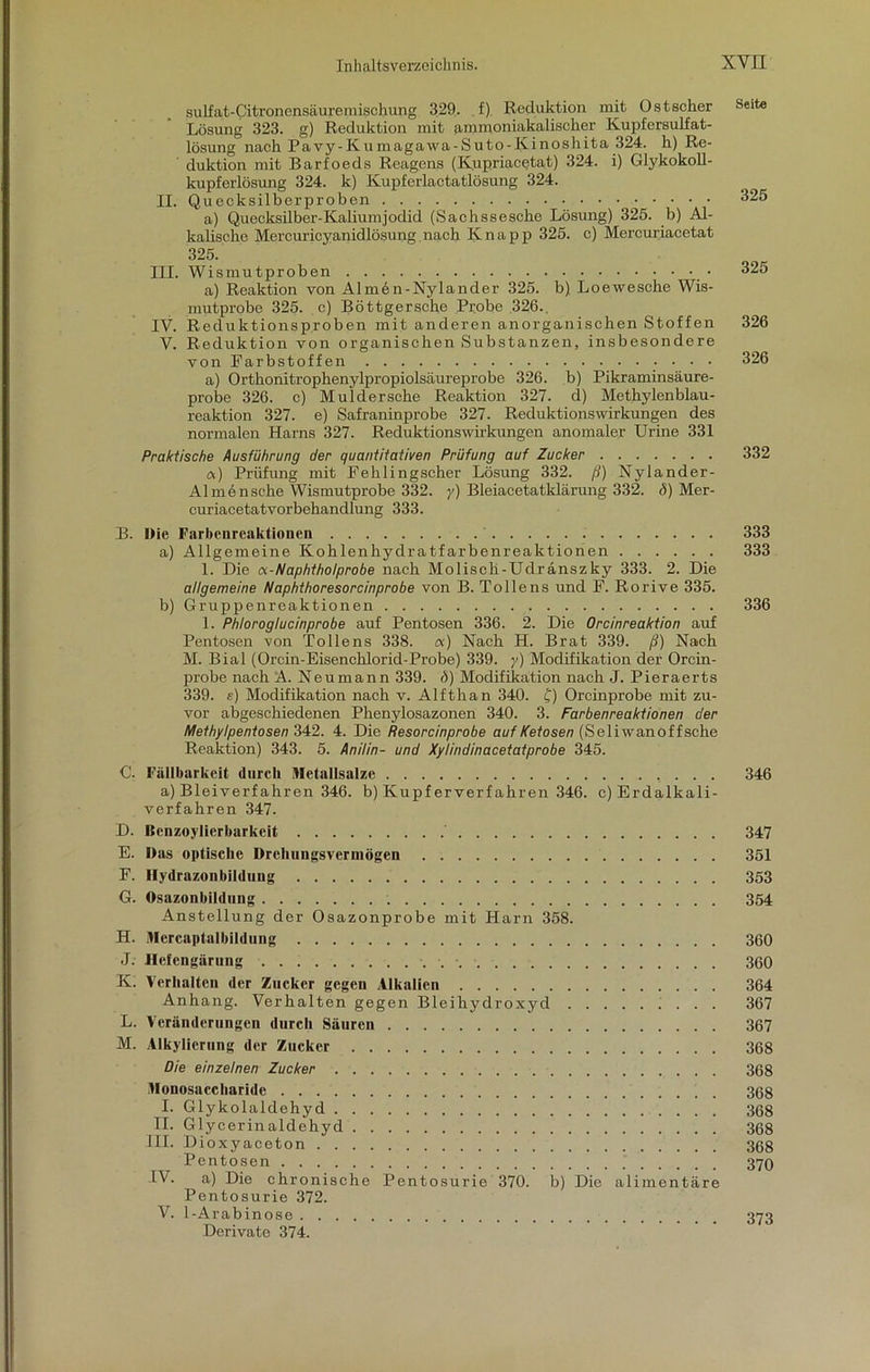 sulfat-Citronensäuremischung 329. f) Reduktion mit Ostscher Seite Lösung 323. g) Reduktion mit ammoniakalischer Kupfersulfat- lösung nach Pavy-Kumagawa-Suto-Kinoshita 324. h) Re- duktion mit Barfoeds Reagens (Kupriacetat) 324. i) Glykokoll- kupferlösung 324. k) Kupferlactatlösung 324. II. Quecksilberproben 325 a) Quecksilber-Kaliumjodid (Sachssesche Lösung) 325. b) Al- kalische Mercuricyanidlösung nach Knapp 325. c) Mercuriacetat 325. III. Wismutproben 325 a) Reaktion von Almön-Nylander 325. b) Loewesche Wis- mutprobe 325. c) Böttgersche Probe 326.. IV. Reduktionsproben mit anderen anorganischen Stoffen 326 V. Reduktion von organischen Substanzen, insbesondere von Farbstoffen 326 a) Ortbonitropbenylpropiolsäureprobe 326. b) Pikraminsäure- probe 326. c) Mulderscbe Reaktion 327. d) Methylenblau- reaktion 327. e) Safraninprobe 327. ReduktionsWirkungen des normalen Harns 327. Reduktionswirkungen anomaler Urine 331 Praktische Ausführung der quantitativen Prüfung auf Zucker 332 a) Prüfung mit Fehlingscher Lösung 332. ß) Nylander- A1 mansche Wismutprobe 332. y) Bleiaeetatkläriing 332. i)) Mer- curiacetatvorbebandlung 333. B. Die Farbenreaktionen 333 a) Allgemeine Koblenhydratfarbenreaktionen 333 1. Die a-Naphtholprobe nach Molisch-Udränszky 333. 2. Die allgemeine Naphthoresorcinprobe von B. Pollens und F. Rorive 335. b) Gruppenroaktionen 336 1. Phloroglucinprobe auf Pentosen 336. 2. Die Orcinreaktion auf Pentosen von Pollens 338. a) Nach H. Brat 339. ß) Nach M. Bial (Orcin-Eisencblorid-Probe) 339. y) Modifikation der Orcin- probe nach A. Neumann 339. d) Modifikation nach J. Pieraerts 339. e) Modifikation nach v. Alfthan 340. £) Orcinprobe mit zu- vor abgeschiedenen Phenylosazonen 340. 3. Farbenreaktionen der Methylpentosen 342. 4. Die Resorcinprobe auf Fetosen (Sei iwanoff sehe Reaktion) 343. 5. Anilin- und Xylindinacetatprobe 345. C. Fällbarkeit durch Metaiisalze 346 a) Bleiverfahren 346. b) Kupferverfahren 346. c) Erdalkali- verfahren 347. D. Benzoylicrbarkeit 347 E. Das optische Drehungsvermögen 351 F. Hydrazonbildung 353 G. Osazonbildung 354 Anstellung der Osazonprobe mit Harn 358. H. Mercaptalbildung 360 J. Hefengärung 360 K. Verhalten der Zucker gegen Alkalien 364 Anhang. Verhalten gegen Bleihydroxyd 367 L. Veränderungen durch Säuren 367 M. Alkylierung der Zucker 368 Die einzelnen Zucker 368 Monosaccharide 368 I. Glykolaldehyd 368 II. Glycerinaldehyd 368 III. Dioxyaceton 368 Pentosen ) 370 IV. a) Die chronische Pentosurie 370. b) Die alimentäre Pentosurie 372. V. 1-Arabinose Derivate 374. 373