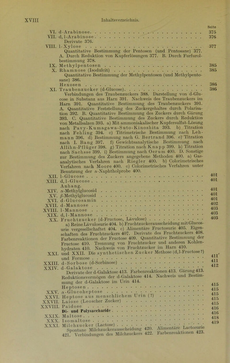 VI. d-Arabinose VII. d, 1-Arabinose Derivate 376. VIII. 1-Xylose Quantitative Bestimmung der Pentosen (und Pentosane) 377. A. Durch Reduktion von Kupferlösungen 377. B. Durch Furfurol- bestimmung 378. IX. Methylpentosen X. Rhamnose (Isodulcit) Quantitative Bestimmung der Methylpentosen (und Methylpento- sane) 386. Hexosen XI. Traubenzucker (d-Glucose) Verbindungen des Traubenzuckers 388. Darstellung von d-Glu- cose in Substanz aus Harn 391. Nachweis des Traubenzuckers im Harn 391. Quantitative Bestimmung des Traubenzuckers 391. A. Quantitative Feststellung des Zuckergehaltes durch Polarisa- tion 392. B. Quantitative Bestimmung des Zuckers durch Gärung 393. C. Quantitative Bestimmung des Zuckers durch Reduktion von Metallsalzen 393. a) Mit ammoniakalischer Kupfersulfat-Lösung nach Pavy-Kumagawa-Suto-Kinoshita 393. b) Titration nach Fehling 394. c) Titrimetrische Bestimmung nach Leh- mann 396. d) Bestimmung nach G. Bertrand 396. e) Titration nach I. Bang 397. f) Gewichtsanalytische Bestimmung nach All ihn-Pflüger 398. g) Titration nach Knapp 399. h) Titration nach Sachsse 399. i) Bestimmung nach Oer um 400. D. Sonstige zur Bestimmung des Zuckers angegebene Methoden 400. a) Gas- analytisches Verfahren nach Riegl er 400. b) Colorimetrisehes Verfahren nach Moore 400. c) Colorimetrisehes Verfahren unter Benutzung der a-Napht holprobe 400. XII. 1-Glucose XIII. d, 1-Glucose Anhang. XIV. a-Methylglucosid XV. /J-Methylglucosid XVI. d-Glucosamin XVII. d-Mannose XVIII. 1-Mannose XIX. d, 1-Mannose XX. Fruchtzucker (d-Fructose, Lävulose) a) Reine Lavulosurie 404. b) Fruchtzuckerausscheidung mitGlucos- urie vergesellschaftet 404. c) Alimentäre Fructosurie 405. Eigen- schaften des Fruchtzuckers 407. Derivate des Fruchtzuckers 408. Farbenreaktionen der Fructose 409. Quantitative Bestimmung der Fructose 410. Trennung von Fruchtzucker und anderen Kohlen- hydraten 410. Nachweis von Fruchtzucker im Ham 410. XXI. und XXII. Die synthetischen Zucker Methose (d,l-Fructose?) und Formose XXIII. d-Sorbose (d-Sorbinose) XXIV. d-Galaktose •••••;.•••• Derivate der d-Galaktose 413. Farbenreaktionen 413. Reduktionsvermögen der d-Galaktose 414. Nachweis mung der d-Galaktose im Urin 414. Heptosen XXV. a-Glucoheptose XXVI. Heptose aus menschlichem Urin (?) .... XXVII. Laiose (Leoscher Zucker) Gärung 413. und Bestim- XXVIII. Paidose Di- und Polysaccharide XXIX. Maltose XXX. Isomaltose XXXI. Milchzucker (Lactose) ...... • • Spontane Milchzuckerausscheidung 420. 421. Verbindungen des Milchzuckers 422. Alimentäre Lactosurie Farbenreaktionen 423. Seite 375 376 377 385 385 386 386 401 401 401 401 401 402 403 403 403 411' 411 412 415 415 415 415 415 416 416 418 419
