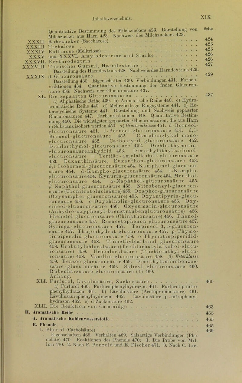 Quantitative Bestimmung des Milchzuckers 423. Darstellung von Milchzucker aus Harn 423. Nachweis des Milchzuckers 423. XXXII. Rohrzucker (Saccharose) XXXIII. Trehalose XXXIV. Raffinose (Melitriose) XXXV. und XXXVI. Amylodextrine und Stärke XXXVII. Erythrodextrin XXXVIII. Tierisches Gummi, Harndextrine • • • Darstellung des Harndextrins 428. Nachweis des Harndextrins 429. XXXIX. d-Glucuronsäure ... • • • • Darstellung 430. Eigenschaften 430. Verbindungen 431. Farben- reaktionen 434. Quantitative Bestimmung der freien Glucuron- säure 436. Nachweis der Glucuronsäure 437. XL. Die gepaarten Glucuronsäuren a) Aliphatische Reihe 439. b) Aromatische Reihe 440. c) Hydro- aromatische Reihe 440. d) Mehrgliedrige Ringsysteme 441. c) He- terocyclische Systeme 441. Darstellung und Nachweis gepaarter Glucuronsäuren 447. Farbenreaktionen 448. Quantitative Bestim- mung 450. Die wichtigsten gepaarten Glucuronsäuren, die aus Harn in Substanz isoliert werden 450. a) Glucosidklasse 451. d-Borneol- glucuronsäure 451. 1-Borneol-glucuronsäure 451. d, 1- B or ne ol- glucuronsäure 452. Camphenglykol-mono- glucuronsäure 452. Carbostyril - glucuronsäure 452. Dichlorthymol-glucuronsäure 452. Dichlorthymotin- glu curonsäureanhydrid 453. Dimethyläthylcarbinol- glucuronsäure = Tertiär - amylalkohol - glucuronsäure 453. Euxanthinsäure, Euxanthon - glucuronsäure 453. d,l - Iso borneol-glucuronsäure 454. Kamphenol -glucuron- säure 454. d-Kampho-glucuronsäure 454. 1-Kampho- glucuronsäure454. Kynurin-glucuronsäure454. Menthol- glucuronsaure 454. a-Naphthol - glucuronsäure 455. /i-Naphthol-glucuronsäure 455. Nitrobenzyl-glucuron- säure(Uronitrotoluolsäure)455. Oxaphor-glucuronsäure (Oxycampher-glucuronsäure) 455. Oxyantipyrin-glucu- ronsäure 456. o-Oxychinolin-glucuronsäure 456. Oxy- cineol-glucuronsäure 456. Oxycumarin-glucuronsäure (Anhydro-oxyphenyl-brenz'traubenglucuronsäure) 456. Phenetol-gluouronsäure (Chinäthonsäure) 456. Phenol- glucuronsäure 457. Resacetophenon-glucuronsäure 457. Syringa - glucuronsäure 457. Terpineol-3, 5-glucuron- säure 457. Thujonhydrat-glucuronsäure 457. p-Thymo- tinpiperidid-glucuronsäure 458. o-Thymotinpiperidid- glucuronsäure 458. Trimethylcarbinol - glucuronsäure 458. Urobutylchloralsäure (Trichlorbutylalkohol-glucu- ronsäure) 458. Urochloralsäure (Trichloräthyl-glucu- ronsäure) 458. Vanillin-glucuronsäure 458. ß) Esterklasse 459. Benzoe-glucuronsäure 459. Dimethylaminobenzoe- säure - glucuronsäure 459. Salicyl - glucur onsäure 460. Rübenharzsäure-glucuronsäure (?) 460. Anhang. XLI. Furfurol, Lävulinsäure, Zuckersäure a) Furfurol 460. Furfurolphenylhydrazon 461. Furfurol-p-nitro- phenylhydrazon 461. b) Lävulinsäure (Acetopropionsäure) 461. Lävulinsäurephenylhydrazon 462. Lävulinsäure - p - nitrophenyl- hydrazon 462. c) d-Zuckersäure 462. XLII. Die Reaktion von Cammidge II. Aromatische Reihe A. Aromatische Kohlenwasserstoffe B. Phenole 1. Phenol (Carbolsäure) Eigenschaften 469. Verhalten 469. Salzartige Verbindungen (Phe- nolate) 470. Reaktionen des Phenols 470: 1. Die Probe von Mil- lon 470. 2. Nach F. Penzold und E. Fischer 471. 3. Nach C. Lie- Seite 424 425 425 426 426 427 429 437 460 463 465 465 465 469