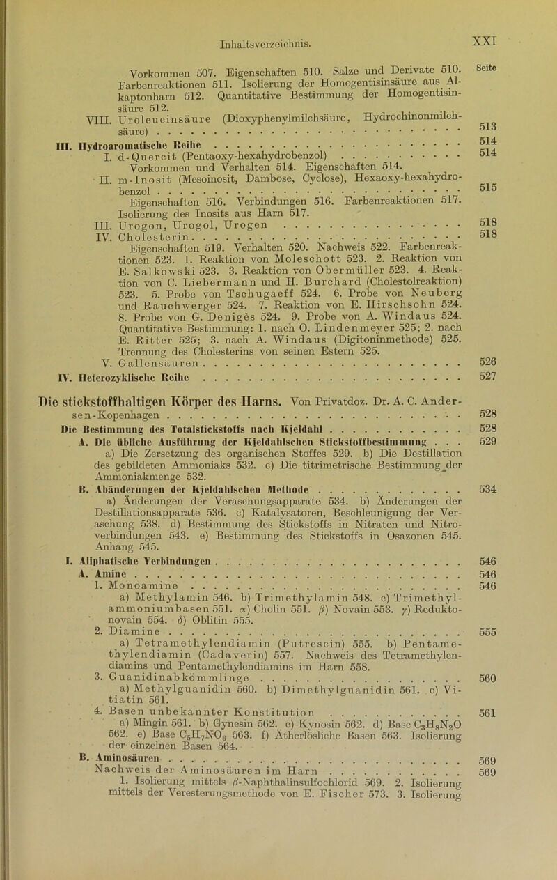 Vorkommen 507. Eigenschaften 510. Salze und Derivate 510. Earbenreaktionen 511. Isolierung der Homogentisinsäure aus Al- kaptonharn 512. Quantitative Bestimmung der Homogentisin- säure 512. VIII. Uroleucinsäure (Dioxyphenylmilchsäure, Hydroehmonmilcn- säure) III. Hydroaromatische Reihe I. d-Quercit (Pentaoxy-hexahydrobenzol) Vorkommen und Verhalten 514. Eigenschaften 514. II. m-Inosit (Mesoinosit, Dambose, Cyclose), Hexaoxy-hexahydro- benzol Eigenschaften 516. Verbindungen 516. Farbenreaktionen 517. Isolierung des Inosits aus Harn 517. III. Urogon, Urogol, Urogen IV. Cholesterin Eigenschaften 519. Verhalten 520. Nachweis 522. Farbenreak- tionen 523. 1. Reaktion von Moleschott 523. 2. Reaktion von E. Salkowski 523. 3. Reaktion von Obermüller 523. 4. Reak- tion von C. Liebermann und H. Burchard (Cholestolreaktion) 523. 5. Probe von Tschugaeff 524. 6. Probe von Neuberg und Rauchwerger 524. 7. Reaktion von E. Hirschsohn 524. 8. Probe von G. Deniges 524. 9. Probe von A. Windaus 524. Quantitative Bestimmung: 1. nach 0. Lindenmeyer 525; 2. nach E. Ritter 525; 3. nach A. Windaus (Digitoninmethode) 525. Trennung des Cholesterins von seinen Estern 525. V. Gallensäuren IV. Ileterozyklische Reihe Seite 513 514 514 515 518 518 526 527 Die stickstoffhaltigen Körper des Harns. Von Privatdoz. Dr. A. C. Ander- sen-Kopenhagen • Die Bestimmung des Totalstickstoffs nach Kjeldahl A. Die übliche Ausführung der Kjeldahlschen Stickstoffbestimmung . . . a) Die Zersetzung des organischen Stoffes 529. b) Die Destillation des gebildeten Ammoniaks 532. c) Die titrimetrische Bestimmung _der Ammoniakmenge 532. B. Abänderungen der Kjeldahlschen Methode a) Änderungen der Veraschungsapparate 534. b) Änderungen der Destillationsapparate 536. c) Katalysatoren, Beschleunigung der Ver- aschung 538. d) Bestimmung des Stickstoffs in Nitraten und Nitro- verbindungen 543. e) Bestimmung des Stickstoffs in Osazonen 545. Anhang 545. I. Aliphatische Verbindungen A. Amine 1. Monoamine a) Methylamin 546. b) Trimethylamin 548. c) Trimethyl- ammoniumbasen 551. «) Cholin 551. ß) Novain 553. y) Redukto- novain 554. ö) Oblitin 555. 2. Diamine a) Tetramethylendiamin (Putrescin) 555. b) Pentame- thylendiamin (Cadaverin) 557. Nachweis des Tetramethylen- diamins und Pentamethylendiamins im Harn 558. 3. Guanidinabkömmlinge a) Methylguanidin 560. b) Dimethylguanidin 561. c) Vi- tiatin 561. 4. Basen unbekannter Konstitution a) Mingin 561. b) Gynesin 562. c) Kynosin 562. d) Base C3H8N20 562. e) Base C6H7N06 563. i) Ätherlösliche Basen 563. Isolierung der einzelnen Basen 564. B. Aminosäuren Nachweis der Aminosäuren im Harn 1. Isolierung mittels /?-Naphthalinsulfochlorid 569. 2. Isolierung mittels der Veresterungsmethode von E. Fischer 573. 3. Isolierung 528 528 529 534 546 546 546 555 560 561 569 569