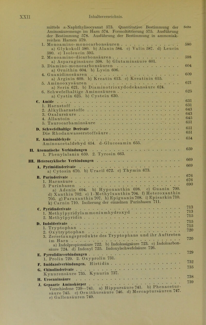 mittels «-Naphthylisocyanat 573. Quantitative Bestimmung der Aminosäuremenge im Harn 574. Formoltitrierung 575. Ausführung der Bestimmung 578. Ausführung der Bestimmung in ammoniak- reichen Harnen 579. 1. Monoamino-monocarbonsäuren a) Glykokoll 580. b) Alanin 584. c) Valin 587. d) Leucin 590. e) Isoleucin 595. 2. Monoamino-dicarbonsäuren a) Asparaginsäure 598. b) Glutaminsäure 601. 3. Diamino-monocarbonsäuren a) Ornithin 604. b) Lysin 606. 4. Guanidinosäuren a) Arginin 609. b) Kreatin 613. c) Kreatinin 615. 5. Aminooxysäuren a) Serin 621. b) Diaminotrioxydodekansäure 624. 6. Schwefelhaltige Aminosäuren a) Cystin 625. b) Cystein 630. C. Amide 1. Harnstoff 2. Alkylharnstoffe 3. Oxalursäure 4. Allantoin 5. Taurocarbaminsäure 1). Schwefelhaltige Derivate Die Rhodanwasserstoffsäure E. Aminoaldeliyde Aminoacetaldehyd 654. d-Glucosamin 655. II. Aromatische Verbindungen • • 1. Phenylalanin 659. 2. Tyrosin 663. III. Ileterozyklisclic Verbindungen A. Pvrimidinderivate a) Cytosin 670. b) Uracil 672. c) Thymin 673. B. Purinderivate 1. Harnsäure 2. Purinbasen • • ; • a) Adenin 694. b) Hypoxanthin 698. c) Guanin lOO. d) Xanthin 702. e) 1 - Methylxanthin 704. f) Heteroxant hin 705. g) Paraxanthin 707. h) Epiguanin 708. i) Episarkin 710. k) Carnin 710. Isolierung der einzelnen Purinbasen 711. €. Pyridinderivate 1. Methylpyridylammoniumhydroxyd 2. Methylpyridin D. Indolderivate 1. Tryptophan 2. Oxytryptophan ■; • • • • • • * ‘ ‘ ' 3. Zersetzungsprodukte des Tryptophans und ihr Auftreten im Harn • • • j ' *.' ’ a) Indolpropionsäure 722. b) Indolessigsäure 723. c) Indolcarbon- säure 724. d) Indoxyl 725. Indoxylschwefelsäure 726. E. Pyrrolidinverbindungen 1.’ Prolin 729. 2. Oxyprolin 731. F. Iniidazolverbindungen. Histidin G. Chinolinderivate • • Kynurensäure 735. Kynurin 737. II. Urocaninsäure J. Gepaarte Aminokörper • • • : Verschiedene 739—741. a) Hippursäure 741. b) säure 745. c) Orn ithursäure 746. d) Mercapt e) Gallensäuren 749. Phenacetur- ursäuren 747. Seite 580 598 604 609 621 625 631 631 643 643 645 651 651 651 654 659 669 669 676 676 690 713 713 715 715 715 720 720 729 732 735 738 739