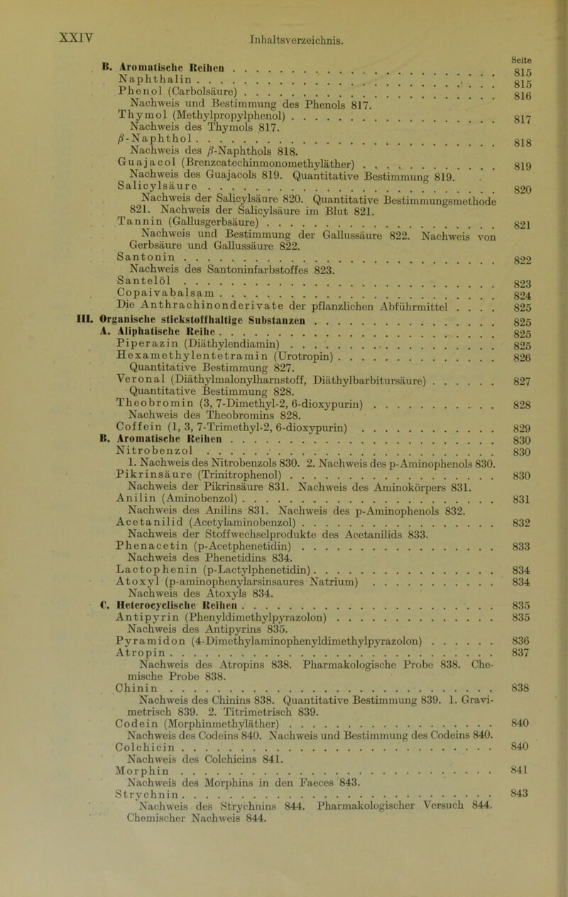 B. Aromatische Reihen Naphthalin \ gjg Phenol (Carbolsäure) ’ ’ ’ ’ ’ ' g^g Nachweis und Bestimmung des Phenols 817. Thymol (Methylpropylphenol) Nachweis des Thymols 817. /?-Naphthol gjo Nachweis des /?-Naphthols 818. Guajacol (Brenzcatechinmonomethyläther) . 819 Nachweis des Guajacols 819. Quantitative Bestimmung 819. Salicylsäure g2Q Nachweis der Salicylsäure 820. Quantitative Bestimmungsmethöde 821. Nachweis der Salicylsäure im Blut 821. Tannin (Gallusgerbsäure) g2i Nachweis und Bestimmung der Gallussäure 822. Nachweis von Gerbsäure und Gallussäure 822. Santonin g22 Nachweis des Santoninfarbstoffes 823. Santelöl g23 Copaivabalsam 824 Die Anthrachinonderivate der pflanzlichen Abführmittel .... 825 III. Organische stickstoffhaltige Substanzen 825 A. Aliphatische Reihe 825 Piperazin (Diäthylendiamin) 825 Hexamethylentetramin (Urotropin) 826 Quantitative Bestimmung 827. Yeronal (Diäthylmalonylharnstoff, Diäthylbarbitursäure) 827 Quantitative Bestimmung 828. Theobromin (3, 7-Dimethyl-2, 6-dioxypurin) 828 Nachweis des Theobromins 828. Coffein (1, 3, 7-Trimethyl-2, 6-dioxypurin) 829 B. Aromatische Reihen 830 Nitrobenzol 830 1. Nachweis des Nitrobenzols 830. 2. Nachweis des p-Aminophenols 830. Pikrinsäure (Trinitrophenol) 830 Nachweis der Pikrinsäure 831. Nachweis des Aminokörpers 831. Anilin (Aminobenzol) 831 Nachweis des Anilins 831. Nachweis des p-Aminophenols 832. Acetanilid (Acetylaminobenzol) 832 Nachweis der Stoffwechselprodukte des Acetanilids 833. Phenacetin (p-Acetphenetidin) 833 Nachweis des Phenetidins 834. Lactophenin (p-Lactylphenetidin) 834 Atoxyl (p-aminophenylarsinsaures Natrium) 834 Nachweis des Atoxyls 834. C. Ileterocyclische Reihen 835 Antipyrin (Phenyldimethylpyrazolon) 835 Nachweis des Antipyrins 835. Pyramidon (4-Dimethylaminophenyldimethylpyrazolon) 836 Atropin 837 Nachweis des Atropins 838. Pharmakologische Probe 838. Che- mische Probe 838. Chinin 838 Nachweis des Chinins 838. Quantitative Bestimmung 839. 1. Gravi- metrisch 839. 2. Titrimetrisch 839. Co de in (Morphinmethyläther) 840 Nachweis des Codeins 840. Nachweis und Bestimmung des Codeins 840. Colchicin... 840 Nachweis des Colchicins 841. Morphin 841 Nachweis des Morphins in den Faeces 843. Strychnin 843 Nachweis des Strychnins 844. Pharmakologischer Versuch 844. Chemischer Nachweis 844.