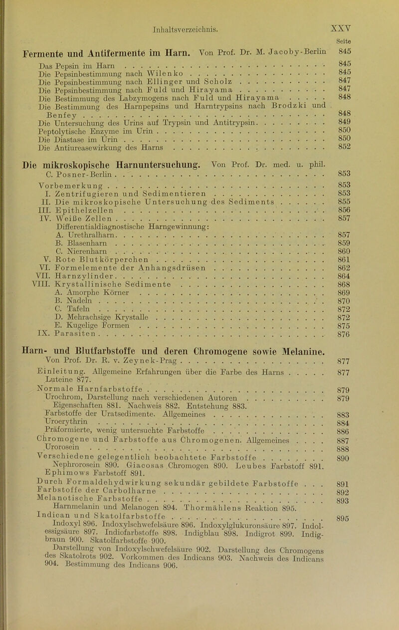 Seite Fermente und Anlifermentc im Harn. Von Prof. Dr. M. Jacoby-Berlin 845 Das Pepsin im Harn ^45 Die Pepsinbestimmung nach Wilenko 845 Die Pepsinbestimmung nach Ellinger und Scholz 847 Die Pepsinbestimmung nach Puld und Hirayama 847 Die Bestimmung des Labzymogens nach Puld und Hirayama ..... 848 Die Bestimmung des Harnpepsins und Harntrypsins nach Brodzki und Benfey 848 Die Untersuchung des Urins auf Trypsin und Antitrypsin 849 Peptolytische Enzyme im Urin 850 Die Diastase im Urin 850 Die Antiureasewirkung des Harns 852 Die mikroskopische Harnuntersuchung'. Von Prof. Dr. med. u. phil. C. Po sn er -Berlin 853 Vorbemerkung 853 I. Zentrifugieren und Sedimentieren 853 II. Die mikroskopische Untersuchung des Sediments 855 III. Epithelzellen 856 IV. Weiße Zellen 857 Difierentialdiagnostische Harngewinnung: A. Urethralharn 857 B. Blasenharn 859 C. Nierenharn 860 V. Rote Blutkörperchen 861 VI. Pormelemente der Anhangsdrüsen 862 VII. Harnzylinder 864 VIII. Krystallinische Sedimente 868 A. Amorphe Körner 869 B. Nadeln ' . 870 C. Tafeln 872 D. Mehrachsige Krystalle 872 E. Kugelige Formen 875 IX. Parasiten 876 Harn- und Blutfarbstoffe und deren Chromogene sowie Melanine. Von Prof. Dr. R. v. Zeynek-Prag 877 Einleitung. Allgemeine Erfahrungen über die Farbe des Harns 877 Luteine 877. Normale Harnfarbstoffe 879 Urochrom, Darstellung nach verschiedenen Autoren 879 Eigenschaften 881. Nachweis 882. Entstehung 883. Farbstoffe der Uratsedimente. Allgemeines . 883 Uroerythrin g§4 Präformierte, wenig untersuchte Farbstoffe 886 Chromogene und Farbstoffe aus Chromogenen. Allgemeines .... 887 .Urorosein 888 Verschiedene gelegentlich beobachtete Farbstoffe 890 Nephrorosein 890. Giacosas Chromogen 890. Leubes Farbstoff 891. Ephimows Farbstoff 891. Durch Formaldehydwirkung sekundär gebildete Farbstoffe . . . 891 Farbstoffe der Carbolharne 892 Melanotische Farbstoffe ’ ] 893 Harnmelanin und Melanogen 894. Thor mahle ns Reaktion 895. Indican und Skatolfarbstoffe 895 Indoxyl 896. Indoxylschwefelsäure 896. Indoxylglukuronsäure 897. Indol- essigsäure 897. Indiofarbstoffe 898. Indigblau 898. Indigrot 899. Indig- braun 900. Skatolfarbstoffc 900. Darstellung von Indoxylschwefelsäure 902. Darstellung des Chromogens ™ Skatolrots 902. Vorkommen des Indicans 903. Nachweis des Indicans J04. Bestimmung des Indicans 906.