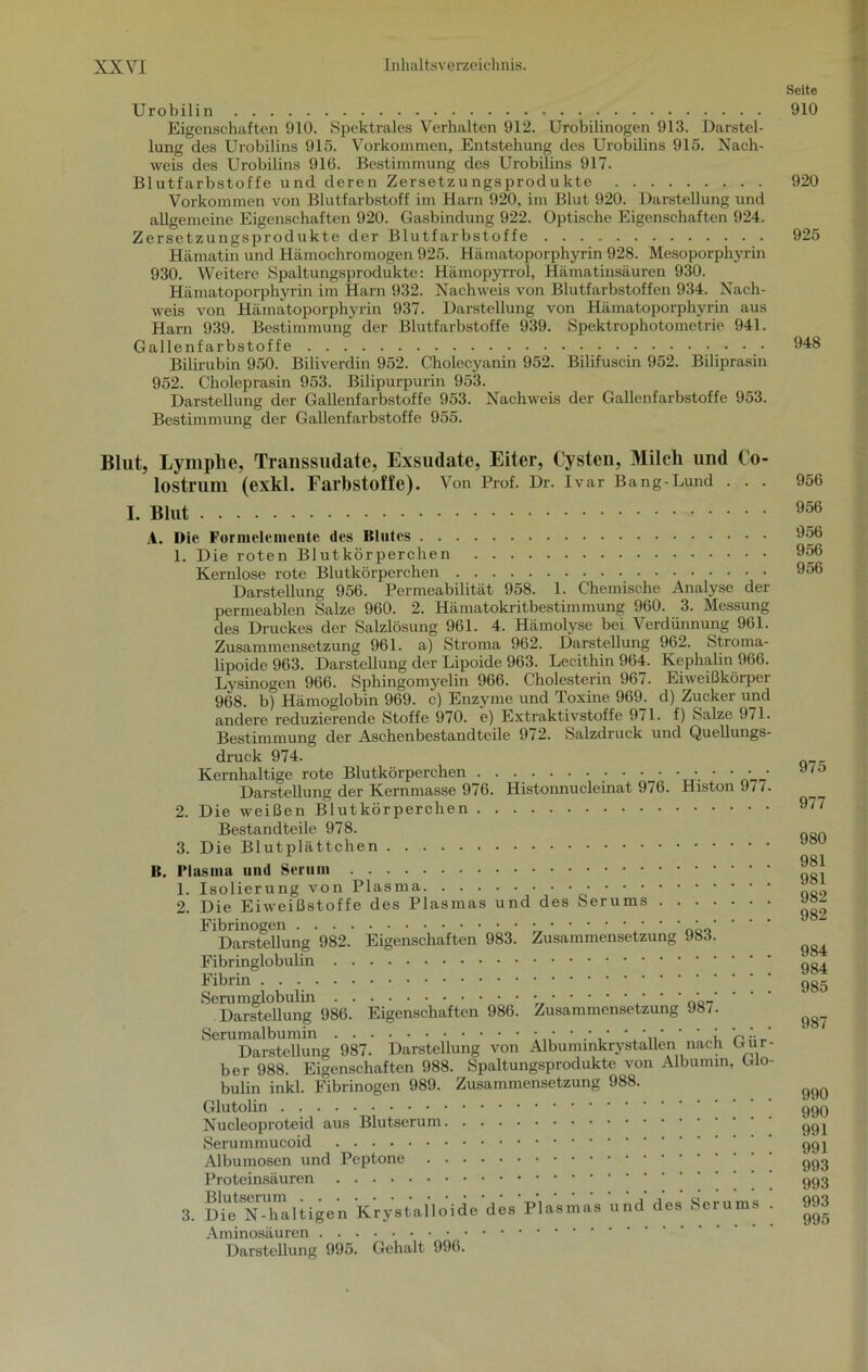Seite Urobilin 910 Eigenschaften 910. Spektrales Verhalten 912. Urobilinogen 913. Darstel- lung des Urobilins 915. Vorkommen, Entstehung des Urobilins 915. Nach- weis des Urobilins 916. Bestimmung des Urobilins 917. Blutfarbstoffe und deren Zersetzungsprodukte 920 Vorkommen von Blutfarbstoff im Harn 920, im Blut 920. Darstellung und allgemeine Eigenschaften 920. Gasbindung 922. Optische Eigenschaften 924. Zersetzungsprodukte der Blutfarbstoffe 925 Hämatin und Hämochromogen 925. Hä matoporphyrin 928. Mesoporphyrin 930. Weitere Spaltungsprodukte: Hämopyrrol, Hämatinsäuren 930. Hämatoporphyrin im Harn 932. Nachweis von Blutfarbstoffen 934. Nach- weis von Hämatoporphyrin 937. Darstellung von Hämatoporphyrin aus Harn 939. Bestimmung der Blutfarbstoffe 939. Spektrophotometrie 941. Gallenfarbstoffe 948 Bilirubin 950. Biliverdin 952. Choleeyanin 952. Bilifuscin 952. Biliprasin 952. Choleprasin 953. Bilipurpurin 953. Darstellung der Gallenfarbstoffe 953. Nachweis der Gallenfarbstoffe 953. Bestimmung der Gallenfarbstoffe 955. Blut, Lymphe, Transsudate, Exsudate, Eiter, Cysten, Milch und Co- lostrum (exkl. Farbstoffe). Von Prof. Dr. Ivar Bang-Lund . . . I. Blut A. Die Formelemente des Blutes 1. Die roten Blutkörperchen Kernlose rote Blutkörperchen Darstellung 956. Permeabilität 958. 1. Chemische Analyse der permeablen Salze 960. 2. Hämatokritbestimmung 960. 3. Messung des Druckes der Salzlösung 961. 4. Hämolyse bei Verdünnung 961. Zusammensetzung 961. a) Stroma 962. Darstellung 962. Stroma- lipoide 963. Darstellung der Lipoide 963. Lecithin 964. Kephalin 966. Lysinogen 966. Sphingomyelin 966. Cholesterin 967. Eiweißkörper 968. b) Hämoglobin 969. c) Enzyme und Toxine 969. d) Zucker und andere reduzierende Stoffe 970. e) Extraktivstoffe 971. f) Salze 971 Bestimmung der Aschenbestandteile 972. Salzdruck und Quellungs druck 974. Kernhaltige rote Blutkörperchen • • • • Darstellung der Kernmasse 976. Histonnucleinat 976. Histon 977 2. Die weißen Blutkörperchen Bestandteile 978. 3. Die Blutplättchen B. Plasma und Serum 1. Isolierung von Plasma • • • • 2. Die Eiweißstoffe des Plasmas und des Serums Fibrinogen * ’ ' ' * Darstellung 982. Eigenschaften 983. Zusammensetzung 983. Fibringlobulin Fibrin Serumglobulin / ' ' ' ' ' ' Darstellung 986. Eigenschaften 986. Zusammensetzung 98/. Serumalbumin • • • • • * • ' ' : UA Darstellung 987. Darstellung von AlbummkrystaUen nach Gur ber 988. Eigenschaften 988. Spaltungsprodukte von Albumin, Glo bulin inkl. Fibrinogen 989. Zusammensetzung 988. Glutolin Nucleoproteid aus Blutserum Serummucoid Albumosen und Peptone Proteinsäuren 3. me^N-Taltigen Krystalloide des Plasmas und des Serums Aminosäuren Darstellung 995. Gehalt 996. 956 956 956 956 956 975 977 980 981 981 982 982 984 984 985 987 990 990 991 991 993 993 993 995