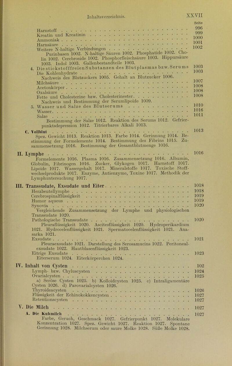 4. 5. Harnstoff Kreatin und Kreatinin Ammoniak Harnsäure Weitere N-haltige Verbindungen • • • • • ■ • • • • ' Purinbasen 1002. N-haltige Säuren 1002. Phosphatide 1002. Cno- lin 1002. Cerebroside 1002. Pbosphorfleisehsäure 1003. Hippursäure 1003. Indol 1003. Gallenbestandteile 1003. Die stickstofffreien Substanzen des Blutplasmas bzw. Serums Die Kohlenhydrate Nachweis des Blutzuckers 1005. Gehalt an Blutzucker 1006. Milchsäure Acetonkörper Oxalsäure Fette und Cholesterine bzw. Cholesterinester Nachweis und Bestimmung der Serumlipoide 1009. Wasser und Salze des Blutserums Wasser Salze Bestimmung der Salze 1012. Reaktion des Serums 1012. Gefrier punktsdepression 1012. Titrierbares Alkali 1013. C. Vollblut Spez. Gewicht 1013. Reaktion 1013. Farbe 1014. Gerinnung 1014. Be- stimmung der Formelemente 1014. Bestimmung des Fibrins 1015. Zu- sammensetzung 1016. Bestimmung der Gesamtblutmenge 1016. Seite 996 999 1000 1001 1002 1003 1003 1007 1008 1008 1008 1010 1016 1011 1013 n. Lymphe Formelemente 1016. Plasma 1016. Zusammensetzung 1016. Albumin, Globulin, Fibrinogen 1016. Zucker, Glykogen 1017. Harnstoff 1017. Lipoide 1017. Wassergehalt 1017. Mineralstoffe 1017. Toxische Stoff- wechselprodukte 1017. Enzyme, Antienzyme, Toxine 1017. Methodik der Lymphuntersuchung 1017. III. Transsudate, Exsudate und Eiter 1018 Herzbeutellymphe 1018 Cerebrospinalflüssigkeit 1019 Humor aqueus 1019 Synovia 1020 Vergleichende Zusammensetzung der Lymphe und physiologischen Transsudate 1020. Pathologische Transsudate 1020 Pleuraflüssigkeit 1020. Ascitesflüssigkeit 1020. Hydroperikardium 1021. Hydrocelenflüssigkeit 1021. Spermatocelenflüssigkeit 1021. Ana- sarka 1021. Exsudate . 1021 Pleuraexsudate 1021. Darstellung des Serosamucins 1022. Peritoneal- exsudate 1022. Hautblasenflüssigkeit 1023. Eitrige Exsudate 1023 Eiterserum 1024. Eiterkörperchen 1024. IV. Inhalt von Cysten 102 Lymph- bzw. Chyluscysten 1024 Ovarialcysten 1025 a) Seröse Cysten 1025. b) Kolloidcysten 1025. c) Intraligamentäre Cysten 1026. d) Parovarialcysten 1026. Thyroideacysten 1026 Flüssigkeit der Echinokokkencysten 1027 Retentionscysten 1027 V. Die Milch 1027 A. Die Kuhmilch 1027 Farbe, Geruch, Geschmack 1027. Gefrierpunkt 1027. Molekulare Konzentration 1027. Spez. Gewicht 1027. Reaktion 1027. Spontane Gerinnung 1028. Milchserum oder saure Molke 1028. Süße Molke 1028.