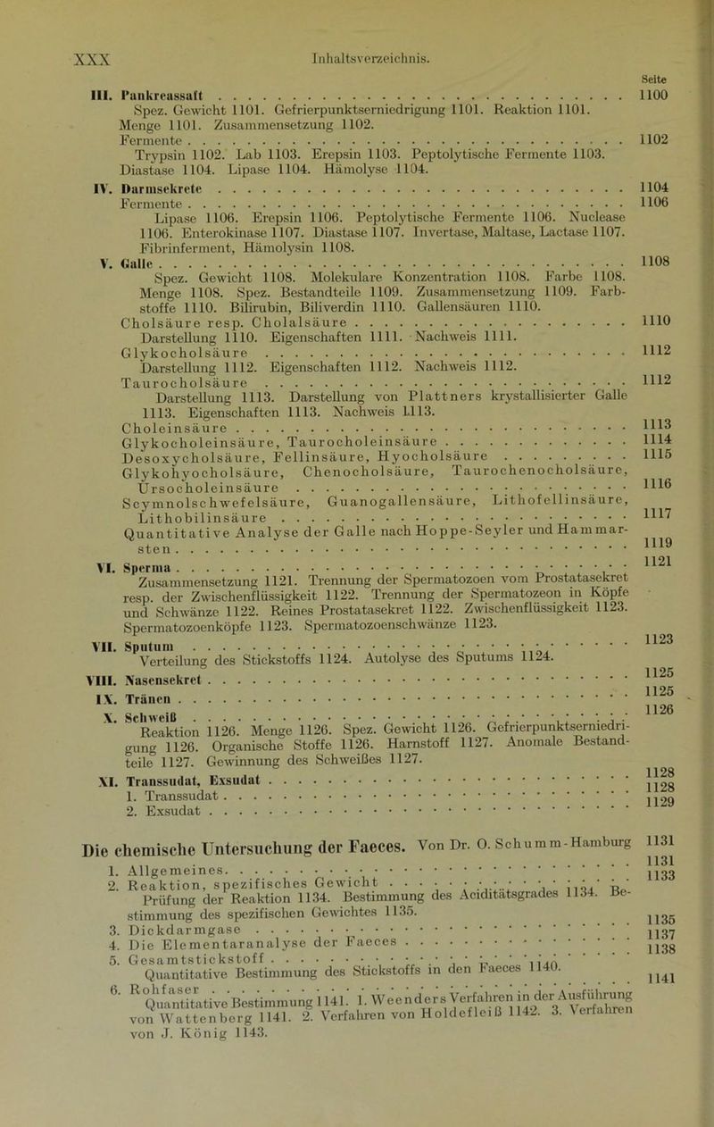 III. 1‘ankreassaft Spez. Gewicht 1101. Gefrierpunktsemiedrigung 1101. Reaktion 1101. Menge 1101. Zusammensetzung 1102. Fermente Trypsin 1102. Lab 1103. Erepsin 1103. Peptolytische Fermente 1103. Diastase 1104. Lipase 1104. Hämolyse 1104. IV. Darmsekrete Fermente Lipase 1106. Erepsin 1106. Peptolytische Fermente 1106. Nuclease 1106. Enterokinase 1107. Diastase 1107. Invertase, Maltase, Lactase 1107. Fibrinferment, Hämolysin 1108. V. Galle Spez. Gewicht 1108. Molekulare Konzentration 1108. Farbe 1108. Menge 1108. Spez. Bestandteile 1109. Zusammensetzung 1109. Farb- stoffe 1110. Bilirubin, Biliverdin 1110. Gallensäuren 1110. Cholsäure resp. Cliolalsäure Darstellung 1110. Eigenschaften 1111. Nachweis 1111. Glykocholsäure Darstellung 1112. Eigenschaften 1112. Nachweis 1112. Taurocholsäure Darstellung 1113. Darstellung von Plattners krystallisierter Galle 1113. Eigenschaften 1113. Nachweis LI 13. Choleinsäure Glykoeholeinsäure, Taurocholeinsäure Desoxycholsäure, Fellinsäure, Hyocholsäure Glykohyocholsäure, Chenocholsäure, Taurochenocholsäure, Ursocholein säure Scymnolschwefelsäure, Guanogallensäure, Lithofellinsäure, Lithobilinsäure Quantitative Analyse der Galle nach Hoppe-Seyler und Hammar- sten Zusammensetzung 1121. Trennung der Spermatozoen vom Prostatasekret resp. der Zwischenflüssigkeit 1122. Trennung der Spermatozeon in Köpfe und Schwänze 1122. Reines Prostatasekret 1122. Zwischenflüssigkeit 1123. Spcrmatozoenköpfe 1123. Spermatozoenschwänze 1123. VII. Sputum Verteilung des Stickstoffs 1124. Autolyse des Sputums 1124. VIII. Nasensekret IX. Tränen Reaktion 1126. Menge 1126. Spez. Gewicht 1126. Gefrierpunktsermedn- gung 1126. Organische Stoffe 1126. Harnstoff 1127. Anomale Bestand- teile 1127. Gewinnung des Schweißes 1127. XI. Transsudat, Exsudat 1. Transsudat 2. Exsudat Die chemische Untersuchung der Faeces. Von Dr. O. Schumm-Hamburg 1. Allgemeines 2. Reaktion, spezifisches Gewicht ...... • • • • • • • * • ’ ' Prüfung der Reaktion 1134. Bestimmung des Aciditatsgrades 1134. Be- stimmung des spezifischen Gewichtes 1135. 3. Dickdarmgase 4. Die Elementaranalyse der Faeces 5. Gesamtstickstoff • ■• • • ' ' '..‘.A Quantitative Bestimmung des Stickstoffs in den haeces 1140. *• ^Qualitative Bestimmung 1141. 1. Weend^rs Verfahren jü^cr-^ü^Ö^rüng von Wattenberg 1141. 2. Verfahren von Holdefleiß 1142. 3. \ er ähren von J. König 1143. Seite 1100 1102 1104 1106 1108 1110 1112 1112 1113 1114 1115 1116 1117 1119 1121 1123 1125 1125 1126 1128 1128 1129 1131 1131 1133 1135 1137 1138 1141