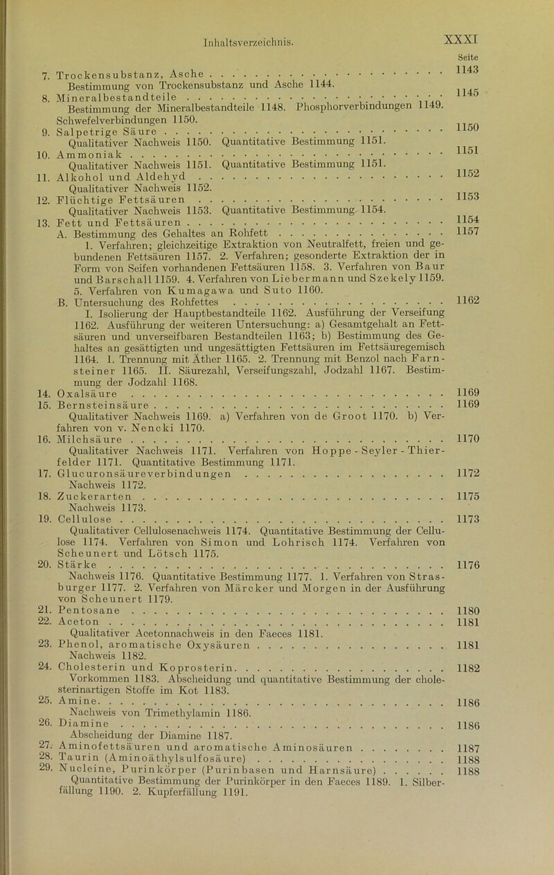 7. Trockensubstanz, Asche Bestimmung von Trockensubstanz und Asche 1144. 8. Mineralbestandteile Bestimmung der Mineralbestandteile 1148. Phosphorverbindungen 114J. Schwefelverbindungen 1150. 9. Salpetrige Säure Qualitativer Nachweis 1150. Quantitative Bestimmung 1151. 10. Ammoniak Qualitativer Nachweis 1151. Quantitative Bestimmung 1151. 11. Alkohol und Aldehyd Qualitativer Nachweis 1152. 12. Flüchtige Fettsäuren Qualitativer Nachweis 1153. Quantitative Bestimmung 1154. 13. Fett und Fettsäuren A. Bestimmung des Gehaltes an Rohfett 1. Verfahren; gleichzeitige Extraktion von Neutralfett, freien und ge- bundenen Fettsäuren 1157. 2. Verfahren; gesonderte Extraktion der in Form von Seifen vorhandenen Fettsäuren 1158. 3. Verfahren von Baur und Barschall 1159. 4. Verfahren von Lieber mann und Szekely 1159. 5. Verfahren von Kumagawa und Suto 1160. B. Untersuchung des Rohfettes I. Isolierung der Hauptbestandteile 1162. Ausführung der Verseifung 1162. Ausführung der weiteren Untersuchung: a) Gesamtgehalt an Fett- säuren und unverseifbaren Bestandteilen 1163; b) Bestimmung des Ge- haltes an gesättigten und ungesättigten Fettsäuren im Fettsäuregemisch 1164. 1. Trennung mit Äther 1165. 2. Trennung mit Benzol nach Farn - steiner 1165. II. Säurezahl, Verseifungszahl, Jodzahl 1167. Bestim- mung der Jodzahl 116S. 14. Oxalsäure 15. Bernsteinsäure Qualitativer Nachweis 1169. a) Verfahren von de Groot 1170. b) Ver- fahren von v. Nencki 1170. 16. Milchsäure Qualitativer Nachweis 1171. Verfahren von Hoppe - Seyler - Thier- felder 1171. Quantitative Bestimmung 1171. 17. Glucuronsäureverbindungen Nachweis 1172. 18. Zuckerarten Nachweis 1173. 19. Cellulose Qualitativer Cellulosenachweis 1174. Quantitative Bestimmung der Cellu- lose 1174. Verfahren von Simon und Lohrisch 1174. Verfahren von Scheunert und Lötsch 1175. 20. Stärke Nachweis 1176. Quantitative Bestimmung 1177. 1. Verfahren von Stras- burger 1177. 2. Verfahren von Märcker und Morgen in der Ausführung von Scheunert 1179. 21. Pentosane 22. Aceton Qualitativer Acetonnachweis in den Faeces 1181. 23. Phenol, aromatische Oxysäuren Nachweis 1182. 24. Cholesterin und Koprosterin Vorkommen 1183. Abscheidung und quantitative Bestimmung der chole- sterinartigen Stoffe im Kot 1183. 25. Amine Nachweis von Trimethylamin 1186. 26. Diamine Abscheidung der Diamine 1187. 27. Aminofettsäuren und aromatische Aminosäuren 28. Taurin (Aminoäthylsulfosäure) 29. Nucleine, Purinkörper (Purinbasen und Harnsäure) Quantitative Bestimmung der Purinkörper in den Faeces 1189. 1. Silber- fällung 1190. 2. Kupferfällung 1191. Seite 1143 1145 1150 1151 1152 1153 1154 1157 1162 1169 1169 1170 1172 1175 1173 1176 1180 1181 1181 1182 1186 1186 1187 1188 1188