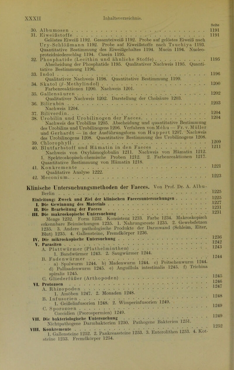 30. Albumosen 31. Eiweißstoffe Gelöstes Eiweiß 1192. Gesamteiweiß 1192. Probe auf gelöstes Eiweiß nach Ury- Schloß mann 1192. Probe auf Eiweißstoffe nach Tsuchiya 1193. Quantitative Bestimmung des Eiweißgehaltes 1194. Mucin 1194. Nucleo- proteidniederschlag 1194. Casein 1195. 32. Pkosphatide (Lecithin und ähnliche Stoffe) Abscheidung der Phosphatide 1195. Qualitativer Nachweis 1195. Quanti- tative Bestimmung 1196. 33. Indol Qualitativer Nachweis 1198. Quantitative Bestimmung 1199. 34. Skatol (ß-Methylindol) Farbenreaktionen 1200. Nachweis 1201. 35. Gallensäuren Qualitativer Nachweis 1202. Darstellung der Cholsäure 1203. 36. Bilirubin Nachweis 1204. 37. Biliverdin 38. Urobilin und Urobilinogen der Faeces Nachweis des Urobilins 1205. Abscheidung und quantitative Bestimmung des Urobilins und Urobilinogens 1206. Verfahren von Mehu — Fr. v. Miiller und Gerhardt — in der Ausführungsform von Huppert 1207. Nachweis des Urobilinogens 1208. Quantitative Bestimmung des Urobilinogens 1208. 39. Chlorophyll 40. Blutfarbstoff und Hämatin in den Faeces . . . Nachweis von Oxyhämoglobulin 1211. Nachweis von Hämatin 1212. 1. Spektroskopisch-chemische Proben 1212. 2. Farbenreaktionen 1217. Quantitative Bestimmung von Hämatin 1218. 41. Konkremente Qualitative Analyse 1222. 42. Meconium. Seite 1191 1191 1195 1196 1200 1202 1203 1204 1204 1209 1211 1221 1223 Klinische Untersiichungsmethoden der Faeces. Von Prof. Dr. A. Albu- Berlin Einleitung: Zweck und Ziel der klinischen Faecesuntersuchungen I. Die Gewinnung des Materials II. Die Bearbeitung der Faeces III. Die makroskopische Untersuchung • • • Menge 1232. Form 1232. Konsistenz 1233. Farbe 1234. Makroskopisch erkennbare Beimischungen 1235. 1. Nahrungsreste .1235. 2. Gewebsfetzen 1235. 3. Andere pathologische Produkte der Darmwand (Schleim, Eiter, Blut) 1235. 4. Gallensteine, Fremdkörper 1236. IV. Die mikroskopische Untersuchung V. Parasiten • ' A. Plattwürmer (Plathelminthen) 1. Bandwürmer 1243. 2. Saugwürmer 1244. B. Fadenwürmer ••••••• / a) Spulwurm 1244. b) Madenwurm 1244. c) Peitschenwurm 1244. d) Pallisadenwurm 1245. e) Anguillula intestinalis 1245. f) Trichina spiralis 1245. G. Gliederfüßer (Arthopoden) VI. Protozoen A. Rhizopoden . . . . 1. Amöben 1247. 2. Monaden 1248. B. Infusorien • * 1. Geißelinfusorien 1248. 2. Wimper Infusorien 1249. C. Sporozoen Coccidien (Psorospermien) 1249. VII. Die bakteriologische Untersuchung . . Nichtpathogene Darmbakterien 1250. VIII. Konkremente . . . 1. Gallensteine 1252. 2. Pankreassteine steine 1253. Fremdkörper 1254. Pathogene Bakterien 1251. 1253. 3. Enterolithen 1253. 4. Kot- 1225 1225 1227 1231 1231 1236 1242 1243 1244 1245 1246 1247 1248 1249 1249 1252