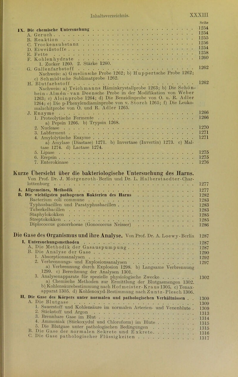 Seite IX. I)ie chemische Untersuchung A. Geruch B. Reaktion C. Trockensubstanz D. Eiweißstoffe - E. Fette F. Kohlenhydrate 1. Zucker 1260. 2. Stärke 1260. G. Gallenfarbstoff Nachweis: a) Gmelinsche Probe 1262; b) Huppertsche Probe 1262; c) Schmidtsche Sublimatprobe 1262. H. Blutfarbstoff • • • ■ Nachweis: a) Teiehmanns Häminkrystallprobe 1263; b) Die Schön- bein - Almen - van Deensche Probe in der Modifikation von Weber 1263; c) Aloinprobe 1264; d) Die Benzidinprobe von 0. u. R. Adler 1264; e) Die p-Phenylendiaminprobe von v. Storch 1265; f) Die Leuko- malachitprobe von 0. und R. Adler 1265. J. Enzyme 1. Proteolytische Fermente a) Pepsin 1266. b) Trypsin 1268. 2. Nuclease 3. Labferment 4. Amylolytische Enzyme a) Amylase (Diastase) 1271. b) Invertase (Invertin) 1273. c) Mal- tase 1274. d) Lactase 1274. 5. Lipase 6. Erepsin 7. Enterokinase 1254 1254 1255 1256 1254 1258 1260 1262 1262 1266 1266 1270 1271 1271 1275 1275 1276 Kurze Übersicht über die bakteriologische Untersuchung des Harns. Von Prof. Dr. J. Morgenroth-Berlin und Dr. L. Halberstaedter-Char- lottenburg 1277 A. Allgemeines, Methodik 1277 B. Die wichtigsten pathogenen Bakterien des Harns 1282 Bacterium coli commune 1283 Typhusbacillen und Paratyphusbacillen 1283 Tuberkelbacillen 1283 Staphylokokken 1285 Streptokokken 1285 Diplococcus gonorrhoeae (Gonococcus Neisser) 1286 Die Gase des Organismus und ihre Analyse. Von Prof. Dr. A. Loewy-Berlin 1287 I. Uiitersuchungsmcthodeu 1287 A. _ Die Methodik der Gasauspumpung . 1287 B. Die Analyse der Gase 1290 1. Absorptionsanalysen 1292 2. Verbrennungs- und Explosionsanalysen 1297 a) Verbrennung durch Explosion 1298. b) Langsame Verbrennung 1299. c) Berechnung der Analysen 1301. 3. Analysenapparate für spezielle physiologische Zwecke 1302 a) Chemische Methoden zur Ermittlung der Blutgasmengen 1302. b) Kohlensäurebestimmung nach Hofmeister-Kraus 1305. c) Tenax- apparat 1305. d) Kohlenoxyd-Bestimmung nachZuntz-Plesch 1306. II. Die Gase des Körpers unter normalen und pathologischen Verhältnissen . . 1309 A. Die Blutgase 1309 1. Sauerstoff und Kohlensäure im normalen Arterien- und Venenblute . 1309 2. Stickstoff und Argon 1313 3. Brennbare Gase im Blut ' 23^4 4. Ammoniak (Stickoxydul und Chloroform) im Blute 1315 5. Die Blutgase unter pathologischen Bedingungen 1315 B. Die Gase der normalen Sekrete und Exkrete 1316 C. Die Gase pathologischer Flüssigkeiten 1317