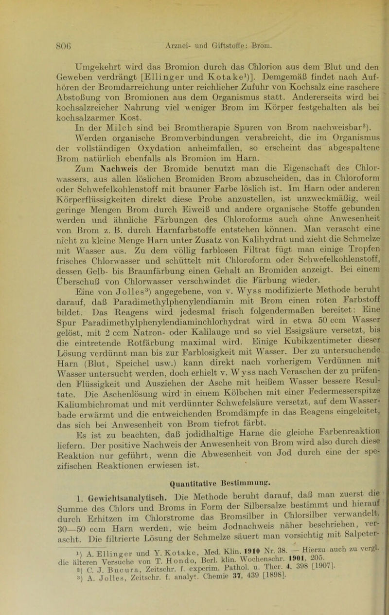 Umgekehrt wird das Bromion durch das Chlorion aus dem Blut und den Geweben verdrängt [Ellinger und Kotake1)]. Demgemäß findet nach Auf- hören der Bromdarreichung unter reichlicher Zufuhr von Kochsalz eine raschere Abstoßung von Bromionen aus dem Organismus statt. Andererseits wird bei kochsalzreicher Nahrung viel weniger Brom im Körper festgehalten als bei kochsalzarmer Kost. In der Milch sind bei Bromtherapie Spuren von Brom nachweisbar2). Werden organische Bromverbindungen verabreicht, die im Organismus der vollständigen Oxydation anheimfallen, so erscheint das abgespaltene Brom natürlich ebenfalls als Bromion im Harn. Zum Nachweis der Bromide benutzt man die Eigenschaft des Chlor- wassers, aus allen löslichen Bromiden Brom abzuscheiden, das in Chloroform oder Schwefelkohlenstoff mit brauner Farbe löslich ist. Im Harn oder anderen Körperflüssigkeiten direkt diese Probe anzustellen, ist unzweckmäßig, weil geringe Mengen Brom durch Eiweiß und andere organische Stoffe gebunden werden und ähnliche Färbungen des Chloroforms auch ohne Anwesenheit von Brom z. B. durch Harnfarbstoffe entstehen können. Man verascht eine nicht zu kleine Menge Harn unter Zusatz von Kalihydrat und zieht die Schmelze mit Wasser aus. Zu dem völlig farblosen Filtrat fügt man einige Tropfen frisches Chlorwasser und schüttelt mit Chloroform oder Schwefelkohlenstoff, dessen Gelb- bis Braunfärbung einen Gehalt an Bromiden anzeigt. Bei einem Überschuß von Chlorwasser verschwindet die Färbung wieder. Eine von Jolles3) angegebene, von v. Wyss modifizierte Methode beruht darauf, daß Paradimethylphenylendiamin mit Brom einen roten Farbstoff bildet. Das Reagens wird jedesmal frisch folgendermaßen bereitet: Eine Spur Paradimethylphenylendiaminchlorhydrat wird in etwa 50 ccm \\ asser gelöst, mit 2 ccm Natron- oder Kahlauge und so viel Essigsäure versetzt, bis die eintretende Rotfärbung maximal wird. Einige Kubikzentimeter cüeser Lösung verdünnt man bis zur Farblosigkeit mit \\ asser. Der zu untersuchende Harn (Blut, Speichel usw.) kann direkt nach vorherigem Verdünnen mit Wasser untersucht werden, doch erhielt v. Wyss nach Veraschen der zu prüfen- den Flüssigkeit und Ausziehen der Asche mit heißem Wasser bessere Resul- tate. Die Aschenlösung wird in einem Kölbchen mit einer Federmesserspitze Kaliumbichromat und mit verdünnter Schwefelsäure versetzt, auf dem Wasser- bade erwärmt und die entweichenden Bromdämpfe in das Reagens eingeleitet, das sich bei Anwesenheit von Brom tiefrot färbt. Es ist zu beachten, daß jodidhaltige Harne die gleiche Farbenreaktion liefern. Der positive Nachweis der Anwesenheit von Brom wird also durch diese Reaktion nur geführt, wenn die Abwesenheit von Jod durch eine der spe- zifischen Reaktionen erwiesen ist. Quantitative Bestimmung. 1. Gewichtsanalytisch. Die Methode beruht darauf, daß man zuerst die Summe des Chlors und Broms in Form der Silbersalze bestimmt und hierauf durch Erhitzen im Chlorstrome das Bromsilber in Chlorsilber verwandelt. 30—50 ccm Harn werden, wie beim Jodnachweis näher beschrieben ver- ascht Die filtrierte Lösung der Schmelze säuert man vorsichtig mit bafpeter- 1) A. Ellinger und Y. Kotake, Med. Klin 191» Nr. SS. - Hiwm auch zu vergl. die älteren Versuche von T. Hondo, Berl. kUn. Wochenschr. 1901 205. 2) c. J. Bucura, Zcitschr. f. experim. Pathol. u. Ther. 4. .1.18 [l.H)7|.