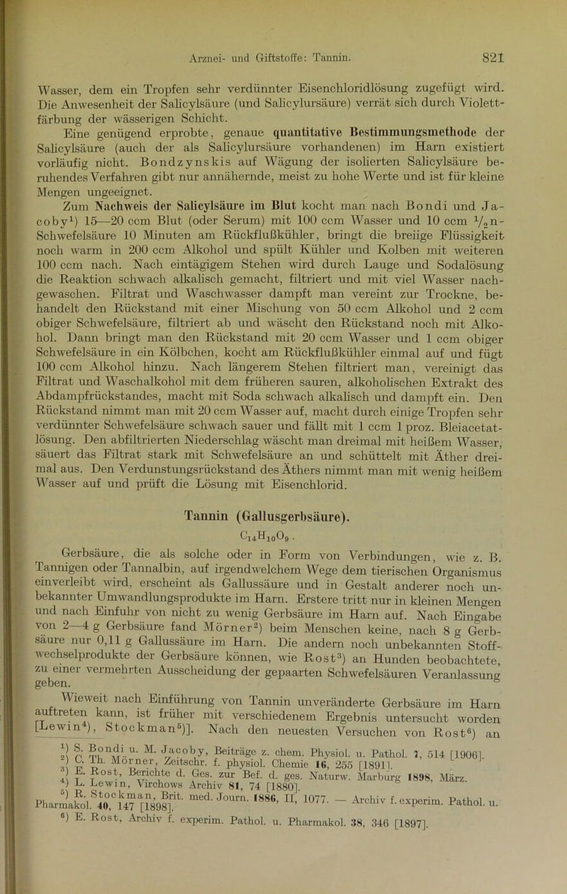 Wasser, dem ein Tropfen sehr verdünnter Eisenchloridlösung zugefügt wird. Die Anwesenheit der Salicylsäure (und Salicylursäure) verrät sich durch Violett- färbung der wässerigen Schicht. Eine genügend erprobte, genaue quantitative Bestimmungsmethode der Salicylsäure (auch der als Salicylursäure vorhandenen) im Harn existiert vorläufig mcht. Bondzynskis auf Wägung der isoherten Salicylsäure be- ruhendes Verfahren gibt nur annähernde, meist zu hohe Werte und ist für kleine Mengen ungeeignet. Zum Nachweis der Salicylsäure im Blut kocht man nach Bondi und Ja- cobv1) 15—20 ccm Blut (oder Serum) mit 100 ccm Wasser und 10 ccm V»n' Schwefelsäure 10 Minuten am Rückflußkühler, bringt die breiige Flüssigkeit noch warm in 200 ccm Alkohol und spült Kühler und Kolben mit weiteren 100 ccm nach. Nach eintägigem Stehen wird durch Lauge und Sodalösung die Reaktion schwach alkalisch gemacht, filtriert und mit viel Wasser nach- gewaschen. Filtrat und Waschwasser dampft man vereint zur Trockne, be- handelt den Rückstand mit einer Mischung von 50 ccm Alkohol und 2 ccm obiger Schwefelsäure, filtriert ab und wäscht den Rückstand noch mit Alko- hol. Darm bringt man den Rückstand mit 20 ccm Wasser und 1 ccm obiger Schwefelsäure in ein Kölbchen, kocht am Rückflußkühler einmal auf und fügt 100 ccm Alkohol hinzu. Nach längerem Stehen filtriert man, vereinigt das Filtrat und Waschalkohol mit dem früheren sauren, alkoholischen Extrakt des Abdampfrückstandes, macht mit Soda schwach alkalisch und dampft ein. Den Rückstand nimmt man mit 20 ccm Wasser auf, macht durch einige Tropfen sehr verdünnter Schwefelsäure schwach sauer und fällt mit 1 ccm 1 proz. Bleiacetat- lösung. Den abfiltrierten Niederschlag wäscht man dreimal mit heißem Wasser, säuert das Filtrat stark mit Schwefelsäure an und schüttelt mit Äther drei- mal aus. Den Verdunstungsrückstand des Äthers nimmt man mit wenig heißem Wasser auf und prüft die Lösung mit Eisenchlorid. Tannin (Gallusgerbsäure). CirfLo09 Gerbsäure, die als solche oder in Form von Verbindungen, wie z. B. Tannigen oder Tannalbin, auf irgendwelchem Wege dem tierischen Organismus ein verleibt wird, ei scheint als Gallussäure und in Gestalt anderer noch un- bekannter Umwandlungsprodukte im Harn. Erstere tritt nur in kleinen Mengen und nach Einfuhr von nicht zu wenig Gerbsäure im Harn auf. Nach Eingabe von 2—4 g Gerbsäure fand Mörner2) beim Menschen keine, nach 8 g Gerb- säure nur 0,11 g Gallussäure im Harn. Die andern noch unbekannten Stoff- wechselprodukte der Gerbsäure können, wie Rost3) an Hunden beobachtete, zu einer vermehrten Ausscheidung der gepaarten Schwefelsäuren Veranlassung geben. ° Wieweit nach Einführung von Tannin unveränderte Gerbsäure im Harn aultreten kann, ist früher mit verschiedenem Ergebnis untersucht worden [Le win ), Stock man5)]. Nach den neuesten Versuchen von Rost0) an p ™ “j!1.”' M‘ Jacoby, Beiträge z. ehern. Physiol. u. PathoL 1, 514 [19061. J £• !.h Mo’'ner; Zeitschr. f. physiol. Chemie Mi, 255 [18911. 4 ?• ?ost’ Berichte d. Ges. zur Bef. d. ges. Naturw. Marburg 1898, März. > B. Lew) n, Virchows Archiv 81, 74 [1880] PharlkolS4t0,Clk47a[189?]rit' J°Um' ^ 1077' “ AxcMv f‘exPerim. Pathol. u. 6) E. Rost, Archiv f. experim. Pathol. u. Pharmakol. 38, 346 [1897],