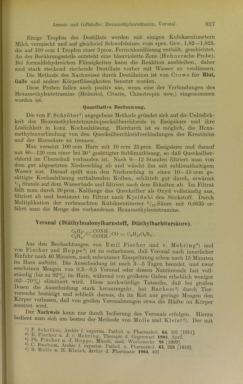 Einige Tropfen des Destillats werden mit einigen Kubikzentimetern Milch vermischt und auf gleichviel Schwefelsäure vom spez. Gew. 1,82—1,825, die auf 100 ccm 1 Tropfen einer 3 proz. Ferrichloridlösung enthält, geschichtet. An der Berührungsstelle entsteht eine blauviolette Zone (Hehnersche Probe). Bei formaldehydreichen Flüssigkeiten kann die Reaktion ausbleiben, daher sind stark stechend riechende Destillate vorher mit Wasser zu verdünnen. Die Methode des Nachweises durch Destillation ist von Cr owe für Blut, Galle und andere Körperflüssigkeiten benutzt worden. Diese Proben fallen auch positiv aus, wenn eine der Verbindungen des Hexamethylentetramins (Helmitol, Citarin, Chinotropin usw.) eingenommen worden ist. Quantitative Bestimmung. Die von F. Schröter1) angegebene Methode gründet sich auf die Unlöslich- keit des Hexamethylentetraminquecksilberchlorids in Essigsäure und ihre Löslichkeit in konz. Kochsalzlösung. Hierdurch ist es möglich, die Hexa- methylenverbindung von den Quecksilberchloridverbindungen des Kreatinins und der Harnsäure zu trennen. Man versetzt 100 ccm Ham mit 10 ccm 25 proz. Essigsäure und darauf mit 80—120 ccm einer bei 30° gesättigter Sublimatlösung, so daß Quecksilber- chlorid im Überschuß vorhanden ist. Nach 6—12 Stunden filtriert man von dem gut abgesetzten Niederschlag ab und wäscht ihn mit sublimathaltigem Wasser aus. Darauf spült man den Niederschlag in einen 10—15 ccm ge- sättigte Kochsalzlösung enthaltenden Kolben, schüttelt gut durch, erwärmt 1U Stunde auf dem Wasserbade und filtriert nach dem Erkalten ab. Im Filtrat fällt man durch 20 proz. Kahlauge das Quecksilber als Oxyd vollständig aus, filtriert ab und bestimmt im Filtrat nach Kjeldahl den Stickstoff. Durch Multiplikation der verbrauchten Kubikzentimeter n/10-Säure mit 0,0035 er- fährt man die Menge des vorhandenen Hexamethylentetramins. Veronal (Diäthylmalonylliarnstoff, Diäthylbarbitursäure). C2HsV/CONH\m c2h5/Kconh/°u c8h12o3n2 . Aus den Beobachtungen von Emil Fischer und v. Mehring2) und von Fischer und Hoppe3) ist zu entnehmen, daß Veronal nach innerlicher Einfuhr nach 40 Minuten, nach subcutaner Einspritzung schon nach 15 Minuten im Harn auftritt. Die Ausscheidung ist nach 3—5 Tagen beendet, und zwar erscheinen Mengen von 0,3—0,5 Veronal oder dessen Natriumsalz fast voll- ständig (bis zu 92%) im Ham, während von größeren Gaben erheblich weniger (62 70%) eliminiert wird. Diese merkwürdige Tatsache, daß bei großen Dosen die Ausscheidung stark heruntergeht, hat Bachem4) durch Tier- versuche bestätigt und schließt daraus, da im Kot nur geringe Mengen den Körper verlassen, daß von großen Veronalmengen etwa die Hälfte im Körper zerstört wird. Der Nachweis kann nur durch Isolierung des Veronals erfolgen. Hierzu bechent man sich am besten der Methode von Molle und Kleist5). Der mit Schroter, Archiv f. experim. Pathol. u. Pharmakol. 64, 161 [19111. 3\ oi 'nSC‘ur u‘ J.v. Mehring, Therapie d. Gegenwart 1904, April. .( o o 13cher u. J. Hoppe, Münch, med. Wochenschr. 28 [19091. s n A>a u Cm’ „ fl exPerim. Pathol. u. Pharmakol. 6:S, 228 [19101. ) B. Molle u. H. Kleist, Archiv d. Pharmazie 1904, 401.