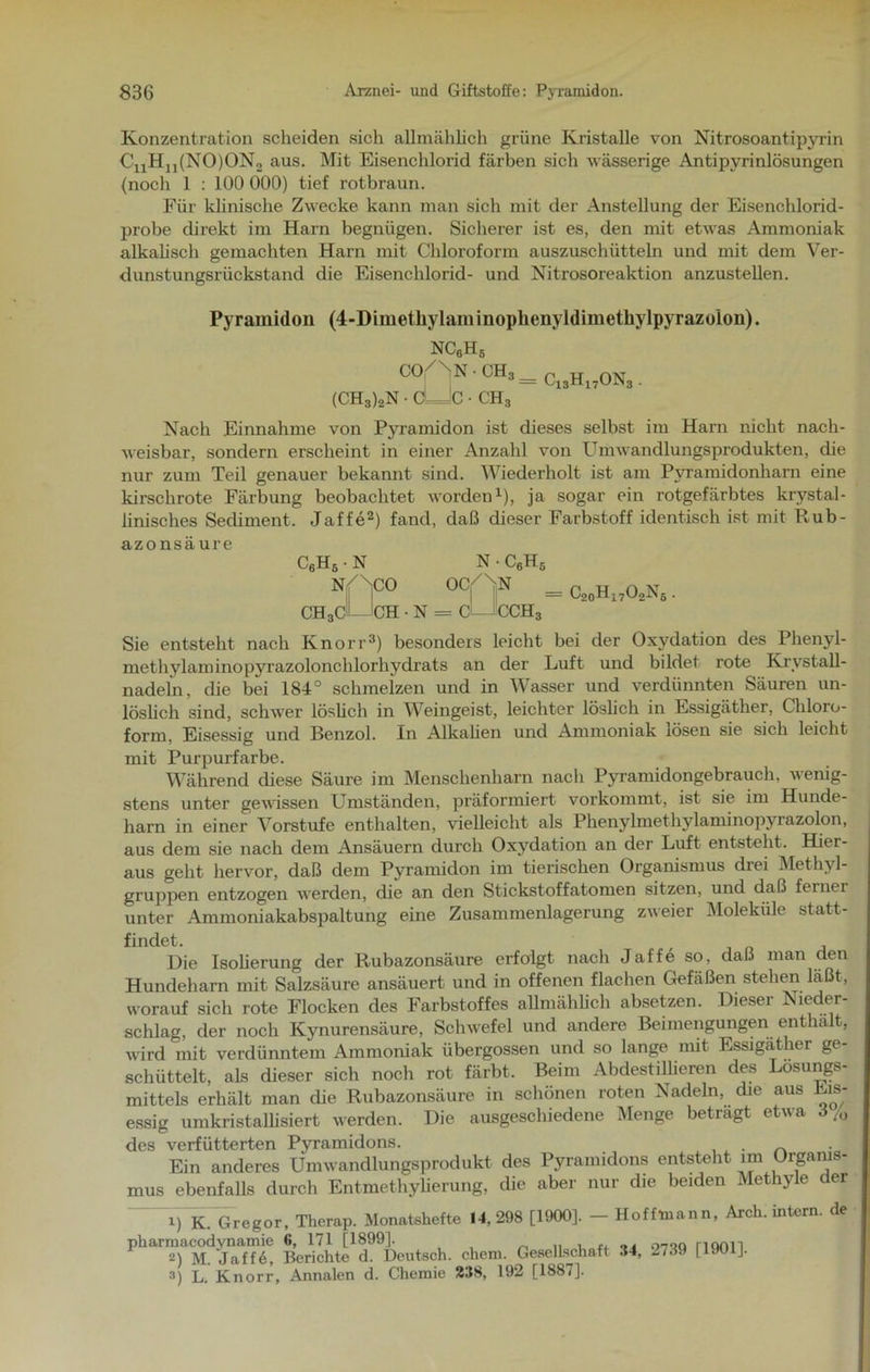 Konzentration scheiden sich allmählich grüne Kristalle von Nitrosoantipyrin C11Hn(NO)ON2 aus. Mit Eisenchlorid färben sich wässerige Antipyrinlösungen (noch 1 : 100 000) tief rotbraun. Für klinische Zwecke kann man sich mit der Anstellung der Eisenchlorid- probe direkt im Harn begnügen. Sicherer ist es, den mit etwas Ammoniak alkalisch gemachten Harn mit Chloroform auszuschütteln und mit dem Ver- dunstungsrückstand die Eisenchlorid- und Nitrosoreaktion anzustellen. Pyramidon (4-Dimetkylaminophenyldimctliylpyrazoion). nc6h6 CO/n'N ch3= Ci3hi7ons. (CH3)2n • cLJc • ch3 Nach Einnahme von Pyramidon ist dieses selbst im Harn nicht nach- weisbar, sondern erscheint in einer Anzahl von Umwandlungsprodukten, die nur zum Teil genauer bekannt sind. Wiederholt ist am Pyramidonharn eine kirschrote Färbung beobachtet worden1), ja sogar ein rotgefärbtes krystal- linisches Sechment. Jaffe2) fand, daß dieser Farbstoff identisch ist mit Rub- azonsaure C6Hs • N nAco N • C6Hs ocAn = C20H17O2N ch3cLJch • n = c1—1cch3 Sie entsteht nach Knorr3) besonders leicht bei der Oxydation des Plienyl- methylaminopyrazolonchlorliydrats an der Luft und bildet rote Krystall- nadeln, che bei 184° schmelzen und in Wasser und verdünnten Säuren un- löslich sind, schwer löslich in Weingeist, leichter löslich in Essigäther, Chloro- form, Eisessig und Benzol. In Alkalien und Ammoniak lösen sie sich leicht mit Purpurfarbe. Während diese Säure im Menschenharn nach Pyramidongebrauch, wenig- stens unter gewissen Umständen, präformiert vorkommt, ist sie im Hunde- harn in einer Vorstufe enthalten, vielleicht als Phenylmethylaminopyrazolon, aus dem sie nach dem Ansäuern durch Oxydation an der Luft entsteht. Hier- aus geht hervor, daß dem Pyramidon im tierischen Organismus drei Methyl- gruppen entzogen werden, die an den Stickstoffatomen sitzen, und daß feiner unter Ammoniakabspaltung eine Zusammenlagerung zweier Moleküle statt- findet. Die Isoherung der Rubazonsäure erfolgt nach Jaffe so, daß man den Hundeharn mit Salzsäure ansäuert und in offenen flachen Gefäßen stehen läßt, worauf sich rote Flocken des Farbstoffes allmählich absetzen. Dieser Nieder- schlag, der noch Kynurensäure, Schwefel und andere Beimengungen enthalt, wird mit verdünntem Ammoniak übergossen und so lange mit Essigather ge- schüttelt, als dieser sich noch rot färbt. Beim Abdestillieren des Lösungs- mittels erhält man die Rubazonsäure in schönen roten Nadeln, die aus Eis- essig umkristallisiert werden. Die ausgeschiedene Menge betragt etwa 6 /0 des verfütterten Pyramidons. Ein anderes Umwandlungsprodukt des Pyramidons entsteht im Organis- mus ebenfalls durch Entmethylierung, die aber nur die beiden Methyle der i) K Gregor, Therap. Monatshefte 14,298 [1900], - Hofflnann, Arch. intern, de Ph?Ä“Ü Berichte^(^Deutsch, che». Ge*« «. 2739 [1901]. 3) L. Knorr, Annalen d. Chemie 238, 192 [1887].