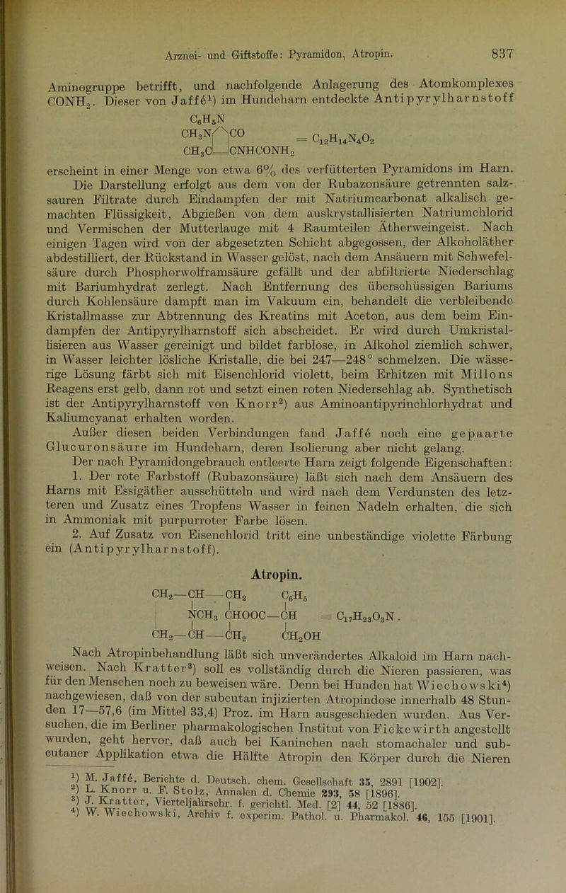 Aminogruppe betrifft, und nachfolgende Anlagerung des Atomkomplexes CONHo. Dieser von Jaffö1) im Hundeharn entdeckte Antipyrylharnstoff erscheint in einer Menge von etwa 6% des verfütterten Pyramidons im Harn. Die Darstellung erfolgt aus dem von der Rubazonsäure getrennten salz- sauren Filtrate durch Eindampfen der mit Natriumcarbonat alkalisch ge- machten Flüssigkeit, Abgießen von dem auskrystallisierten Natriumchlorid und Vermischen der Mutterlauge mit 4 Raumteilen Ätherweingeist. Nach einigen Tagen wird von der abgesetzten Schicht abgegossen, der Alkoholäther abdestilliert, der Rückstand in Wasser gelöst, nach dem Ansäuern mit Schwefel- säure durch Phosphorwolframsäure gefällt und der abfiltrierte Niederschlag mit Bariumhydrat zerlegt. Nach Entfernung des überschüssigen Bariums durch Kohlensäure dampft man im Vakuum ein, behandelt die verbleibende Kristallmasse zur Abtrennung des Kreatins mit Aceton, aus dem beim Ein- dampfen der Antipyrylharnstoff sich abscheidet. Er wird durch Umkristal- lisieren aus Wasser gereinigt und bildet farblose, in Alkohol ziemlich schwer, in Wasser leichter lösliche Kristalle, die bei 247—248° schmelzen. Die wässe- rige Lösung färbt sich mit Eisenchlorid violett, beim Erhitzen mit Milions Reagens erst gelb, dann rot und setzt einen roten Niederschlag ab. Synthetisch ist der Antipyrylharnstoff von Knorr2) aus Aminoantipyrinchlorhydrat und Kaliumcyanat erhalten worden. Außer diesen beiden Verbindungen fand Jaffe noch eine gepaarte Glucuronsäure im Hundeharn, deren Isolierung aber nicht gelang. Der nach Pyramidongebrauch entleerte Harn zeigt folgende Eigenschaften: 1. Der rote Farbstoff (Rubazonsäure) läßt sich nach dem Ansäuern des Harns mit Essigäther ausschütteln und wird nach dem Verdunsten des letz- teren und Zusatz eines Tropfens Wasser in feinen Nadeln erhalten, die sich in Ammoniak mit purpurroter Farbe lösen. 2. Auf Zusatz von Eisenchlorid tritt eine unbeständige violette Färbung ein (Antipyrylharnstoff). Nach Atropinbehandlung läßt sich unverändertes Alkaloid im Harn nach- weisen. Nach Kratter3) soll es vollständig durch die Nieren passieren, was für den Menschen noch zu beweisen wäre. Denn bei Hunden hat Wiechowski4) nachgewiesen, daß von der subcutan injizierten Atropindose innerhalb 48 Stun- den 1/ 57,6 (im Mittel 33,4) Proz. im Harn ausgeschieden wurden. Aus Ver- suchen, die im Berliner pharmakologischen Institut von Fickewirth angestellt wurden, geht hervor, daß auch bei Kaninchen nach stomachaler und sub- cutaner Applikation etwa die Hälfte Atropin den Körper durch die Nieren B M. Jaffe, Berichte d. Deutsch, chem. Gesellschaft 35, 2891 [19021. - L. Knorr u. F. Stolz, Annalen d. Chemie 393, 58 [1896]. VieReljahrschr. f. gerichtl. Med. [2] 44, 52 [1886], ) VV. Wiechowski, Archiv f. experim. Patliol. u. Pharmakol. 46, 155 [1901]. C6H5N CH3Nj/'\CO ch3cLJcnhconh2 = c12h14n40; Atropin.