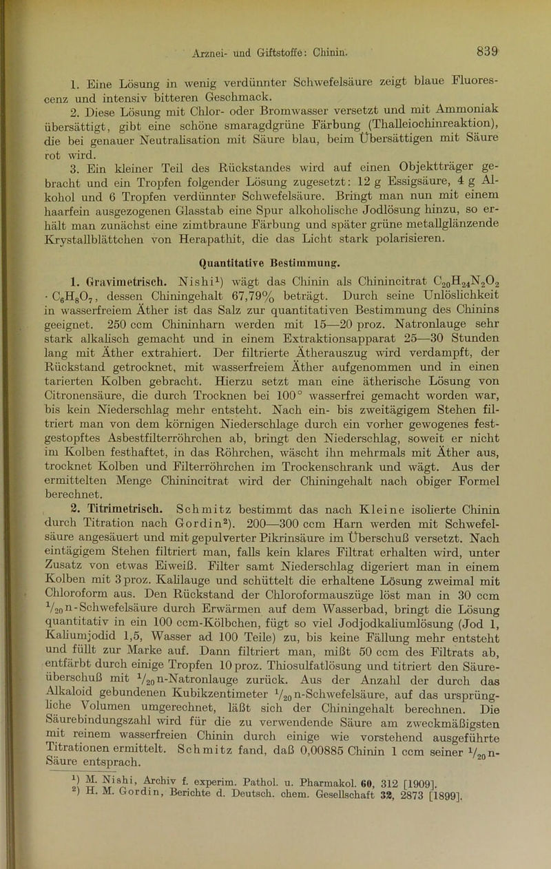1. Eine Lösung in wenig verdünnter Schwefelsäure zeigt blaue Fluores- cenz und intensiv bitteren Geschmack. 2. Diese Lösung mit Chlor- oder Bromwasser versetzt und mit Ammoniak übersättigt, gibt eine schöne smaragdgrüne Färbung (Tlialleiochinreaktion), che bei genauer Neutralisation mit Säure blau, beim Übersättigen mit Säure rot wird. 3. Ein kleiner Teil des Rückstandes wird auf einen Objektträger ge- bracht und ein Tropfen folgender Lösung zugesetzt: 12 g Essigsäure, 4 g Al- kohol und 6 Tropfen verdünnter Schwefelsäure. Bringt man nun mit einem haarfein ausgezogenen Glasstab eine Spur alkoholische Jodlösung hinzu, so er- hält man zunächst eine zimtbraune Färbung und später grüne metallglänzende Krystallblättchen von Herapathit, die das Licht stark polarisieren. Quantitative Bestimmung. 1. Gravimetrisch. Nislii1) wägt das Chinin als Chinincitrat C20H24N2O2 •C6H807, dessen Chiningehalt 67,79% beträgt. Durch seine Unlöslichkeit in wasserfreiem Äther ist das Salz zur quantitativen Bestimmung des Chinins geeignet. 250 ccm Chininharn werden mit 15—20 proz. Natronlauge sehr stark alkalisch gemacht und in einem Extraktionsapparat 25—30 Stunden lang mit Äther extrahiert. Der filtrierte Ätherauszug wird verdampft, der Rückstand getrocknet, mit wasserfreiem Äther aufgenommen und in einen tarierten Kolben gebracht. Hierzu setzt man eine ätherische Lösung von Citronensäure, die durch Trocknen bei 100° wasserfrei gemacht worden war, bis kein Niederschlag mehr entsteht. Nach ein- bis zweitägigem Stehen fil- triert man von dem körnigen Niederschlage durch ein vorher gewogenes fest- gestopftes Asbestfilterröhrchen ab, bringt den Niederschlag, soweit er nicht im Kolben festhaftet, in das Röhrchen, wäscht ihn mehrmals mit Äther aus, trocknet Kolben und Filterröhrchen im Trockenschrank und wägt. Aus der ermittelten Menge Chinincitrat wird der Chiningehalt nacli obiger Formel berechnet. 2. Titrimetrisch. Schmitz bestimmt das nach Kleine isolierte Chinin durch Titration nach Gor di n2). 200—300 ccm Harn werden mit Schwefel- säure angesäuert und mit gepulverter Pikrinsäure im Überschuß versetzt. Nach eintägigem Stehen filtriert man, falls kein klares Filtrat erhalten ward, unter Zusatz von etwas Eiweiß. Filter samt Niederschlag digeriert man in einem Kolben mit 3 proz. Kalilauge und schüttelt die erhaltene Lösung zweimal mit Chloroform aus. Den Rückstand der Chloroformauszüge löst man in 30 ccm V20 n - Schwefelsäure durch Erwärmen auf dem Wasserbad, bringt die Lösung quantitativ in ein 100 ccm-Kölbcken, fügt so viel Jodjodkaliumlösung (Jod 1, Kaliumjodid 1,5, Wasser ad 100 Teile) zu, bis keine Fällung mehr entsteht und füllt zur Marke auf. Dann filtriert man, mißt 50 ccm des Filtrats ab, entfärbt durch einige Tropfen 10 proz. Tliiosulfatlösung und titriert den Säure- überschuß mit V2n n-Natron lauge zurück. Aus der Anzahl der durch das Alkaloid gebundenen Kubikzentimeter V20 n-Schwefelsäure, auf das ursprüng- liche Volumen umgerechnet, läßt sich der Chiningehalt berechnen. Die Säurebindungszahl wird für die zu verwendende Säure am zweckmäßigsten mit reinem wasserfreien Chinin durch einige wie vorstehend ausgeführte Titrationen ermittelt. Schmitz fand, daß 0,00885 Chinin 1 ccm seiner Vonn- Säure entsprach. 2! tt «isJV’ £rchiv f- experim. Pathol. u. Pharmakol. «0, 312 [1909]. ) H. M. Gordin, Berichte d. Deutsch, chem. Gesellschaft 38, 2873 [1899].