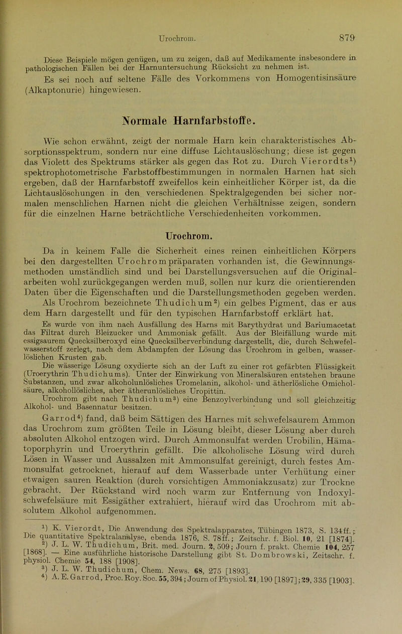 Diese Beispiele mögen genügen, um zu zeigen, daß auf Medikamente insbesondere in pathologischen Fällen bei der Harnuntersuchung Rücksicht zu nehmen ist. Es sei noch auf seltene Fälle des Vorkommens von Homogentisinsäure (Alkaptonurie) hingewiesen. Normale Harnfarbstoffe. Wie schon erwähnt, zeigt der normale Harn kein charakteristisches Ab- sorptionsspektrum, sondern nur eine diffuse Lichtauslöschung; diese ist gegen das Violett des Spektrums stärker als gegen das Rot zu. Durch Vierordts1} spektrophotometrische Farbstoffbestimmungen in normalen Harnen hat sich ergeben, daß der Harnfarbstoff zweifellos kein einheitlicher Körper ist, da die Lichtauslöschungen in den verschiedenen Spektralgegenden bei sicher nor- malen menschlichen Harnen nicht die gleichen Verhältnisse zeigen, sondern für die einzelnen Harne beträchtliche Verschiedenheiten Vorkommen. Urochrom. Da in keinem Falle die Sicherheit eines reinen einheitlichen Körpers bei den dargestellten Uro chrom präparaten vorhanden ist, die Gewinnungs- methoden umständlich sind und bei Darstellungsversuchen auf die Original- arbeiten wohl zurückgegangen werden muß, sollen nur kurz die orientierenden Daten über die Eigenschaften und die Darstellungsmethoden gegeben werden. Als Urochrom bezeichnete Thudichum2) ein gelbes Pigment, das er aus. dem Harn dargestellt und für den typischen Harnfarbstoff erklärt hat. Es wurde von ihm nach Ausfüllung des Harns mit Barythydrat und Bariumacetat das Fütrat durch Bleizucker und Ammoniak gefällt. Aus der Bleifällung wurde mit. essigsaurem Quecksilberoxyd eine Quecksilberverbindung dargestellt, die, durch Schwefel- wasserstoff zerlegt, nach dem Abdampfen der Lösung das Urochrom in gelben, wasser- löslichen Krusten gab. Die wässerige Lösung oxydierte sich an der Luft zu einer rot gefärbten Flüssigkeit (Uroerythrin Thudichums). Unter der Einwirkung von Mineralsäuren entstehen braune Substanzen, und zwar alkoholunlösliches Uromelanin, alkohol- und ätherlösliche Omichol- säure, alkohollöshches, aber ätherunlösliches Uropittin. Urochrom gibt nach Thudichum3) eine Benzoy 1 Verbindung und soll gleichzeitig; Alkohol- und Basennatur besitzen. Garrod4) fand, daß beim Sättigen des Harnes mit schwefelsaurem Ammon das Urochrom zum größten Teile in Lösung bleibt, dieser Lösung aber durch absoluten Alkohol entzogen wird. Durch Ammonsulfat werden Urobilin, Härna- toporphyrin und Uroerythrin gefällt. Die alkoholische Lösung wird durch Lösen in Wasser und Aussalzen mit Ammonsulfat gereinigt, durch festes Am- monsulfat getrocknet, hierauf auf dem Wasserbade unter Verhütung einer etwaigen sauren Reaktion (durch vorsichtigen Ammoniakzusatz) zur Trockne gebracht. Der Rückstand wird noch warm zur Entfernung von Indoxyl- schwefelsäure mit Essigäther extrahiert, hierauf wird das Urochrom mit ab- solutem Alkohol aufgenommen. U K. \ierordt, Die Anwendung des Spektralapparates, Tübingen 1873, S. 134ff.; Die quantitative Spektralanalyse, ebenda 1876, S. 78ff.; Zeitschr. f. Biol. 1«, 21 [1874], ^ -kW- Thudichum, Brit. med. Journ. 2,509; Journ f. prakt. Chemie 104,257 [1868], Eine ausführliche historische Darstellung gibt St. Dombrowski, Zeitschr f physiol. Chemie 54, 188 [1908], 3) J. L. W. Thudichum, Chem. News. 68, 275 [1893], *) A. E. Garrod, Proc. Roy. Soc. 55,394; Journ of Physiol. 21.190 [1897] ;2!>, 335 [1903].