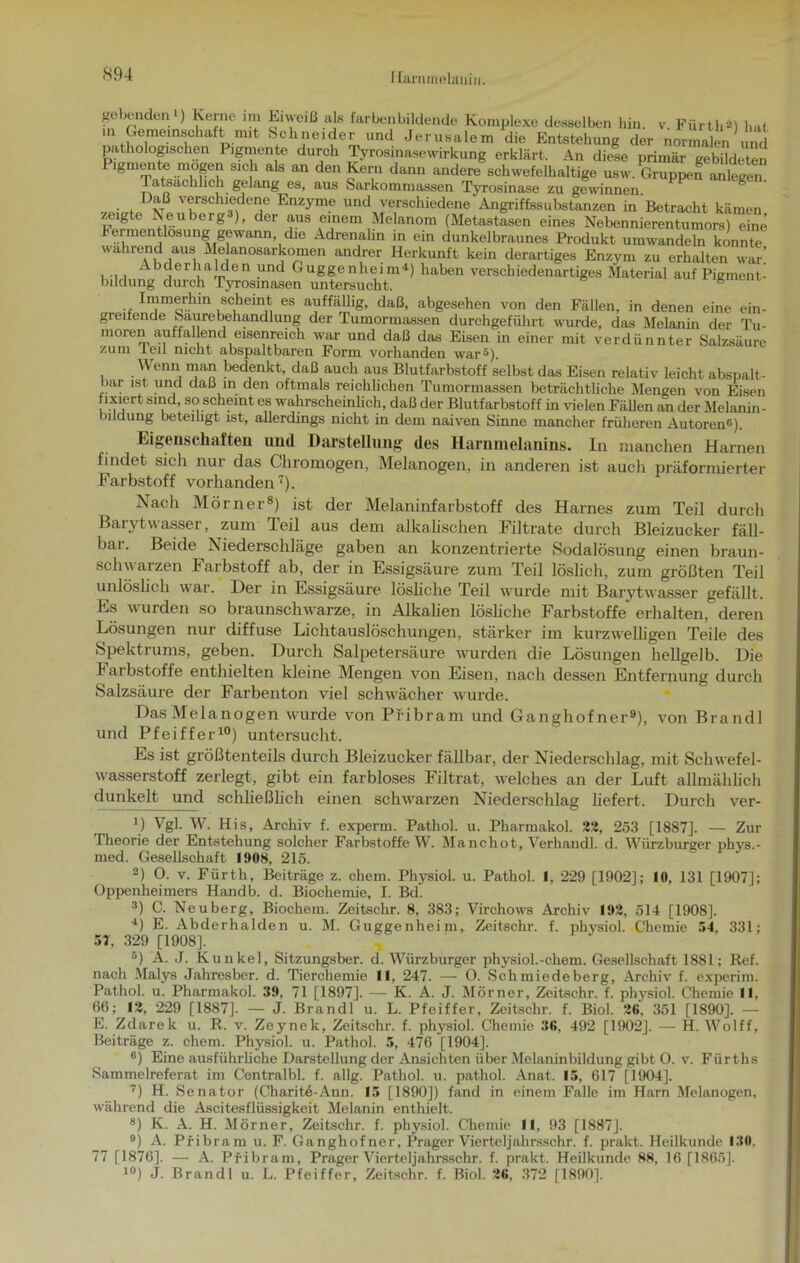 I lammelauin. gebenden1) Kerne im Eiweiß als färben bildende Komplexe desselben hin. v. Fürth2) hat m Gemeinschaft mit Schneider und Jerusalem die Entstehung der normalen und pathologischen Pigmente durch Tyrosinascwirkung erklärt. An diel primär gebildeten ‘gmeiite mögen sich als an den Kern dann andere schwefelhaltige usw. Gruppen anlegen. Tatsächlich gelang es, aus Sarkommassen Tyrosinase zu gewönnen. . f 1 vß v®rschiedene Enzyme und verschiedene Angriffssubstanzen in Betracht kämen zeigte Neuberg ), der aus einem Melanom (Metastasen eines Nebennierentumors) eine bermentlosung gewann die Adrenalin in ein dunkelbraunes Produkt umwandeln konnte wahrend aus Melanosarkomen andrer Herkunft kein derartiges Enzym zu erhalten war! i 11 Abcle i balde n und Guggenheim4) haben verschiedenartiges Material auf Pigment- bildung durch Tyrosmasen untersucht. s . scheint es auffällig, daß, abgesehen von den Fällen, in denen eine ein- greifende Saurebehandlung der Tumormassen durchgeführt wurde, das Melanin der Tu- moren au ff alend eisenreich war und daß das Eisen in einer mit verdünnter Salzsäure zum len nicht abspiiltbarcn Form vorhanden war^). Wenn man bedenkt daß auch aus Blutfarbstoff selbst das Eisen relativ leicht abspalt- bar ist und daß in den oftmals reichlichen Tumormassen beträchtliche Mengen von Eisen fixiert sind, so scheint es wahrscheinlich, daß der Blutfarbstoff in vielen Fällen an der Melanin- bildung beteihgt ist, allerdings nicht in dem naiven Sinne mancher früheren Autoren6). Eigenschaften und Darstellung des Harnmelanins. In manchen Harnen findet sich nur das Chromogen, Melanogen, in anderen ist aucli präformierter Farbstoff vorhanden7). Nach Mörner8) ist der Melaninfarbstoff des Harnes zum Teil durcli Barytwasser, zum Teil aus dem alkalischen Filtrate durch Bleizucker fäll- bai. Beide Niederschläge gaben an konzentrierte Sodalösung einen braun- schwarzen Farbstoff ab, der in Essigsäure zum Teil löslich, zum größten Teil unlöslich war. Der in Essigsäure lösliche Teil wurde mit Barytwasser gefällt. Es wurden so braunschwarze, in Alkalien lösliche Farbstoffe erhalten, deren Lösungen nur diffuse Lichtauslöschungen, stärker im kurzwelligen Teile des Spektrums, geben. Durch Salpetersäure wurden die Lösungen hellgelb. Die Farbstoffe enthielten kleine Mengen von Eisen, nach dessen Entfernung durcli Salzsäure der Farbenton viel schwächer wurde. Das Melanogen wurde von Pfibram und Ganghof ner9), von Brandl und Pfeiffer10) untersucht. Es ist größtenteils durch Bleizucker fällbar, der Niederschlag, mit Schwefel- wasserstoff zerlegt, gibt ein farbloses Filtrat, welches an der Luft allmählich dunkelt und schließlich einen schwarzen Niederschlag liefert. Durch ver- *) Vgl. W. His, Archiv f. experm. Pathol. u. Pharmakol. 22, 253 [1887]. — Zur Theorie der Entstehung solcher Farbstoffe W. Manchot, Verhandl. d. Würzburger phys.- med. Gesellschaft 1908, 215. 2) 0. v. Fürth, Beiträge z. ehern. Physiol. u. Pathol. I, 229 [1902]; 10, 131 [1907]; Oppenheimers Handb. d. Biochemie, I. Bd. 3) C. Neuberg, Biochem. Zeitschr. 8, 383; Virchows Archiv 192, 514 [1908]. 4) E. Abderhalden u. M. Guggenheim, Zeitschr. f. physiol. Chemie 54, 331; 57, 329 [1908], 5) A. J. Kunkel, Sitzungsber. d. Würzburger physiol.-chem. Gesellschaft 1881; Ref. nach Malys Jahresber. d. Tierchemie 11, 247. — O. Schmiedeberg, Archiv f. experim. Pathol. u. Pharmakol. 39, 71 [1897]. — K. A. J. Mörner, Zeitschr. f. physiol. Chemie 11, 66; 12, 229 [1887]. — J. Brandl u. L. Pfeiffer, Zeitschr. f. Biol. 26, 351 [1890]. — E. Zdarek u. R. v. Zeynek, Zeitschr. f. physiol. Chemie 36, 492 [1902], — H. Wolff, Beiträge z. ehern. Physiol. u. Pathol. 5, 476 [1904], 6) Eine ausführliche Darstellung der Ansichten über Melaninbildung gibt O. v. Fürths Sammelreferat im Centralbl. f. allg. Pathol. u. pathol. Anat. 15, 617 [1904], 7) H. Senator (Charit6-Ann. 15 [1890]) fand in einem Falle im Harn Melanogen, während die Ascitesflüssigkeit Melanin enthielt. 8) K. A. H. Mörner, Zeitschr. f. physiol. Chemie 11, 93 [1887J. 9) A. Pfibram u. F. Ganghofner, Prager VierteIjahrsschr. f. prakt. Heilkunde 130, 77 [1876], — A. Pfibram, Prager Vierteljahrsschr. f. prakt. Heilkunde 88, 16 [1865]. 10) J. Brandl u. L. Pfeiffer, Zeitschr. f. Biol. 26, 372 [1890].