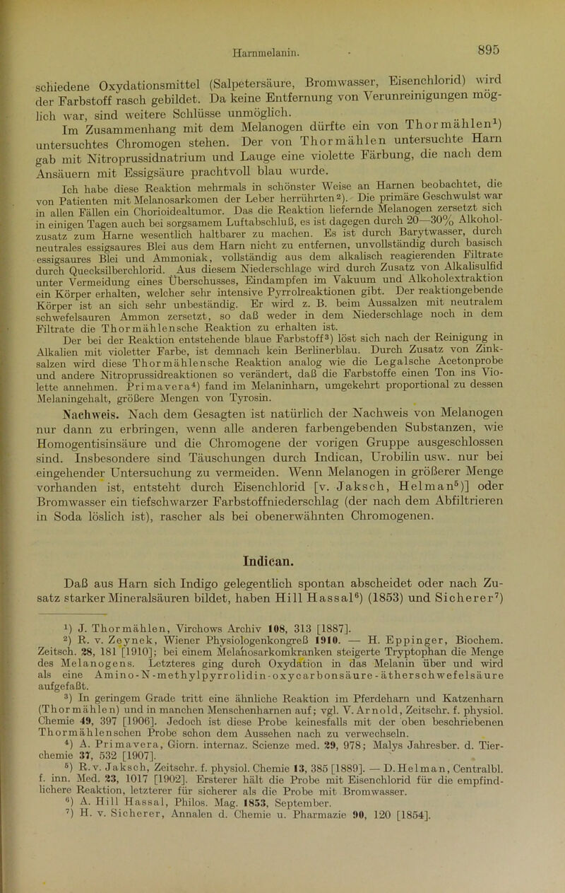 Harnmelanin. schiedene Oxydationsmittel (Salpetersäure, Bromwasser, Eisenchlorid) wird der Farbstoff rasch gebildet. Da keine Entfernung von Verunreinigungen mög- lich war, sind weitere Schlüsse unmöglich. Im Zusammenhang mit dem Melanogen dürfte ein von Thor mahlen ) untersuchtes Chromogen stehen. Der von Thormälilen untersuchte Harn gab mit Nitroprussidnatrium und Lauge eine violette Färbung, die nach dem Ansäuern mit Essigsäure prachtvoll blau wurde. Ich habe diese Reaktion mehrmals in schönster Weise an Harnen beobachtet, die von Patienten mit Melanosarkomen der Leber herrührten* 2). Die primäre Geschwulst war in allen Fällen ein Chorioidealtumor. Das die Reaktion liefernde Melanogen zersetzt sich in einigen Tagen auch hei sorgsamem Luftabschluß, es ist dagegen durch 20 30 /, Alkohol- zusatz zum Harne wesentlich haltbarer zu machen. Es ist durch Barytwasser, durch neutrales essigsaures Blei aus dem Harn nicht zu entfernen, unvollständig durch basisch essigsaures Blei und Ammoniak, vollständig aus dem alkalisch reagierenden Filtrate durch Quecksilberchlorid. Aus diesem Niederschlage wird durch Zusatz von Alkahsulhd unter Vermeidung eines Überschusses, Eindampfen im Vakuum und Alkoholextraktion ein Körper erhalten, welcher sehr intensive Pyrrolreaktionen gibt. Der reaktiongebende Körper ist an sich sehr unbeständig. Er wird z. B. beim Aussalzen mit neutralem schwefelsauren Ammon zersetzt, so daß weder in dem Niederschlage noch in dem Filtrate die Thormählensche Reaktion zu erhalten ist. Der bei der Reaktion entstehende blaue Farbstoff3) löst sich nach der Reinigung in Alkalien mit violetter Farbe, ist demnach kein Berlinerblau. Durch Zusatz von Zink- salzen wird diese Thor mählensche Reaktion analog wie die Legalsche Acetonprobe und andere Nitroprussidreaktionen so verändert, daß die Farbstoffe einen Ton ins Vio- lette annehmen. Primavera4) fand im Melaninharn, umgekehrt proportional zu dessen Melaningehalt, größere Mengen von Tyrosin. Nachweis. Nach dem Gesagten ist natürlich der Nachweis von Melanogen nur dann zu erbringen, wenn alle anderen farbengebenden Substanzen, wie Homogentisinsäure und die Chromogene der vorigen Gruppe ausgeschlossen sind. Insbesondere sind Täuschungen durch Inclican, Urobilin usw. nur bei eingehender Untersuchung zu vermeiden. Wenn Melanogen in größerer Menge vorhanden ist, entsteht durch Eisenchlorid [v. Jaksch, Helman5 *)] oder Brom wasser ein tief schwarzer Farbstoff niedersclilag (der nach dem Abfiltrieren in Soda löslich ist), rascher als bei obenerwähnten Chromogenen. Indican. Daß aus Harn sich Indigo gelegentlich spontan abscheidet oder nach Zu- satz starker Mineralsäuren bildet, haben Hill Hassal8) (1853) und Sicherer7) *) J. Thormählen, Vircliows Archiv 108, 313 [1887]. 2) R. v. Zeynek, Wiener Physiologenkongreß 1010. — H. Eppinger, Biochem. Zeitsch. 28, 181 [1910]; bei einem Melanosarkomkranken steigerte Tryptophan die Menge des Melanogens. Letzteres ging durch Oxydation in das Melanin über und wird als eine Amino-N-methylpyrrolidin-oxycarbonsäure-äther Schwefelsäure aufgefaßt. 3) In geringem Grade tritt eine ähnliche Reaktion im Pferdeharn und Katzenharn (Thormählen) und in manchen Menschenkarnen auf; vgl. V. Arnold, Zeitsckr. f. physiol. Chemie 49, 397 [1906]. Jedoch ist diese Probe keinesfalls mit der oben beschriebenen Thormäklenschen Probe schon dem Aussehen nach zu verwechseln. 4) A. Primavera, Giorn. internaz. Scienze med. 29, 978; Malys Jakresber. d. Tier- chemie 37, 532 [1907]. 5) R.v. Jaksch, Zeitschr. f. physiol. Chemie 13, 385 [1889].—D. Helman, Centralbl. f. inn. Med. 23, 1017 [1902], Ersterer hält die Probe mit Eisenchlorid für die empfind- lichere Reaktion, letzterer für sicherer als die Probe mit Bromwasser. ®) A. Hill Hassal, Philos. Mag. 1853, September. 7) H. v. Sicherer, Annalen d. Chemie u. Pharmazie 90, 120 [1854].