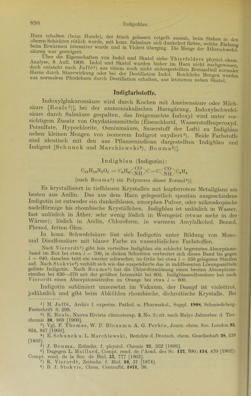 Tndigoblau. Ham erhalten (beim Hunde), der frisch gelassen rotgelb aussah, beim Stehen in den oberen Schichten rötlich wurde, mit konz. Salzsäure sich dunkelrot färbte, welche Färbunv beim Erwärmen intensiver wurde und in Violett überging. Die Menge der Ätherschwefel sauren war gesteigert. 6 loeuweiei- Über die Eigenschaften von Indol und Skatol siehe Thierfelders phvsiol-ehern Analyse 8. Aufl. 1909. Indol und Skatol wurden bisher im Harn nicht nachgewiesen doch entsteht nach Jaffei) aus einem noch nicht sichergestellten Bestandteil normaler Harne durch Saurewirkung oder bei der Destillation Indol. Reichliche Mengen wurden aus normalem Pferdeharn durch Destillation erhalten, aus letzterem neben Skatol. Indigfarbstoffe. Indoxylglukuronsäure wird durch Kochen mit Ameisensäure oder Milch- Sciuie [Reale-)], bei der ammoniakalischen Harngärung, Indoxylschwefel- säure durch Salzsäure gespalten, das freigemachte Indoxyl wird unter vor- sichtigem Zusatz von Oxydationsmitteln (Eisenchlorid, Wasserstoffsuperoxyd, Persulfate, Hypochlorite, Osmiumsäure, Sauerstoff der Luft) zu Indigblau neben kleinen Mengen von isomerem Indigrot oxydiert* 2 3). Beide Farbstoffe sind identisch mit den aus Pflanzenindican dargestellten Indigblau und Indigrot [Schunck und Marchlewski4), ßouma5 * 7 8)]. Indigblau (Indigotin): Ci6Hi0N2Oo = GeH^^^C=C<^® \C6H4 [nach Bouma5) ein Polymeres dieser Formel6)]. Es krystallisiert in tiefblauen Krystallen mit kupferrotem Metallglanz am besten aus Anilin. Das aus dem Harn gelegentlich spontan ausgeschiedene Indigotin ist entweder ein dunkelblaues, amorphes Pulver, oder mikroskopische nadelförmige bis rhombische Kryställchen. Indigblau ist unlöslich in Wasser, fast unlöslich in Äther, sehr wenig löslich in Weingeist (etwas mehr in der Wärme); löslich in Anilin, Chloroform, in warmem Amylalkohol, Benzol, Phenol, fetten Ölen. In konz. Schwefelsäure löst sich Indigotin unter Bildung von Mono- und Disulfonsäure mit blauer Farbe zu wasserlöslichen Farbstoffen. Nach \ ierordt7) gibt fein verteiltes Indigblau ein schlecht begrenztes Absorptions- band im Rot bei etwa / = 700, in dicken Schichten verbreitet sich dieses Band bis gegen l — 640, daneben tritt ein zweiter schwacher, im Grün bei etwa /. = 550 gelegener Streifen auf. Nach Stokvis8) verhält sich wie das suspendierte das in indifferenten Lösungsmitteln gelöste Indigotin. Nach Bouma5) hat die Chloroformlösung einen breiten Absorptions- streifen bei 630—570 mit der größten Intensität bei 605. Indigblausulfonsäure hat nach Vierordt einen Absorptionsstreifen im Orange bei etwa /. = 600. Indigotin sublimiert unzersetzt im Vakuum, der Dampf ist violettrot, ; jodähnlich und gibt beim Abkühlen rhombische, dichroitische Krystalle. Bei D M. Jaffe, Archiv f. experim. Pathol. u. Pharmakol., Suppl. 1908, Schmiedeberg- Festschrift S. 299. 2) E. Reale, Nuova Rivista clinicoterap. 3, No. 5; zit. nach Malys Jahresber. d. Tier- chemie 30, 869 [1900]. 3) Vgl. F. Thomas, W. P. Bloxamu. A. G. Perkin, Journ. chem. Soc. London 05, 824, 847 [1909], 4) E. Schuncku. L. Marchlewski, Berichte d. Deutsch, chem. Gesellschaft 28, 539 [1895]. ®) J. Bouma, Zeitschr. f. physiol. Chemie 27, 352 [1899], °) Dagegen L. Maillard, Compt. rend. de l’Acad. des Sc. 132. Ö90; 134, 470 [1902]; Compt. rend. de la Soc. de Biol. 55, 777 [1903]. 7) K. Vierordt, Zeitschr. f. Biol. 10, 31 [1874]. 8) B. J. Stokvis, Chem. Centralbl. 1871, 36.