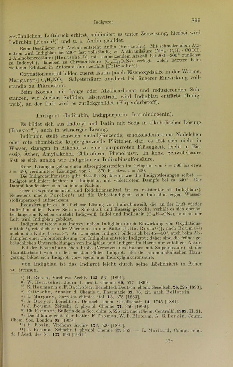 Indigorot. gewöhnlichem Luftdruck erhitzt, sublimiert es unter Zersetzung, hierbei wird Indirubin [Rosin1)] und u. a. Anilin gebildet. Beim Destillieren mit Ätzkali entsteht Anilin (Fritzsche). nit schmeizendem Ätz- natron wird Indigblau bei 200° fast vollständig zu Anthramlsaure (NH, • ■ COOü o Aminobenzoesäure) rHentschel2)], mit schmelzendem Atzkah bei 200—300 zunächst zu “SoxyD) rneben zu Chrysanilsäure (C10H12O,N2) zerlegt, welch letztere beim weiteren Erllitzen in Anthr&nilsäure zerfällt [Fritzsclie )]. Oxydationsmittel bilden zuerst Isatin [auch Eisenoxydsalze in der Wärme, Margary6)] C8H6N02. Salpetersäure oxydiert bei längerer Einwirkung voll- ständig zu Pikrinsäure. Beim Kochen mit Lauge oder Alkalicarbonat und reduzierenden Sub- stanzen, wie Zucker, Sulfiden, Eisenvitriol, wird Indigblau entfärbt (Indig- weiß), an der Luft wird es zurückgebildet (Küpenfarbstoff). Indigrot (Indirubin, Indigpurpurin, Isatinindogenin). Es bildet sich aus Indoxyl und Isatin mit Soda in alkoholischer Lösung [Baeyer6)], auch in wässeriger Lösung. Indirubin stellt schwach metallglänzende, schokoladenbraune Nädelchen oder rote rhombische kupferglänzende Plättchen dar, es löst sich nicht in Wasser, dagegen in Alkohol zu einer purpurroten I lüssigkeit, leicht in Eis- essig, Äther, Amylalkohol, Chloroform, Phenol usw. In konz. Schwefelsäure löst es sich analog wie Indigotin zu Indirubinsulfonsäure. Konz. Lösungen geben einen Absorptionsstreifen im Gelbgrün von X = 590 bis etwa 7. = 450, verdünntere Lösungen von X = 570 bis etwa X = 500. Die Indigrotsulfonsäure gibt dasselbe Spektrum wie die Indigrotlösungen selbst. Indigrot sublimiert leichter als Indigblau, mit violettrotem Dampfe bei ca. 340 . Der Dampf kondensiert sich zu feinen Nadeln. Gegen Oxydationsmittel und Reduktionsmittel ist es resistenter als Indigblau7). Neuestens macht Porclier8) auf die Unbeständigkeit von Indirubin gegen Wasser- stoffsuperoxyd aufmerksam. Reduziert gibt es eine farblose Lösung von Indirubinweiß, die an der Luft wieder Indirubin bildet. Kurze Zeit mit Zinkstaub und Eisessig gekocht, verhält es sich ebenso, bei längerem Kochen entsteht Indigweiß, Indol und Indileucin (C1BH12ON2), und an der Luft wird Indigblau gebildet. Indigrot entsteht aus Indoxyl neben Indigblau durch Einwirkung von Oxydations- mitteln9), reichlicher in der Wärme als in der Kälte [Jaffe, Rosin10)]; nach Bouma11) auch in der Kälte, bei ca. 3°. Am wenigsten Indigrot bildet sich bei 45—50°, auch beim Ab- dampfen einer Chloroformlösung von Indigblau entsteht Indigrot; daher sind die früher ge- bräuchlichen Unterscheidungen von Indigblau und Indigrot im Harne nur zufälliger Natur. Bei der Rosenbachschen Probe (Versetzen des Harnes mit Salpetersäure) ist der Hauptfarbstoff wohl in den meisten Fällen Indigrot. Bei der ammoniakalischen Harn- gärung bildet sich Indigrot vorwiegend aus Indoxylglukuronsäure. Von Indigblau ist das Indigrot leicht durch seine Löslichkeit in Äther zu trennen. B H. Rosin, Virchows Archiv 123, 561 [1891]. 2) W. Hentschel, Journ. f. prakt. Chemie 6(i, 577 [1899]. 3) K. Heumann u.F. Bachofen, Berichted.Deutsch, ehern. Gesellsch. 2G,225[1893]. 4) Fritzsche, Annalen d. Chemie u. Pharmazie 39, 76; zit. nach Beilstein. 6) L. Margary, Gazzetta chimica ital. 13, 375 [1883]. 6) A. Baeyer, Berichte d. Deutsch, ehern. Gesellschaft 14, 1745 [1881]. 7) J. Bouma, Zeitschr. f. physiol. Chemie 27, 350 [1899]. 8) Ch. Porcher, Bulletin de la Soc. cliim. 5,526; zit.nachChem. Centralbl. 1909, II, 31. 9) Die Bildung geht über Isatin: F.Thomas, W. P. Bioxam, A. G. Perkin, Journ. Chem. Soc. London 95 [1909], 10) H. Rosin, Virchows Archiv 123, 520 [1891], n) J. Bouma, Zeitschr. f. physiol. Chemie 27, 353. — L. Maillard, Compt. rend. de l’Acad. des Sc. 132, 990 [1901.] 57*
