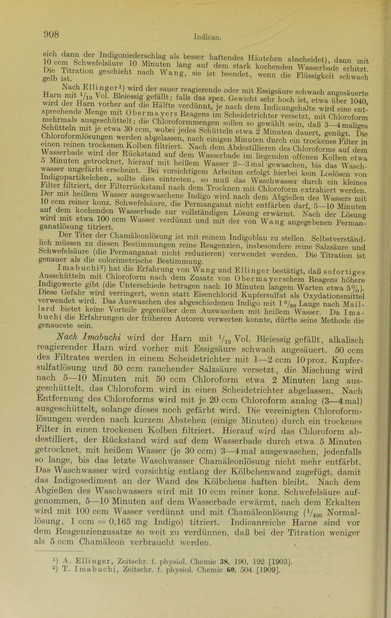 in n,.lan<a der Indigonieder8chlag als besser haftendes Häutchen abscheidet) dann mit 10 ecm Schwefelsäure. 1° Minuten lang auf dem stark kochenden Wasserbädc erhitzt gilb itt geSCUe naCh Wang’ 810 ist Sendet, wenn die Flüssigkeit sch wich Nach Ellingeri) wird der sauer reagierende oder mit Essigsäure schwach angesäuerte I ,;'1/10 Vol Bleiessig gefällt; falls das spez. Gewicht sehr hoch ist, etwa Xr K) M VOrhet;aU1f dle Hiilfte verdünnt, je nach dem Indicangehalte wird elne ent-’ .piechende Menge mit Ober mayers Reagens im Scheidetrichter versetzt mit Chloroform aiisgeschuttelt; die Chloroformmengen sollen so gewählt sein, daß 3-4mahges PMnnf T JG 6tWa 3°, ccm; w?bei jedes Schütteln etwa 2 Minuten dauert, genügt Die raioroformlosungen WelT.de!! ab«e,lassen. nach einigen Minuten durch ein trockenes Filter in einen reinen trockenen Kolben filtriert. Nach dem Abdestillieren des Chloroforms auf dem r tr 01 t<U C der Rückstand auf dem Wasserbade im liegenden offenen Kolben etwa ^ten g^rocknet hierauf mit heißem Wasser 2—3 mal gewaschen, bis das Wasch- wasser ungefärbt erscheint. Bei vorsichtigem Arbeiten erfolgt hierbei kein Loslösen von SffiSert 'der s(Lmuü das Wafchwasser durch ein kleines TW L’t Y m ’ der Filterruckstand nach dem Trocknen mit Chloroform extrahiert werden. 10 ausgewaschene Indigo wird nach dem Abgießen des Wassers mit 0 ccm re nei konz. Schwefelsäure, die Permanganat nicht entfärben darf, 5—10 Minuten ^ ,den‘ kochenden Wasserbade zur vollständigen Lösung erwärmt. Mach der Lösung gfiatl)lfung'ftrimtCCm ^ aSSei‘ verdünnt und mit der von Wang angegebenen Perman- .. , Der Titer der Chamäleonlösung ist mit reinem Indigoblau zu stellen. Selbstverständ- ic müssen zu diesen Bestimmungen reine Reagenzien, insbesondere reine Salzsäure und bchwelelsaure (che Permanganat nicht reduzieren) verwendet werden. Die Titration ist genauer als die colorimetrische Bestimmung. . ^“abuchi2) hat die Erfahrung von Wang und Ellinger bestätigt, daß sofortiges Ausschütteln mit Chloroform nach dem Zusatz von Obermayerschem Reagens höhere Incugowerte gibt (die Unterschiede betragen nach 10 Minuten langem Warten etwa 5%) Diese Gefahr- wird verringert, wenn statt Eisenchlorid Kupfersulfat als Oxydationsmittei verwendet wird. Das Auswaschen des abgeschiedenen Indigo mit 1 °/00 Lauge nach Mail- lard bietet kerne Vorteile gegenüber dem Auswaschen mit heißem Wasser. Da Ima- buchi die Erfahrungen der früheren Autoren verwerten konnte, dürfte seine Methode die genaueste sein. Nach Imabuchi wird der Ham mit l/]0 Vol. Bleiessig gefällt, alkalisch reagierender Harn wird vorher mit Essigsäure schwach angesäuert. 50 ccm des Filtrates werden in einem Scheidetrichter mit 1—2 ccm lOproz. Kupfer- sulfatlösung und 50 ccm rauchender Salzsäure versetzt, die Mischung wird nach 5—10 Minuten mit 50 ccm Chloroform etwa 2 Minuten lang aus- gesclnittelt, das Chloroform wird in einen Scheidetrichter abgelassen. Nach Entfernung des Chloroforms wird mit je 20 ccm Chloroform analog (3—4 mal) ausgeschüttelt, solange dieses noch gefärbt wird. Die vereinigten Chloroform- lösungen werden nach kurzem Abstehen (einige Minuten) durch ein trockenes Filter in einen trockenen Kolben filtriert. Hierauf wird das Chloroform ab- destilliert, der Rückstand wird auf dem Wasserbade durch etwa 5 Minuten getrocknet, mit heißem Wasser (je 30 ccm) 3—4 mal ausgewaschen, jedenfalls so lange, bis das letzte Waschwasser Chamäleonlösung nicht mehr entfärbt. Das Waschwasser wird vorsichtig entlang der Kölbchenwand zugefügt, damit das Indigosediment an der Wand des Kölbchens haften bleibt. Nach dem Abgießen des Waschwassers wird mit 10 ccm reiner konz. Schwefelsäure auf- genommen, 5—10 Minuten auf dem Wasserbade erwärmt, nach dem Erkalten wird mit 100 ccm Wasser verdünnt und mit Chamäleonlösung (l/iüQ Normal- lösung, 1 ccm = 0,165 mg Indigo) titriert. Indicanreiche Harne sind vor dem Reagenzienzusatze so weit zu verdünnen, daß bei der Titration weniger als 5 ccm Chamäleon verbraucht werden. D A. Ellinger, Zeitschr. f. physiol. Chemie 38, 190, 192 [1903].