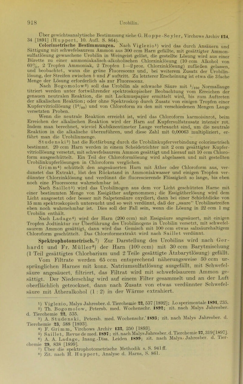 Übe r gewichtsanalytische Bestimmung siehe G. Hoppe-Seyler, Virchows Archiv 124 34 [1891] (Huppert, 10. AufL S. 864). Coloriinetrisclie Bestimmungen. Nach Viglezio1) wird das durch Ansäuern und Sättigung mit schwefelsaurem Ammon aus 300 ccm Harn gefällte, mit gesättigter Ammon- sulfatlösung gewaschene Urobilin in Weingeist gelöst, die gestellte Lösung wird aus einer Bürette zu einer ammoniakalisch-alkoholischen Chlorzinklösung (10 ccm Alkohol von 60%, 2 Tropfen Ammoniak, 2 Tropfen 1—2proz. Chlorzinklösung) zufließen gelassen, und beobachtet, wann die grüne Fluorescenz und, bei weiterem Zusatz der Urobilin- lösung, der Streifen zwischen b und F auftritt. Zu letzterer Erscheinung ist etwa die 3 fache Menge der Lösung erforderlich als zur Fluorescenz. Nach Bogomolow2) soll das Urobilin als schwache Säure mit i/ioo Normallauge titriert werden unter fortwährender spektroskopischer Beobachtung vom Erreichen der genauen neutralen Reaktion, die mit Lackmuspapier ermittelt wird, bis zum Auftreten der alkalischen Reaktion; oder ohne Spektroskop durch Zusatz von einigen Tropfen einer Kupfervitriollösung (1 °/oo) und von Chloroform zu den mit verschiedenen Mengen Lauge versetzten Proben. Wenn die neutrale Reaktion erreicht ist, wird das Chloroform karmoisinrot, beim Erreichen der alkalischen Reaktion wird der Ham auf Kupfersulfatzusatz intensiv rot. Indem man berechnet, wieviel Kubikzentimeter Lauge verbraucht sind, um die neutrale Reaktion in die alkalische überzuführen, und diese Zahl mit 0,00063 multipliziert, er- fährt man die Urobilinmenge. Studenski3) hat die Rotfärbung durch die Urobilinkupferverbindung colorimetrisch bestimmt. 20 ccm Harn werden in einem Scheidetrichter mit 2 ccm gesättigter Kupfer- vitriollösung versetzt, mit schwefelsaurem Ammon gesättigt und hierauf mit 10 ccm Chloro- form ausgeschüttelt. Ein Teil der Chloroformlösung wird abgelassen und mit gestellten Urobilinkupferlösungen in Chloroform verglichen. Grimm4) schüttelt den angesäuerten Harn mit Äther oder Chloroform aus, ver- dunstet das Extrakt , löst den Rückstand in Ammoniakwasser und einigen Tropfen ver- dünnter Chlorzinklösung und verdünnt die fluorescierende Flüssigkeit so lange, bis eben noch eine Fluorescenz wahrnehmbar ist. Nach Saillet5) wird das Urobilinogen aus dem vor Licht geschützten Harne mit einer bestimmten Menge von Essigäther aufgenommen; die Essigätherlösung wird dem Licht ausgesetzt oder besser mit Salpetersäure oxydiert, dann bei einer Schichtdicke von 15 mm spektroskopisch untersucht und so weit verdünnt, daß der „saure“ Urobilinstreifen eben noch wahrnehmbar ist. Dies soll der Fall sein, wenn die Lösung in 22 ccm 1 mg Urobilin enthält. Nach Ladage6) wird der Harn (200 ccm) mit Essigsäure angesäuert, mit einigen Tropfen Jodtinktur zur Überführung des Urobilinogens in Urobilin versetzt, mit schwefel- saurem Ammon gesättigt, dann wird das Gemisch mit 100 ccm etwas salzsäurehaltigem Chloroform geschüttelt. Das Chloroformextrakt wird nach Saillet verdünnt. Spektrophotometrisch.7) Zur Darstellung des Urobilins wird nach Ger- hardt und Fr. Müller8) der Harn (100 ccm) mit 30 ccm Barytmischung (1 Teil gesättigtes Chlorbarium und 2 Teile gesättigte Ätzbarytlösung) gefällt. Vom Filtrate werden 65 ccm entsprechend näherungsweise 50 ccm ur- sprünglichen Harnes mit konz. Natriumsulfatlösung ausgefällt, mit Schwefel- säure angesäuert, filtriert, das Filtrat wird mit schwefelsaurem Ammon ge- sättigt. Der Niederschlag wird auf einem Filter gesammelt und an der Luft oberflächlich getrocknet, dann nach Zusatz von etwas verdünnter Schwefel- säure mit Ätheralkohol (1:2) in der Wärme extrahiert. 1) Viglezio, Malys Jahresber.d. Tierchemie 22, 537 [1892]; Losperimentale 1891, 235. 2) Th. Bogomolow, Petersb. med. Wochenschr. 1892; zit. nach Malys Jahresber. d. Tierchemie 22, 535. 3) A. Studenski, Petersb. med. Wochenschr.' 1893; zit. nach Malys Jahresber. d. Tierchemie 23, 588 [1893]. 4) F. Grimm, Virchows Archiv 132, 250 [1893]. s) Saillet, Revue de med. 1897; zit. naoh Malys Jahresber.d. Tierchemie 27,319(1897]. 6) A. A. Ladage, Inaug.-Diss. Leiden 1899; zit. nach Malys-Jahresber. d. Tier- chemie 29, 838 [1899]. ) Über die spektrophotometrische Methodik s. S. 941 ff. H) Zit. nach H. Huppert, Analyse d. Harns, S. 861.