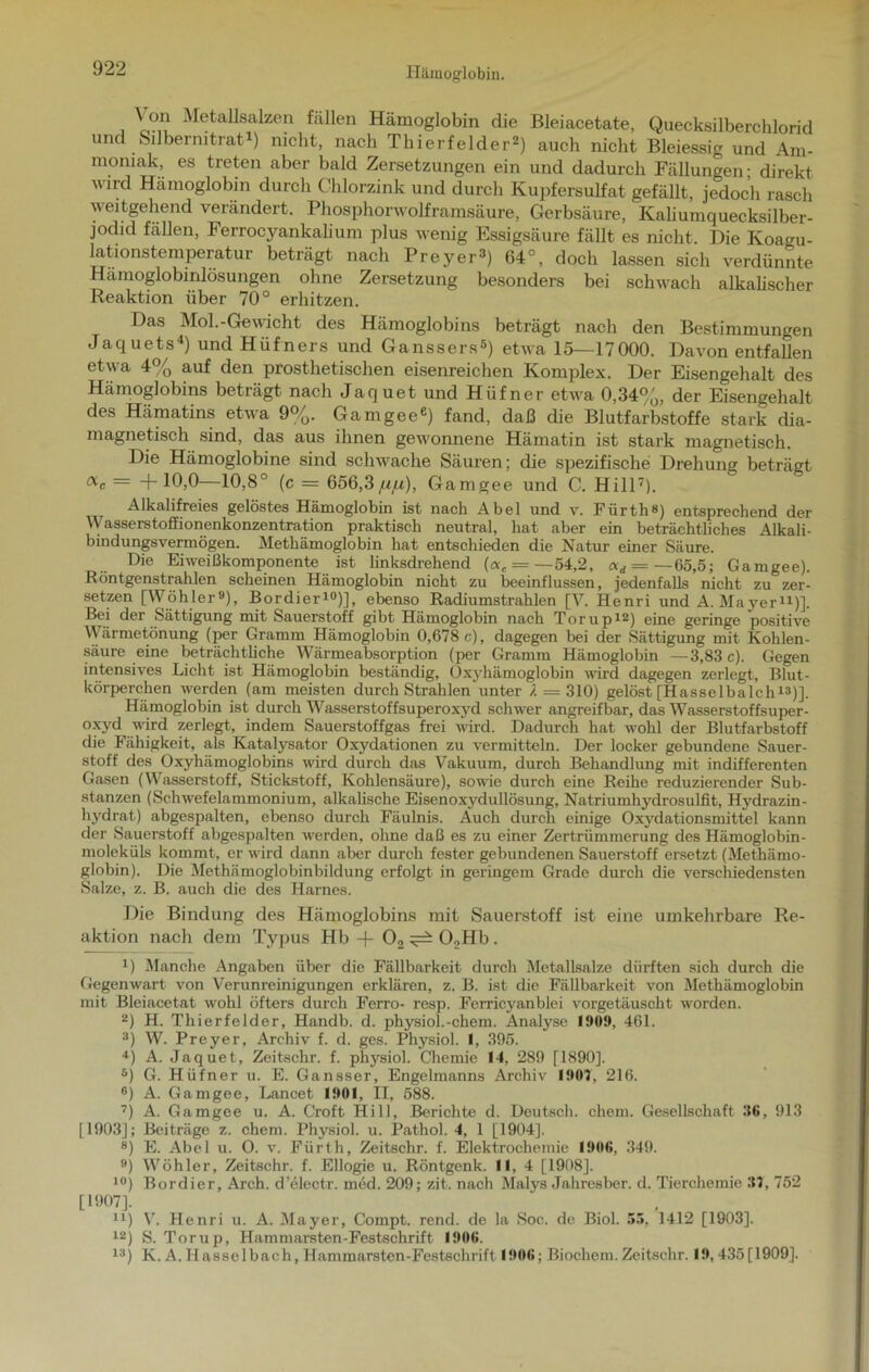 \ on Metallsalzen fallen Hämoglobin die Bleiacetate, Quecksilberchlorid und Silbernitrat1) nicht, nach Thierfelder2) auch nicht Bleiessig und Am- moniak, es treten aber bald Zersetzungen ein und dadurch Fällungen; direkt wird Hämoglobin durch Chlorzink und durch Kupfersulfat gefällt, jedoch rasch weitgehend verändert. Phosphorwolframsäure, Gerbsäure, Kaliumquecksilber- jodid fällen, Ferrocjmnkalium plus wenig Essigsäure fällt es nicht. Die Koagu- lationstemperatur beträgt nach Preyer3) 64°, doch lassen sich verdünnte Hämoglobinlösungen ohne Zersetzung besonders bei schwach alkalischer Reaktion über 70° erhitzen. Das Mol.-Gewicht des Hämoglobins beträgt nach den Bestimmungen Jaquets4) und Hüfners und Ganssers5) etwa 15—17000. Davon entfallen etwa 4% auf den prosthetischen eisenreichen Komplex. Der Eisengehalt des Hämoglobins beträgt nach Jaquet und Hüfner etwa 0,34%, der Eisengehalt des Hämatins etwa 9%. Gamgeee) fand, daß die Blutfarbstoffe stark dia- magnetisch sind, das aus ihnen gewonnene Hämatin ist stark magnetisch. Die Hämoglobine sind schwache Säuren; die spezifische Drehung beträgt ac — +10,0—10,8° (c = 656,3/i/u), Gamgee und C. Hill7). Alkalifreies gelöstes Hämoglobin ist nach Abel und v. Fürth») entsprechend der Wasserstoffionenkonzentration praktisch neutral, hat aber ein beträchtliches Alkali- bindungsvermögen. Methämoglobin hat entschieden die Natur einer Säure. Die Eiweißkomponente ist linksdrehend (ac = —54,2, ocd = — 65,5; Gamgee). Röntgenstrahlen scheinen Hämoglobin nicht zu beeinflussen, jedenfalls nicht zu zer- setzen [Wöhler9), Bordier10)], ebenso Radiumstrahlen [V. Henri und A. Mayer11)]. Bei der Sättigung mit Sauerstoff gibt Hämoglobin nach Torup12) eine geringe positive Wärmetönung (per Gramm Hämoglobin 0,678 c), dagegen bei der Sättigung mit Kohlen- säure eine beträchtliche Wärmeabsorption (per Gramm Hämoglobin —3,83 c). Gegen intensives Licht ist Hämoglobin beständig, Oxyhämoglobin wird dagegen zerlegt, Blut- körperchen werden (am meisten durchstrahlen unter 4 = 310) gelöst[Hasselbalch13)]. Hämoglobin ist durch Wasserstoffsuperoxyd schwer angreifbar, das Wasserstoffsuper- oxyd wird zerlegt, indem Sauerstoffgas frei wird. Dadurch hat wohl der Blutfarbstoff die Fähigkeit, als Katalysator Oxydationen zu vermitteln. Der locker gebundene Sauer- stoff des Oxyhämoglobins wird durch das Vakuum, durch Behandlung mit indifferenten Gasen (Wasserstoff, Stickstoff, Kohlensäure), sowie durch eine Reihe reduzierender Sub- stanzen (Schwefelammonium, alkalische Eisenoxydullösung, Natriumhydrosulfit, Hvdrazin- hydrat) abgespalten, ebenso durch Fäulnis. Auch durch einige Oxydationsmittel kann der Sauerstoff abgespalten werden, ohne daß es zu einer Zertrümmerung des Hämoglobin- moleküls kommt, er wird dann aber durch fester gebundenen Sauerstoff ersetzt (Methämo- globin). Die Methiimoglobinbildung erfolgt in geringem Grade durch die verschiedensten Salze, z. B. auch die des Harnes. Die Bindung des Hämoglobins mit Sauerstoff ist eine umkehrbare Re- aktion nach dem Typus Hb -f- 02^02Hb. 1) Manche Angaben über die Fällbarkeit durch Metallsalze dürften sich durch die Gegenwart von Verunreinigungen erklären, z. B. ist die Fällbarkeit von Methämoglobin mit Bleiacetat wohl öfters durch Ferro- resp. Ferricyanblei vorgetäuscht worden. 2) H. Thierfelder, Handb. d. physiol.-chem. Analyse 1909, 461. 3) W. Preyer, Archiv f. d. ges. Physiol. I, 395. 4) A. Jaquet, Zeitschr. f. physiol. Chemie 14, 289 [1890], 5) G. Hüfner u. E. Gansser, Engelmanns Archiv 1907, 216. 6) A. Gamgee, Lancet 1901, II, 588. 7) A. Gamgee u. A. Croft Hill, Berichte d. Deutsch, ehern. Gesellschaft 30, 913 [1903]; Beiträge z. chem. Physiol. u. Pathol. 4, 1 [1904]. 8) E. Abel u. O. v. Fürth, Zeitschr. f. Elektrochemie 1900, 349. 9) Wöhler, Zeitschr. f. Ellogie u. Röntgenk. II, 4 [1908]. 10) Bordier, Arch. d’eleetr. med. 209; zit. nach Malys Jahresber. d. Tierchemie 37, 752 [1907]. u) V. Henri u. A. Mayer, Compt. rend. de la Soc. de Biol. 55, 1412 [1903]. 12) S. Torup, Hammarsten-Festschrift 1900. 13) K. A. Hasselbach, Hammarsten-Festschrift 1900; Biochem. Zeitschr. 19,435[1909].