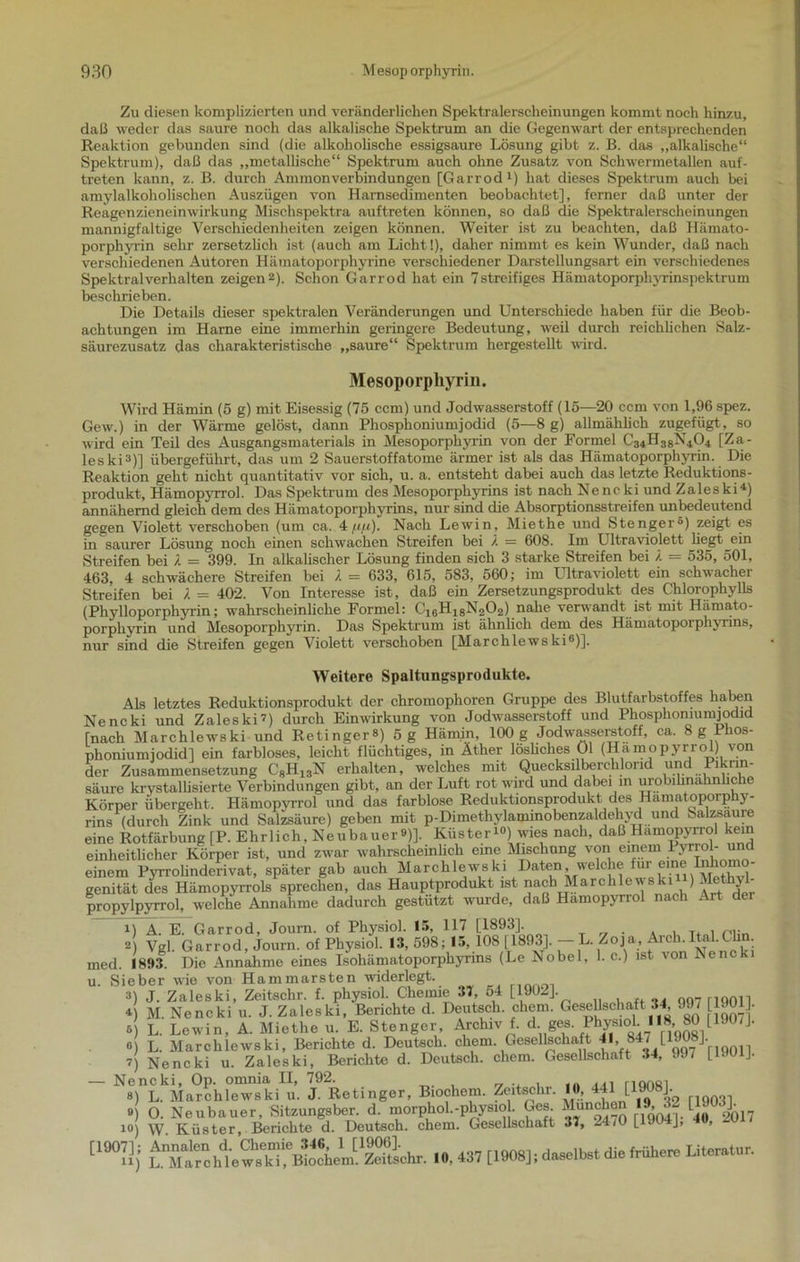 Zu diesen komplizierten und veränderlichen Spektralerscheinungen kommt noch hinzu, daß weder das saure noch das alkalische Spektrum an die Gegenwart der entsprechenden Reaktion gebunden sind (die alkoholische essigsaure Lösung gibt z. ß. das „alkalische“ Spektrum), daß das „metallische“ Spektrum auch ohne Zusatz von Schwermetallen auf- treten kann, z. B. durch Ammonverbindungen [Garrod1) hat dieses Spektrum auch bei amylalkoholisclien Auszügen von Harnsedimenten beobachtet], ferner daß unter der Reagenzieneinwirkung Mischspektra auftreten können, so daß die Spektralerseheinungen mannigfaltige Verschiedenheiten zeigen können. Weiter ist zu beachten, daß Hämato- porphyrin sehr zersetzlich ist (auch am Licht!), daher nimmt es kein Wunder, daß nach verschiedenen Autoren Hämatoporphyrine verschiedener Darstellungsart ein verschiedenes Spektralverhalten zeigen2). Schon Garrod hat ein 7streifiges Hämatoporphyrinspektrum beschrieben. Die Details dieser spektralen Veränderungen und Unterschiede haben für die Beob- achtungen im Harne eine immerhin geringere Bedeutung, weil durch reichlichen Salz- säurezusatz das charakteristische „saure“ Spektrum hergestellt wird. Mesoporphyrin. Wird Hämin (5 g) mit Eisessig (75 ccm) und Jodwasserstoff (15—20 ccm von 1,96 spez. Gew.) in der Wärme gelöst, dann Phosphoniumjodid (5—8 g) allmählich zugefügt, so wird ein Teil des Ausgangsmaterials in Mesoporphyrin von der Formel C34H38X404 [Za- leski3)] übergeführt, das um 2 Sauerstoffatome ärmer ist als das Hämatoporphyrin. Die Reaktion geht nicht quantitativ vor sich, u. a. entsteht dabei auch das letzte Reduktions- produkt, Hämopyrrol. Das Spektrum des Mesoporphyrins ist nach Nencki und Zaleski4) annähernd gleich dem des Hämatoporphyrins, nur sind die Absorptionsstreifen unbedeutend gegen Violett verschoben (um ca. 4 fifi). Nach Lewin, Miethe und Stenger0) zeigt es in saurer Lösung noch einen schwachen Streifen bei X = 608. Iin Ultraviolett liegt ein Streifen bei X = 399. In alkalischer Lösung finden sich 3 starke Streifen bei I = 535, 501, 463, 4 schwächere Streifen bei / = 633, 615, 583, 560; im Ultraviolett ein schwacher Streifen bei X = 402. Von Interesse ist, daß ein Zersetzungsprodukt des Chlorophylls (Phylloporphyrin; wahrscheinliche Formel: üi8H^ 8 N) nahe verwandt ist mit Hämato- porphyrin und Mesoporphyrin. Das Spektrum ist ähnlich dem des Hämatoporphyrins, nur sind die Streifen gegen Violett verschoben [Marchlewski6)]. Weitere Spaltungsprodukte. Als letztes Reduktionsprodukt der chromophoren Gruppe des Blutfarbstoffes haben Nencki und Zaleski’) durch Einwirkung von Jodwasserstoff und Phosphoniumjodid [nach Marchlewski und Retinger») 5 g Hämin, 100 g Jodwasserstoff, ca. 8 g Phos- phoniumjodid] ein farbloses, leicht flüchtiges, in Äther lösliches 01 (Hämopyrrol) von der Zusammensetzung C8H1SN erhalten, welches mit Quecksilberchlorid und Pikrin- säure krystallisierte Verbindungen gibt, an der Luft rot wird und dabei in urobilinahnliche Körper übergeht, Hämopyrrol und das farblose Reduktionsprodukt des Hamatoporphy- rins (durch Zink und Salzsäure) geben mit p-Dimethylaminobenzaldehyd und Salzsaure eine Rotfärbung [P. Ehrlich, Neubauer»)]. Küster1») wies nach, daß Hämopyrrol kein einheitlicher Körper ist, und zwar wahrscheinlich eine Mischung von einem Iyrrol- unc einem Pyrrolinderivat, später gab auch Marchlewski Daten, welche für eine InHon o- genität des Hämopyrrols sprechen, das Hauptprodukt ist nach Marchlewski ) Methyl- propylpyrrol, welche Annahme dadurch gestützt wurde, daß Hämopyrrol nach Art dei 1) A. E. Garrod, Joura. of Physiol. 15, 117 [1893]. . , T. , 2) Vgl Garrod, Journ. of Physiol. 13,598; 15, 108 [1893].—L. Zoja, Arch.Itol.Ch . med. 1893. Die Annahme eines Isoliämatoporphyrins (Le Nobel, 1. c.) ist von Nencki u. Sieber wie von Hammarsten widerlegt. 3) J. Zaleski, Zeitschr. f. physiol. Chemie 37, 54 [1902] * M. Nencki u. J. Zaleski, Berichte d. Deutsch, ehern. Gesellschaft 34, 99 901 . » L. Lewin, A. Miethe u. E. Stenger, Archiv . d ges. ‘ «) L. Marchlewski, Berichte d. Deutsch, ehern Gesellschaft 4', 847 I ?) Nencki u. Zaleski, Berichte d. Deutsch, ehern. Gesellschaft 34, 997 [U01J. — Nencki, Op. omnia II, /92. aai nooftl 8) L. Marchlewski u. J. Retinger, Biockem. Zeitschr. 10, 441 [1908J. ») O. Neubauer, Sitzungsber. d. morphol.-physio . Ges München 1V3- []02o17 10) W Küster, Berichte d. Deutsch, ehern. Gesellschaft 37, -4/0 [ J J, , ÄM.SSfÄi'Ähr. ,0. 437 [1908]; daselbst die frühere Literatur.