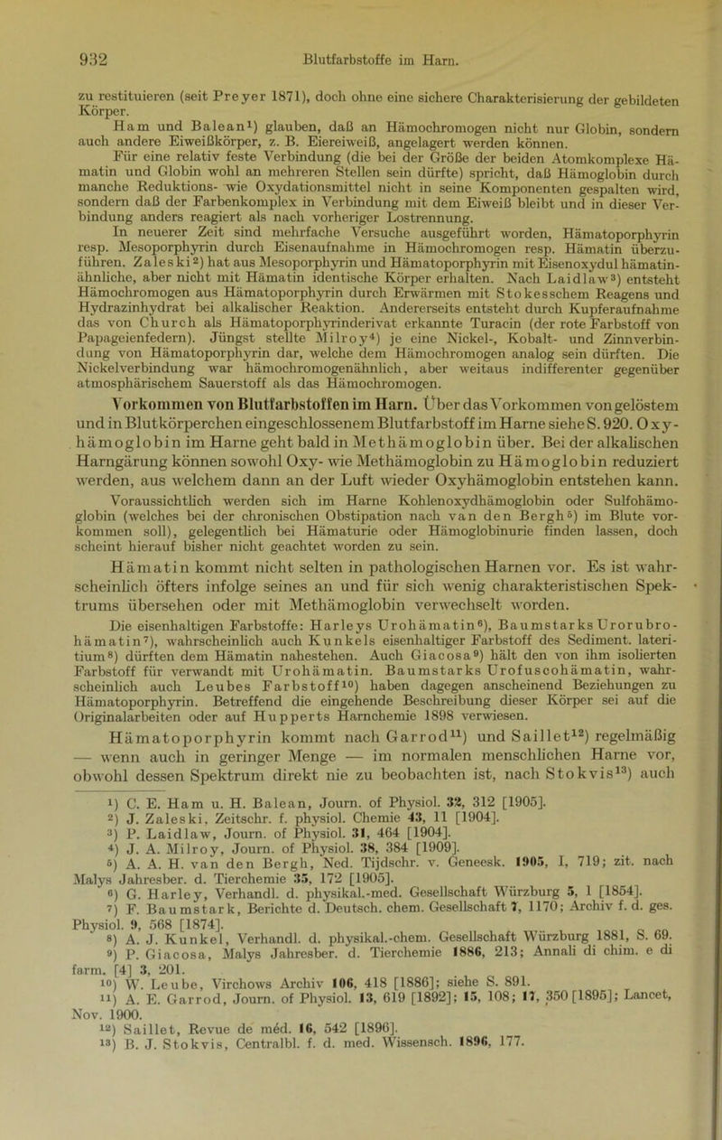 zu restituieren (seit Preyer 1871), doch ohne eine sichere Charakterisierung der gebildeten Körper. Ham und Balean1) glauben, daß an Hämochromogen nicht nur Globin, sondern auch andere Eiweißkörper, z. B. Eiereiweiß, angelagert werden können. Für eine relativ feste Verbindung (die bei der Größe der beiden Atomkomplexe Hä- matin und Globin wohl an mehreren Stellen sein dürfte) spricht, daß Hämoglobin durch manche Reduktions- wie Oxydationsmittel nicht in seine Komponenten gespalten wird, sondern daß der Farbenkomplex in Verbindung mit dem Eiweiß bleibt und in dieser Ver- bindung anders reagiert als nach vorheriger Lostrennung. In neuerer Zeit sind mehrfache Versuche ausgeführt worden, Hämatoporphyrin resp. Mesoporphyrin durch Eisenaufnahme in Hämochromogen resp. Hämatin überzu- führen. Zaleski2) hat aus Mesoporphyrin und Hämatoporphyrin mit Eisenoxydul hämatin- ähnliche, aber nicht mit Hämatin identische Körper erhalten. Nach Laidlaw3) entsteht Hämochromogen aus Hämatoporphyrin durch Erwärmen mit Stokesschem Reagens und Hydrazinhydrat bei alkalischer Reaktion. Andererseits entsteht durch Kupferaufnahme das von Church als Hämatoporphyrinderivat erkannte Turacin (der rote Farbstoff von Papageienfedern). Jüngst stellte Milroy4) je eine Nickel-, Kobalt- und Zinnverbin- dung von Hämatoporphyrin dar, welche dem Hämochromogen analog sein dürften. Die Nickelverbindung war hämochromogenähnlich, aber weitaus indifferenter gegenüber atmosphärischem Sauerstoff als das Hämochromogen. Vorkommen von Blutfarbstoffen im Harn, Über das Vorkommen von gelöstem und in Blutkörperchen eingeschlossenem Blutfarbstoff im Harne siehe S. 920. Oxy- hämoglobin im Harne geht bald in Methämoglobin über. Bei der alkalischen Harngärung können sowohl Oxy- wie Methämoglobin zu Hämoglobin reduziert werden, aus welchem dann an der Luft wieder Oxyhämoglobin entstehen kann. Voraussichtlich werden sich im Harne Kohlenoxydhämoglobin oder Sulfohämo- globin (welches bei der chronischen Obstipation nach van den Bergh5) im Blute Vor- kommen soll), gelegentlich bei Hämaturie oder Hämoglobinurie finden lassen, doch scheint hierauf bisher nicht geachtet worden zu sein. Hämatin kommt nicht selten in pathologischen Harnen vor. Es ist wahr- scheinlich öfters infolge seines an und für sich wenig charakteristischen Spek- trums übersehen oder mit Methämoglobin verwechselt worden. Die eisenhaltigen Farbstoffe: Harleys Urohämatin6), Baumstar ks Urorubro- hämatin7), wahrscheinlich auch Kunkels eisenhaltiger Farbstoff des Sediment, lateri- tium8) dürften dem Hämatin nahestehen. Auch Giacosa9) hält den von ihm isolierten Farbstoff für verwandt mit Urohämatin. Baumstarks Urofuscohämatin, wahr- scheinlich auch Leubes Farbstoff10) haben dagegen anscheinend Beziehungen zu Hämatoporphyrin. Betreffend die eingehende Beschreibung dieser Körper sei auf die Originalarbeiten oder auf Hupperts Harnchemie 1898 verwiesen. Hämatoporphyrin kommt nach Garrod11) und Saillet12) regelmäßig — wenn auch in geringer Menge — im normalen menschlichen Harne vor, obwohl dessen Spektrum direkt nie zu beobachten ist, nach Stokvis13) auch U C. E. Ham u. H. Balean, Journ. of Physiol. 32, 312 [1905]. 2) J. Zaleski, Zeitschr. f. physiol. Chemie 43, 11 [1904], 3) P. Laidlaw, Joum. of Physiol. 31, 464 [1904], 4) J. A. Milroy, Journ. of Physiol. 38, 384 [1909]. 5) A. A. H. van den Bergh, Ned. Tijdschr. v. Geneesk. 1905, I, 719; zit. nach Malys Jahresber. d. Tierchemie 35, 172 [1905]. ®) G. Harley, Verhandl. d. physikal.-med. Gesellschaft Würzburg 5, 1 [1854]. 7) F. Baumstark, Berichte d. Deutsch, ehern. Gesellschaft 7, 1170; Archiv f. d. ges. Physiol. 9, 568 [1874], «) A. J. Kunkel, Verhandl. d. physikal.-chem. Gesellschaft Würzburg 1881, S. 69. 9) p. Giacosa, Malys Jahresber. d. Tierchemie 1886, 213; Annali di chim. e di farm. [4] 3, 201. 10) W. Leube, Virchows Archiv 106, 418 [1886]; siehe S. 891. u) A. E. Garrod, Journ. of Physiol. 13, 619 [1892]; 15, 108; 17, 350 [1895]; Lancet, Nov. 1900. 12) Saillet, Revue de m6d. 16, 542 [1896]. 13) B. J. Stokvis, Centralbl. f. d. med. Wissensch. 1896, 177.