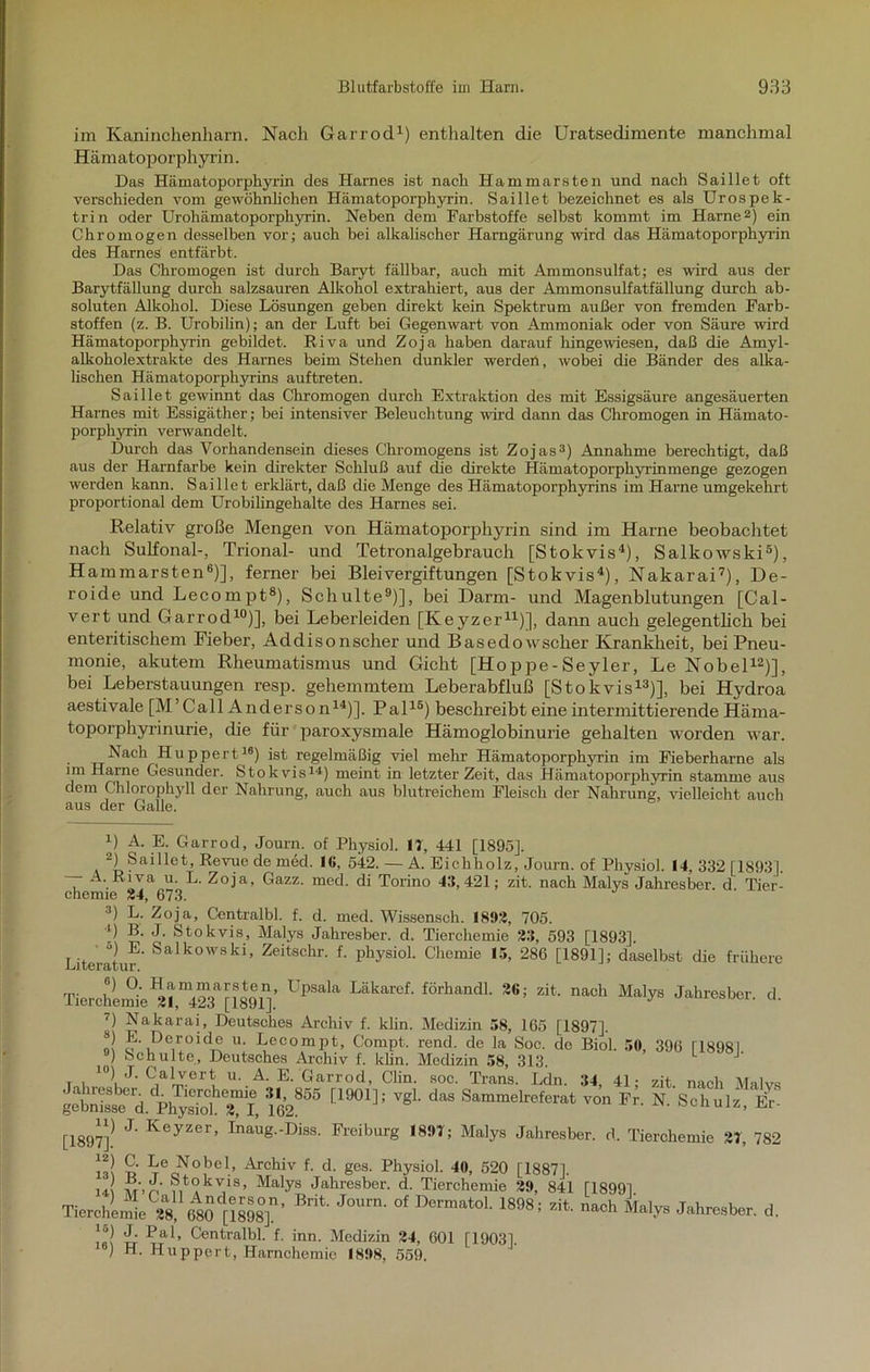 im Kaninchen harn. Nach Garrod1) enthalten die Uratsedimente manchmal Hämatoporphyrin. Das Hämatoporphyrin des Harnes ist nach Hammarsten und nach Saillet oft verschieden vom gewöhnlichen Hämatoporphyrin. Saillet bezeichnet es als Urospek- trin oder Urohämatoporphyrin. Neben dem Farbstoffe selbst kommt im Harne2) ein Chromogen desselben vor; auch bei alkalischer Harngärung wird das Hämatoporphyrin des Harnes entfärbt. Das Chromogen ist durch Baryt fällbar, auch mit Ammonsulfat; es wird aus der Barytfällung durch salzsauren Alkohol extrahiert, aus der Ammonsulfatfällung durch ab- soluten Alkohol. Diese Lösungen geben direkt kein Spektrum außer von fremden Farb- stoffen (z. B. Urobilin); an der Luft bei Gegenwart von Ammoniak oder von Säure wird Hämatoporphyrin gebildet. Riva und Zoja haben darauf hingewiesen, daß die Amyl- alkoholextrakte des Harnes beim Stehen dunkler werdet!, wobei die Bänder des alka- lischen Hämatoporphyrins auftreten. Saillet gewinnt das Chromogen durch Extraktion des mit Essigsäure angesäuerten Harnes mit Essigäther; bei intensiver Beleuchtung wird dann das Chromogen in Häruato- porplyrrin verwandelt. Durch das Vorhandensein dieses Chromogens ist Zojas3) Annahme berechtigt, daß aus der Harnfarbe kein direkter Schluß auf die direkte Hämatoporphyrimnenge gezogen werden kann. Saillet erklärt, daß die Menge des Hämatoporphyrins im Harne umgekehrt proportional dem Urobilingehalte des Harnes sei. Relativ große Mengen von Hämatoporphyrin sind im Harne beobachtet nach Sulfonal-, Trional- und Tetronalgebrauch [Stokvis4), Salkowski5), Hammarsten6)], ferner bei Bleivergiftungen [Stokvis4), Nakarai7), De- roide und Lecompt8), Schulte9)], bei Darm- und Magenblutungen [Cal- vert und Garrod10)], bei Leberleiden [Keyzer11)], dann auch gelegentlich bei enteritiscliem Fieber, Addisonscher und Basedowscher Krankheit, bei Pneu- monie, akutem Rheumatismus und Gicht [Hoppe-Seyler, Le Nobel12)], bei Leberstauungen resp. gehemmtem Leberabfluß [Stokvis13)], bei Hydroa aestivale [M’Call Anderson14)]. Pal15) beschreibt eine intermittierende Häma- toporphyrinurie, die für paroxysmale Hämoglobinurie gehalten worden war. Nach Huppert16) ist regelmäßig viel mehr Hämatoporphyrin im Fieberharne als im Harne Gesunder. Stokvis14) meint in letzter Zeit, das Hämatoporphyrin stamme aus dem Chlorophyll der Nahrung, auch aus blutreichem Fleisch der Nahrung, vielleicht auch aus der Galle. x) A. E. Garrod, Journ. of Physiol. IT, 441 [1895]. 2) Saillet, Revue de med. 1«. 542. — A. Eichholz, Journ. of Physiol. 14, 332 [1893]. — A. Riva u. L. Zoja, Gazz. med. di Torino 43,421; zit. nach Malys Jahresber. d' Tier- chemie 84, 673. 3) L. Zoja, Centralbl. f. d. med. Wissensch. 1898, 705. 4) B. J. Stokvis, Malys Jahresber. d. Tierchemie 33, 593 [1893]. Literatur Salkowski’ Zeitschr- f- physiol. Chemie 15, 286 [1891]; daselbst die frühere Tierchemie[1891]’ Läkaref' förhandk zit nach Malys Jahresber. d. 7) Nakarai, Deutsches Archiv f. klin. Medizin 38, 165 [1897], o! Q'iDe.x°ld^ U' L®00111?*. Compt. rend. de la Soc. de Biol. 5«, 396 U898I. 9) Schulte, Deutsches Archiv f. khn. Medizin 58, 313. 10) J. Calvert u. A. E. Garrod, Clin. soc. Trans. Ldn. 34 41- zit nach TVTnlva getn^d Ph^TotTl, 162855 [19°1]; VgL Sammekeferafc ™ N.'Sehulz/lir- [1897]! J' KeyZer’ ^^g-ßiss. Freiburg 1897; Malys Jahresber. d. Tierchemie 37, 782 Tei?°,be1’ Archiv f- d- ges- Physiol. 40, 520 [18871 in M-n ‘?,t(?kv,IS’ Ma*ys Jahresber. d. Tierchemie 39, 841 [1899] Tierchü *8. 680''[1898°]’ J°Urn' °f Dermat°L 1898zit nach Mal78 Jahresber. d. In! ü ^a*> ^entralbl. f. inn. Medizin 34, 601 [1903] ) H. Huppert, Harnchemie 1898, 559.