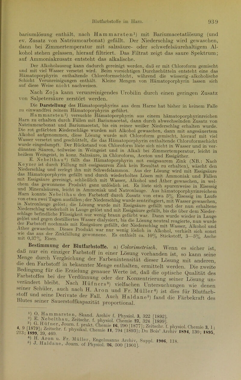 bariumlösung enthält, nach Hammarsten1) mit Bariumacetatlösung (und ev. Zusatz von Natriumcarbonat) gefällt. Der Niederschlag wird gewaschen, dann bei Zimmertemperatur mit Salzsäure- oder schwefelsäurehaltigem Al- kohol stehen gelassen, hierauf filtriert. Das Filtrat zeigt das saure Spektrum; auf Ammoniakzusatz entsteht das alkalische. Der Alkoholauszug kann dadurch gereinigt werden, daß er mit Chloroform gemischt und mit viel Wasser versetzt wird. Beim vorsichtigen Durchschiittein entsteht eine das Hämatoporphyrin enthaltende Chloroformschicht, während die wässerig -alkoholische Schicht Verunreinigungen enthält. Kleine Mengen von Hämatoporphyrin lassen sich auf diese Weise nicht nachweisen. Nach Zoja kann verunreinigendes Urobilin durch einen geringen Zusatz von Salpetersäure zerstört werden. Die Darstellung des Hämatoporphyrins aus dem Harne hat bisher in keinem Falle zu einwandfrei reinem Hämatoporphyrin geführt. Hammarsten1) versuchte Hämatoporphyrin aus einem hämatoporphyrinreichen Harn zu erhalten durch Fällen mit Bariumacetat, dann durch abwechselnden Zusatz von Natriumcarbonat und Bariumacetat, bis ein reiner weißer Niederschlag erhalten wurde. Die rot gefärbten Niederschläge wurden mit Alkohol gewaschen, dann mit angesäuertem Alkohol aufgenommen, diese Lösung wurde mit Chloroform gemischt, hierauf mit viel Wasser versetzt und geschüttelt, die das Hämatoporphyrin enthaltende Chloroformschicht wurde eingedampft. Der Rückstand von Chloroform löste sich nicht in Wasser und in ver- dünnten Säuren, teilweise in Weingeist und in Alkali bei Zimmertemperatur, leicht in heißem Weingeist, in konz. Salzsäure, in Chloroform, Aceton und Essigäther. E. Nebelthau2) fällt das Hämatoporphyrin mit essigsaurem Zink (NB.: Nach Keyzer ist durch Fällung mit essigsaurem Zink kein Resultat zu erhalten), wäscht den Niederschlag und zerlegt ihn mit Schwefelammon. Aus der Lösung wird mit Essigsäure das Hämatoporphyrin gefällt und durch wiederholtes Lösen mit Ammoniak und Fällen mit Essigsäure gereinigt, schließlich mit Wasser, Alkohol und Äther gewaschen, in wel- chem das gewonnene Produkt ganz unlöslich ist. Es löste sich spurenweise in Eisessig und Mineralsäuren, leicht in Ammoniak und Natronlauge. Aus hämatoporphyrinreichem Harn konnte Nebelthau den Farbstoff durch Zusatz von etwa 5% Eisessig im Laufe von etwa zwei Tagen ausfällen; der Niederschlag wurde zentrifugiert, mit Wasser gewaschen, in Natronlauge gelost; che Losung wurde mit Essigsäure gefällt und der nun erhaltene Niederschlag wiederholt in Lauge gelöst und mit Essigsäure gefällt, bis die über dem Nieder- schlage befindliche Flüssigkeit nur wenig braun gefärbt war. Dann wurde wieder in Lauge gelost und gegen destilliertes Wasser dialysiert, bis die Lösung neutral reagierte, nun wurde dei Farbstoff nochmals mit Essigsäure gefällt, der Niederschlag mit Wasser, Alkohol und W I!rien 7'^rii8 Produkt war nur wenig löslich in Alkohol, verhielt sich sonst mh 0 37 %S Eisen^inkfa Ung gewonnene’ Es enthielt ca. 10% Stickstoff, 3—5% Asche Bestimmung der Blutfarbstoffe, a) Colorimetrisch. Wenn es sicher ist daß nur ein einziger Farbstoff in einer Lösung vorhanden ist, so kann seine Menge durch Vergleichung der Farbenintensität dieser Lösung mit anderen, che den Farbstoff in bekannter Menge enthalten, ermittelt werden. Die zweite Bedingung für die Erzielung genauer Werte ist, daß die optische Qualität des ai bstoffes bei der Verdünnung oder der Konzentrierung seiner Lösung un- veiändert bleibt. Nach Hüfners3) vielfachen Untersuchungen wie denen semer Schüler, auch nach H. Aron und Fr. Müller4) ist dies für Blutfarb- stoff und seine Derivate der Fall. Auch Haldane3) fand die Färbekraft des Blutes seiner Sauerstoffkapazität proportional. J t?' hammarsten, Skand. Archiv f. Physiol. 3, 322 [18921. 3{ p Hebolthau, Zeitschr. f. physiol. Chemie 27, 324 [18991 4 9 riSTQi J?Uru' f-.,prfkt- Chemie I«, 290 [1877]; Zeitschr. f. physiol. Chemie 3 1 ■ iiSWhtm P y Chemic  704 £1893J; Du Bois’ l1' r,°,ri u- P'r- Müller, Engelmanns Archiv, Supp] 1906, 118. ) J. Ilaldane, Journ. of Physiol. 26, 500 [1901],