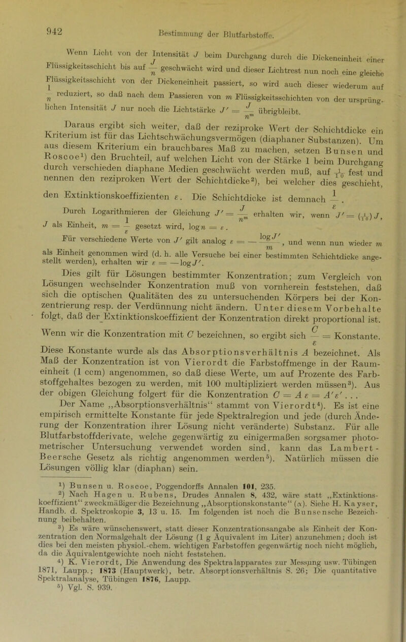 042 Wenn Licht von der Intensität J beim Durchgang durch die Dickeneinheit einer Flussigkeiteschicht bis auf — geschwächt wird und dieser Lichtrest nun noch eine gleiche Flussigkeitsschicht von der Dickeneinheit passiert, so wird auch dieser wiederum auf n reduziert> 80 claß nach dem Passieren von m Flüssigkeitsschichten von der ursprüng- lichen Intensität J nur noch die Lichtstärke J' = — übrigbleibt. Daraus ergibt sich weiter, daß der reziproke Wert der Schichtdicke ein Kriterium ist für das Lichtschwächungsvermögen (diaphaner Substanzen) Um aus diesem Kriterium ein brauchbares Maß zu machen, setzen B unsen und Koscoe ) den Bruchteil, auf welchen Licht von der Stärke 1 beim Durchgang durch verschieden diaphane Medien geschwächt werden muß, auf -A fest und nennen den reziproken Wert der Schichtdicke2), bei welcher dies geschieht, den Extinktionskoeffizienten r. Die Schichtdicke ist demnach —. r g Durch Logarithmieren der Gleichung ./'= ~ erhalten wir, wenn ,/' = (*) J, J als Einheit, m = — gesetzt wird, log» = e. Für verschiedene Werte von J' gilt analog e = — > und wenn nun wieder m als Emhmt genommen wird (d. h. alle Versuche bei einer bestimmten Schichtdicke ange- stellt werden), erhalten wir e = —log J'. 6 Dies gilt für Lösungen bestimmter Konzentration; zum Vergleich von Lösungen wechselnder Konzentration muß von vornherein feststehen, daß sich die optischen Qualitäten des zu untersuchenden Körpers bei der Kon- zentrierung resp. der Verdünnung nicht ändern. Unter diesem Vorbehalte folgt, daß der Extinktionskoeffizient der Konzentration direkt proportional ist. o Y\ enn wir die Konzentration mit C bezeichnen, so ergibt sich — = Konstante. e Diese Konstante wurde als das Absorptionsverhältnis A bezeichnet. Als Maß der Konzentration ist von Vierordt die Farbstoff menge in der Raum- einheit (1 ccm) angenommen, so daß diese Werte, um auf Prozente des Farb- stoffgehaltes bezogen zu werden, mit 100 multipliziert werden müssen* 2 3). Aus der obigen Gleichung folgert für die Konzentration C = A e — A'e' . . . Der Name „Absorptionsverhältnis“ stammt von Vierordt4). Es ist eine empirisch ermittelte Konstante für jede Spektralregion und jede (durch Ände- rung der Konzentration ihrer Lösung nicht veränderte) Substanz. Für alle Blutfarbstoffderivate, welche gegenwärtig zu einigermaßen sorgsamer photo- metrischer Untersuchung verwendet worden sind, kann das Lambert- Beersche Gesetz als richtig angenommen werden5). Natürlich müssen die Lösungen völlig klar (diaphan) sein. U Bunsen u. Roscoe, Poggendorlfs Annalen 101, 235. 2) Nach Hagen u. Rubens, Drudes Annalen 8, 432, wäre statt „Extinktions- koeffizient“ zweckmäßiger die Bezeichnung „Absorptionskonstante“ («). Siehe H. Kayser, Handb. d. Spektroskopie 3, 13 u. 15. Im folgenden ist noch die Bunscnsche Bezeich- nung beibehalten. 3) Es wäre wünschenswert, statt dieser Konzentrationsangabe als Einheit der Kon- zentration den Normalgehalt der Lösung (1 g Äquivalent im Liter) anzunehmen; doch ist dies bei den meisten physiol.-ehern, wuchtigen Farbstoffen gegenwärtig noch nicht möglich, da die Äquivalentgewichte noch nicht feststehen. 4) K. Vierordt, Die Anwendung des Spektralapparates zur Messung usw. Tübingen 1871, Laupp.; 1813 (Hauptwerk), betr. Absorptionsverhältnis S. 26; Die quantitative Spektralanalyse, Tübingen 187(i, Laupp. 5) Vgl. S. 939.