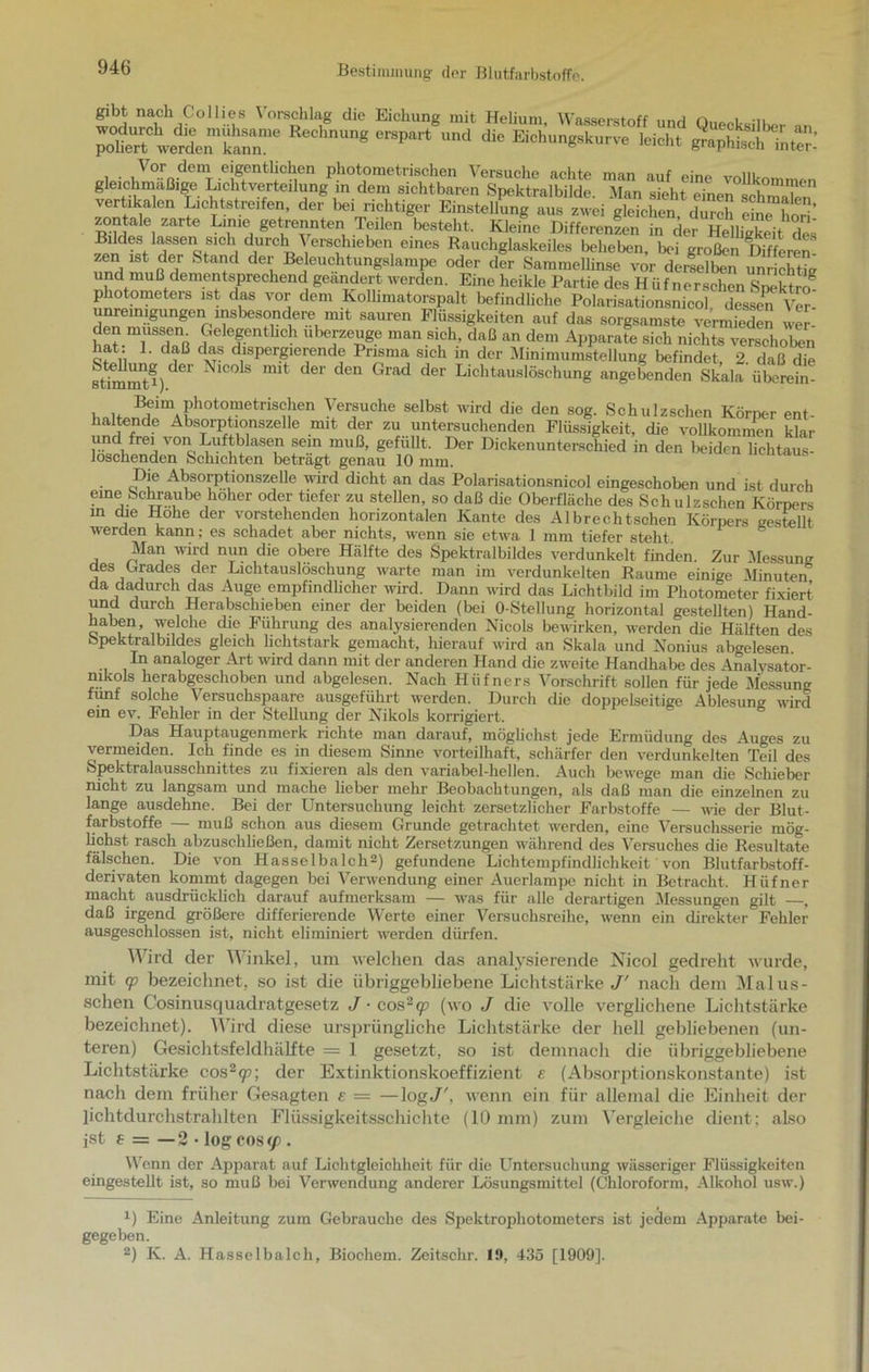 gibt nach Collies Vorschlag die Eichung mit Helium Wasserstoff nnri i 3RSÄ “**“* ^ “d d‘C leid,, ätÄS Vor dem eigentlichen photometrischen Versuche achte man auf nm„ vSkTlcmf ^.Cl'tvefrtdh;ng ,in det1' sichtbaren Spektralbilde. Man sieht einen chm“ vertikalen Lichtstreifen, der hei richtiger Einstellung aus zwei gleichen durch Schorf zontale zarte Lime getrennten Teilen besteht. Kleine Differenzen in der Helligkeit des Bildes lassen sich durch Verschieben eines Rauchglaskeiles beheben, bei großen Düften zen ist der Stand der Beleuchtungslampe oder der Sammellinse vor de selben unrichfo und muß dementsprechend geändert werden. Eine heikle Partie des Hiifnerschen Spektro® photometers ist das vor dem Kollimatorspalt befindliche Polarisationsnicol dessen Ver unremigungen insbesondere mit sauren Flüssigkeiten auf das sorgsamste vermieden wer den müssen Gelegentlich uberzeuge man sich, daß an dem Apparate sich nichts verschoben hat: 1. daß das dispergierende Prisma sich in der Minimumstellung befindet 2 daß die stimmt®) mit d6r den Glad der Liehtauslöschung angebenden Skala flhSefa! i u B,eiml3hot°metrischen Versuche selbst wird die den sog. Schulzschen Körper ent- haltende Absorptionszellc mit der zu untersuchenden Flüssigkeit, die vollkommen klar und frei von Luftblasen sein muß, gefüllt. Der Dickenunterschied in den beiden lichtaus- loschenden Schichten beträgt genau 10 mm. Die Absorptionszelle wird dicht an das Polarisationsnicol eingeschoben und ist durch eine Schraube hoher oder tiefer zu stellen, so daß die Oberfläche des Schulzschen Körpers in die Hohe der vorstehenden horizontalen Kante des Albrechtschen Körpers gestellt werden kann; es schadet aber nichts, wenn sie etwa 1 mm tiefer steht. Man wird nun die obere Hälfte des Spektralbildes verdunkelt finden. Zur Messung des Grades der Lichtauslöschung warte man im verdunkelten Raume einige Minuten da dadurch das Auge empfindlicher wird. Dann wird das Lichtbild im Photometer fixiert und durch Herabschieben einer der beiden (bei O-Stellung horizontal gestellten) Hand- haben, welche die Führung des analysierenden Nicols bewirken, werden die Hälften des bpektralbildes gleich lichtstark gemacht, hierauf wird an Skala und Nonius abgelesen In analoger Art wird dann mit der anderen Hand die zweite Handhabe des Analysator- mkols herabgeschoben und abgelesen. Nach Hüfners Vorschrift sollen für jede Messung fünf solche Versuchspaare ausgeführt werden. Durch die doppelseitige Ablesung wird ein ev. Fehler in der Stellung der Nikols korrigiert. Das Hauptaugenmerk richte man darauf, möglichst jede Ermüdung des Auges zu vermeiden. Ich finde es in diesem Sinne vorteilhaft, schärfer den verdunkelten Teil des Spektralausschnittes zu fixieren als den variabel-hellen. Auch bewege man die Schieber nicht zu langsam und mache lieber mehr Beobachtungen, als daß man die einzelnen zu lange ausdehne. Bei der Untersuchung leicht zersetzlicher Farbstoffe — wie der Blut- farbstoffe — muß schon aus diesem Grunde getrachtet werden, eine Versuchsserie mög- lichst rasch a,bzuschließen, damit nicht Zersetzungen während des Versuches die Resultate fälschen. Die von Hasselba Ich1 2) gefundene Lichtempfindlichkeit von Blutfarbstoff- derivaten kommt dagegen bei Verwendung einer Auerlampe nicht in Betracht. Hüfner macht ausdrücklich darauf aufmerksam — was für alle derartigen Messungen gilt —, daß irgend größere differierende Werte einer Versuchsreihe, wenn ein direkter Fehler ausgeschlossen ist, nicht eliminiert werden dürfen. Wird der Winkel, um welchen das analysierende Nicol gedreht wurde, mit cp bezeichnet, so ist die übriggebliebene Lichtstärke J' nach dem Malus- schen Cosinusquadratgesetz J ■ cos2(p (wo J die volle verglichene Lichtstärke bezeichnet). Wird diese ursprüngliche Lichtstärke der hell gebliebenen (un- teren) Gesichtsfeldhälfte = 1 gesetzt, so ist demnach die übriggebliebene Lichtstärke cos2<p; der Extinktionskoeffizient e (Absorptionskonstante) ist nach dem früher Gesagten s — —logJ', wenn ein für allemal die Einheit der lichtdurchstrahlten Flüssigkeitsschichte (10 mm) zum Vergleiche dient; also ist t = — 2 • log cos(f . Wenn der Apparat auf Lichtgleichheit für die Untersuchung wässeriger Flüssigkeiten eingestellt ist, so muß bei Verwendung anderer Lösungsmittel (Chloroform, Alkohol usw.) 1) Eine Anleitung zum Gebrauche des Spektrophotometers ist jedem Apparate bei- gegeben. 2) K. A. Hasselbalch, Biochem. Zeitschr. 19, 435 [1909].