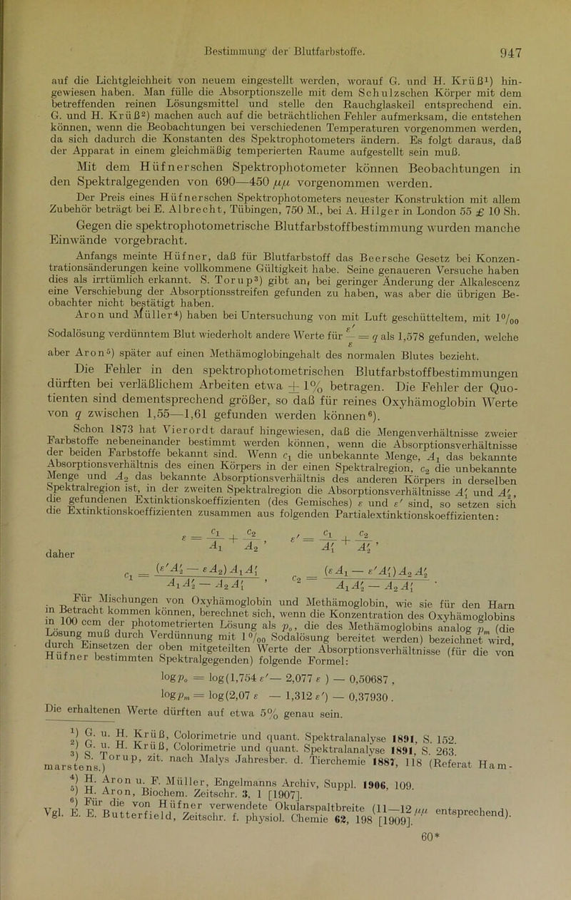 auf die Lichtgleichheit von neuem eingestellt werden, worauf G. und H. Krüß1) hin- gewiesen haben. Man fülle die Absorptionszelle mit dem Schulzschen Körper mit dem betreffenden reinen Lösungsmittel und stelle den Rauchglaskeil entsprechend ein. G. und H. Krüß2) machen auch auf die beträchtlichen Fehler aufmerksam, die entstehen können, wenn die Beobachtungen bei verschiedenen Temperaturen vorgenommen werden, da sich dadurch die Konstanten des Spektrophotometers ändern. Es folgt daraus, daß der Apparat in einem gleichmäßig temperierten Raume aufgestellt sein muß. Mit dem Hiifnerschen Spektrophotometer können Beobachtungen in den Spektralgegenden von 690—450 jufi vorgenommen werden. Der Preis eines Hüfnerschen Spektrophotometers neuester Konstruktion mit allem Zubehör beträgt bei E. Albreeht, Tübingen, 750 M., bei A. Hilger in London 55 £ 10 Sh. Gegen die spektrophotometrische Blutfarbstoffbestimmung wurden manche Einwände vorgebracht. Anfangs meinte Hüfner, daß für Blutfarbstoff das Beer sehe Gesetz bei Konzen- trationsänderungen keine vollkommene Gültigkeit habe. Seine genaueren Versuche haben dies als irrtümlich erkannt. S. Torup2) gibt an, bei geringer Änderung der Alkalescenz eine Verschiebung der Absorptionsstreifen gefunden zu haben, was aber die übrigen Be- obachter nicht bestätigt haben. Aron und Müller4) haben bei Untersuchung von mit Luft geschütteltem, mit 1%0 Sodalösung verdünntem Blut wiederholt andere Werte für - = q als 1,578 gefunden, welche aber Aron2) später auf einen Methämoglobingehalt des normalen Blutes bezieht. Die beider in den spektrophotometrischen Blutfarbstoffbestimmungen dürften bei verläßlichem Arbeiten etwa + 1% betragen. Die Fehler der Quo- tienten sind dementsprechend größer, so daß für reines Oxyhämoglobin Werte von q zwischen 1,55—1,61 gefunden werden können6). Schon 1873 hat Vierordt darauf hingewiesen, daß die Mengenverhältnisse zweier Faibstoffe nebeneinander bestimmt werden können, wenn die Absorptionsverhältnisse der beiden Farbstoffe bekannt sind. Wenn e, die unbekannte Menge, A1 das bekannte Absorptionsverhältnis des einen Körpers in der einen Spektralregion, c2 die unbekannte Menge und d._, das bekannte Absorptionsverhältnis des anderen Körpers in derselben Spektralregion ist in der zweiten Spektralregion die Absorptionsverhältnisse A' und Ai che gefundenen Extinktionskoeffizienten (des Gemisches) £ und e' sind, so setzen sich die Lxtmktionskoeffizienten zusammen aus folgenden Partialextinktionskoeffizienten: TT .. . . . II Oi uv uci nUöUl riufner bestimmten Spektralgegenden) folgende Formel: IogPo = log(l,754e'— 2,077 £ ) — 0,50687 , logpm = log(2,07 e — 1,312 e') — 0,37930 . Die erhaltenen Werte dürften auf etwa 5% ra 5% genau sein. VgL “• • «‘-■'crueia, z-eitsenr. t. pliysioJ. Chemie «2, 198 [1909J. ' tu art